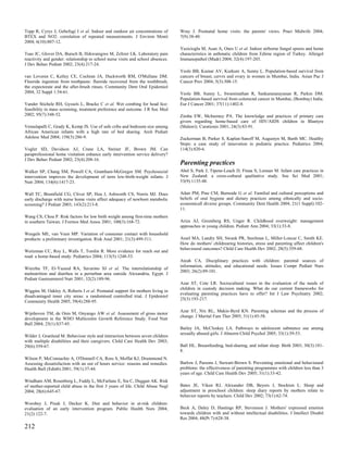 Topp R, Cyrys J, Gebefugi I et al. Indoor and outdoor air concentrations of       Wray J. Postnatal home visits: the parents' views. Pract Midwife 2004;
BTEX and NO2: correlation of repeated measurements. J Environ Monit               7(9):38-40.
2004; 6(10):807-12.
                                                                                  Yazicioglu M, Asan A, Ones U et al. Indoor airborne fungal spores and home
Tsao JC, Glover DA, Bursch B, Ifekwunigwe M, Zeltzer LK. Laboratory pain          characteristics in asthmatic children from Edirne region of Turkey. Allergol
reactivity and gender: relationship to school nurse visits and school absences.   Immunopathol (Madr) 2004; 32(4):197-203.
J Dev Behav Pediatr 2002; 23(4):217-24.
                                                                                  Yeole BB, Kumar AV, Kurkure A, Sunny L. Population-based survival from
van Loveren C, Ketley CE, Cochran JA, Duckworth RM, O'Mullane DM.                 cancers of breast, cervix and ovary in women in Mumbai, India. Asian Pac J
Fluoride ingestion from toothpaste: fluoride recovered from the toothbrush,       Cancer Prev 2004; 5(3):308-15.
the expectorate and the after-brush rinses. Community Dent Oral Epidemiol
2004; 32 Suppl 1:54-61.                                                           Yeole BB, Sunny L, Swaminathan R, Sankaranarayanan R, Parkin DM.
                                                                                  Population-based survival from colorectal cancer in Mumbai, (Bombay) India.
Vander Stichele RH, Gyssels L, Bracke C et al. Wet combing for head lice:         Eur J Cancer 2001; 37(11):1402-8.
feasibility in mass screening, treatment preference and outcome. J R Soc Med
2002; 95(7):348-52.                                                               Zimba EW, McInerney PA. The knowledge and practices of primary care
                                                                                  givers regarding home-based care of HIV/AIDS children in Blantyre
Vemulapalli C, Grady K, Kemp JS. Use of safe cribs and bedroom size among         (Malawi). Curationis 2001; 24(3):83-91.
African American infants with a high rate of bed sharing. Arch Pediatr
Adolesc Med 2004; 158(3):286-9.                                                   Zuckerman B, Parker S, Kaplan-Sanoff M, Augustyn M, Barth MC. Healthy
                                                                                  Steps: a case study of innovation in pediatric practice. Pediatrics 2004;
Vogler SD, Davidson AJ, Crane LA, Steiner JF, Brown JM. Can                       114(3):820-6.
paraprofessional home visitation enhance early intervention service delivery?
J Dev Behav Pediatr 2002; 23(4):208-16.
                                                                                  Parenting practices
Walker SP, Chang SM, Powell CA, Grantham-McGregor SM. Psychosocial                Abel S, Park J, Tipene-Leach D, Finau S, Lennan M. Infant care practices in
intervention improves the development of term low-birth-weight infants. J         New Zealand: a cross-cultural qualitative study. Soc Sci Med 2001;
Nutr 2004; 134(6):1417-23.                                                        53(9):1135-48.

Wall TC, Brumfield CG, Cliver SP, Hou J, Ashworth CS, Norris MJ. Does             Adair PM, Pine CM, Burnside G et al. Familial and cultural perceptions and
early discharge with nurse home visits affect adequacy of newborn metabolic       beliefs of oral hygiene and dietary practices among ethnically and socio-
screening? J Pediatr 2003; 143(2):213-8.                                          economicall diverse groups. Community Dent Health 2004; 21(1 Suppl):102-
                                                                                  11.
Wang CS, Chou P. Risk factors for low birth weight among first-time mothers
in southern Taiwan. J Formos Med Assoc 2001; 100(3):168-72.                       Ariza AJ, Greenberg RS, Unger R. Childhood overweight: management
                                                                                  approaches in young children. Pediatr Ann 2004; 33(1):33-8.
Weegels ME, van Veen MP. Variation of consumer contact with household
products: a preliminary investigation. Risk Anal 2001; 21(3):499-511.             Assel MA, Landry SH, Swank PR, Steelman L, Miller-Loncar C, Smith KE.
                                                                                  How do mothers' childrearing histories, stress and parenting affect children's
                                                                                  behavioural outcomes? Child Care Health Dev 2002; 28(5):359-68.
Weitzman CC, Roy L, Walls T, Tomlin R. More evidence for reach out and
read: a home-based study. Pediatrics 2004; 113(5):1248-53.
                                                                                  Ateah CA. Disciplinary practices with children: parental sources of
                                                                                  information, attitudes, and educational needs. Issues Compr Pediatr Nurs
Wierzba TF, El-Yazeed RA, Savarino SJ et al. The interrelationship of
                                                                                  2003; 26(2):89-101.
malnutrition and diarrhea in a periurban area outside Alexandria, Egypt. J
Pediatr Gastroenterol Nutr 2001; 32(2):189-96.
                                                                                  Azar ST, Cote LR. Sociocultural issues in the evaluation of the needs of
                                                                                  children in custody decision making. What do our current frameworks for
Wiggins M, Oakley A, Roberts I et al. Postnatal support for mothers living in
                                                                                  evaluating parenting practices have to offer? Int J Law Psychiatry 2002;
disadvantaged inner city areas: a randomised controlled trial. J Epidemiol
                                                                                  25(3):193-217.
Community Health 2005; 59(4):288-95.

                                                                                  Azar ST, Nix RL, Makin-Byrd KN. Parenting schemas and the process of
Wijnhoven TM, de Onis M, Onyango AW et al. Assessment of gross motor
                                                                                  change. J Marital Fam Ther 2005; 31(1):45-58.
development in the WHO Multicentre Growth Reference Study. Food Nutr
Bull 2004; 25(1):S37-45.
                                                                                  Bailey JA, McCloskey LA. Pathways to adolescent substance use among
                                                                                  sexually abused girls. J Abnorm Child Psychol 2005; 33(1):39-53.
Wilder J, Granlund M. Behaviour style and interaction between seven children
with multiple disabilities and their caregivers. Child Care Health Dev 2003;
29(6):559-67.                                                                     Ball HL. Breastfeeding, bed-sharing, and infant sleep. Birth 2003; 30(3):181-
                                                                                  8.
Wilson P, McConnachie A, O'Donnell CA, Ross S, Moffat KJ, Drummond N.
Assessing dissatisfaction with an out of hours service: reasons and remedies.     Barlow J, Parsons J, Stewart-Brown S. Preventing emotional and behavioural
Health Bull (Edinb) 2001; 59(1):37-44.                                            problems: the effectiveness of parenting programmes with children less than 3
                                                                                  years of age. Child Care Health Dev 2005; 31(1):33-42.
Windham AM, Rosenberg L, Fuddy L, McFarlane E, Sia C, Duggan AK. Risk
of mother-reported child abuse in the first 3 years of life. Child Abuse Negl     Bates JE, Viken RJ, Alexander DB, Beyers J, Stockton L. Sleep and
2004; 28(6):645-67.                                                               adjustment in preschool children: sleep diary reports by mothers relate to
                                                                                  behavior reports by teachers. Child Dev 2002; 73(1):62-74.
Worobey J, Pisuk J, Decker K. Diet and behavior in at-risk children:
evaluation of an early intervention program. Public Health Nurs 2004;             Beck A, Daley D, Hastings RP, Stevenson J. Mothers' expressed emotion
21(2):122-7.                                                                      towards children with and without intellectual disabilities. J Intellect Disabil
                                                                                  Res 2004; 48(Pt 7):628-38.
212
 