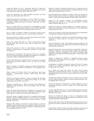 Conger RD, Wallace LE, Sun Y, Simons RL, McLoyd VC, Brody GH.                    Engels RC, Vermulst AA, Dubas JS, Bot SM, Gerris J. Long-term effects of
Economic pressure in African American families: a replication and extension      family functioning and child characteristics on problem drinking in young
of the family stress model. Dev Psychol 2002; 38(2):179-93.                      adulthood. Eur Addict Res 2005; 11(1):32-7.

Cowen PS. Effectiveness of a parent education intervention for at-risk           Faith MS, Berkowitz RI, Stallings VA, Kerns J, Storey M, Stunkard AJ.
families. J Soc Pediatr Nurs 2001; 6(2):73-82.                                   Parental feeding attitudes and styles and child body mass index: prospective
                                                                                 analysis of a gene-environment interaction. Pediatrics 2004; 114(4):e429-36.
Cullen KW, Baranowski T, Rittenberry L, Cosart C, Hebert D, de Moor C.
Child-reported family and peer influences on fruit, juice and vegetable          Faraone SV. The scientific foundation for understanding attention-
consumption: reliability and validity of measures. Health Educ Res 2001;         deficit/hyperactivity disorder as a valid psychiatric disorder. Eur Child
16(2):187-200.                                                                   Adolesc Psychiatry 2005; 14(1):1-10.

Davies PT, Sturge-Apple ML, Cummings EM. Interdependencies among                 Feinfield KA, Baker BL. Empirical support for a treatment program for
interparental discord and parenting practices: the role of adult vulnerability   families of young children with externalizing problems. J Clin Child Adolesc
and relationship perturbations. Dev Psychopathol 2004; 16(3):773-97.             Psychol 2004; 33(1):182-95.

Davis L, Mohay H, Edwards H. Mothers' involvement in caring for their            Ferrari AM. The impact of culture upon child rearing practices and definitions
premature infants: an historical overview. J Adv Nurs 2003; 42(6):578-86.        of maltreatment. Child Abuse Negl 2002; 26(8):793-813.

Davison KK, Birch LL. Predictors of fat stereotypes among 9-year-old girls       Fiese BH, Wamboldt FS, Anbar RD. Family asthma management routines:
and their parents. Obes Res 2004; 12(1):86-94.                                   connections to medical adherence and quality of life. J Pediatr 2005;
                                                                                 146(2):171-6.
Davison KK, Cutting TM, Birch LL. Parents' activity-related parenting
practices predict girls' physical activity. Med Sci Sports Exerc 2003;           Freeman B, Dieterich CA, Rak C. The struggle for language: perspectives and
35(9):1589-95.                                                                   practices of urban parents with children who are deaf or hard of hearing. Am
                                                                                 Ann Deaf 2002; 147(5):37-44.
Davison KK, Francis LA, Birch LL. Links between parents' and girls'
television viewing behaviors: a longitudinal examination. J Pediatr 2005;        Fuller BE, Chermack ST, Cruise KA, Kirsch E, Fitzgerald HE, Zucker RA.
147(4):436-42.                                                                   Predictors of aggression across three generations among sons of alcoholics:
                                                                                 relationships involving grandparental and parental alcoholism, child
De Robertis MT, Litrownik AJ. The experience of foster care: relationship        aggression, marital aggression and parenting practices. J Stud Alcohol 2003;
between foster parent disciplinary approaches and aggression in a sample of      64(4):472-83.
young foster children. Child Maltreat 2004; 9(1):92-102.
                                                                                 Gadeyne E, Ghesquiere P, Onghena P. Longitudinal relations between
DeGarmo DS, Patterson GR, Forgatch MS. How do outcomes in a specified            parenting and child adjustment in young children. J Clin Child Adolesc
parent training intervention maintain or wane over time? Prev Sci 2004;          Psychol 2004; 33(2):347-58.
5(2):73-89.
                                                                                 Gavidia-Payne S, Littlefield L, Hallgren M, Jenkins P, Coventry N. Outcome
DeVito C, Hopkins J. Attachment, parenting, and marital dissatisfaction as       evaluation of a statewide child inpatient mental health unit. Aust N Z J
predictors of disruptive behavior in preschoolers. Dev Psychopathol 2001;        Psychiatry 2003; 37(2):204-11.
13(2):215-31.
                                                                                 Ge X, Brody GH, Conger RD, Simons RL, Murry VM. Contextual
Didion J, Gatzke H. The Baby Think It Over experience to prevent teen            amplification of pubertal transition effects on deviant peer affiliation and
pregnancy: a postintervention evaluation. Public Health Nurs 2004;               externalizing behavior among African American children. Dev Psychol 2002;
21(4):331-7.                                                                     38(1):42-54.


Dishion TJ, Kavanagh K, Schneiger A, Nelson S, Kaufman NK. Preventing            Greenberg MT, Speltz ML, DeKlyen M, Jones K. Correlates of clinic referral
early adolescent substance use: a family-centered strategy for the public        for early conduct problems: variable- and person-oriented approaches. Dev
middle school. Prev Sci 2002; 3(3):191-201.                                      Psychopathol 2001; 13(2):255-76.


Dunifon R, Kowaleski-Jones L. Who's in the house? Race differences in            Greenes DS, Wigotsky M, Schutzman SA. Gender differences in rates of
cohabitation, single parenthood, and child development. Child Dev 2002;          unintentional head injury in the first 3 months of life. Ambul Pediatr 2001;
73(4):1249-64.                                                                   1(3):178-80.


Dwyer SB, Nicholson JM, Battistutta D. Population level assessment of the        Gritz ER, Tripp MK, James AS et al. An intervention for parents to promote
family risk factors related to the onset or persistence of children's mental     preschool children's sun protection: effects of Sun Protection is Fun! Prev
health problems. J Child Psychol Psychiatry 2003; 44(5):699-711.                 Med 2005; 41(2):357-66.


Ehrlich PF, Longhi J, Vaughan R, Rockwell S. Correlation between parental        Hammer CS, Tomblin JB, Zhang X, Weiss AL. Relationship between
perception and actual childhood patterns of bicycle helmet use and riding        parenting behaviours and specific language impairment in children. Int J Lang
practices: implications for designing injury prevention strategies. J Pediatr    Commun Disord 2001; 36(2):185-205.
Surg 2001; 36(5):763-6.
                                                                                 Hammond WR. Public health and child maltreatment prevention: the role of
Ellenbogen MA, Hodgins S. The impact of high neuroticism in parents on           the Centers for Disease Control and Prevention. Child Maltreat 2003; 8(2):81-
children's psychosocial functioning in a population at high risk for major       3.
affective disorder: a family-environmental pathway of intergenerational risk.
Dev Psychopathol 2004; 16(1):113-36.                                             Harvey-Berino J, Rourke J. Obesity prevention in preschool native-american
                                                                                 children: a pilot study using home visiting. Obes Res 2003; 11(5):606-11.



214
 