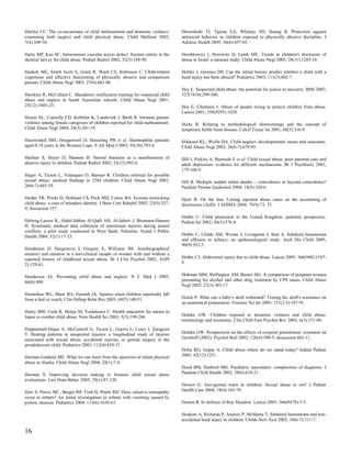 Hartley CC. The co-occurrence of child maltreatment and domestic violence:       Herrenkohl TI, Tajima EA, Whitney SD, Huang B. Protection against
examining both neglect and child physical abuse. Child Maltreat 2002;            antisocial behavior in children exposed to physically abusive discipline. J
7(4):349-58.                                                                     Adolesc Health 2005; 36(6):457-65.

Harty MP, Kao SC. Intraosseous vascular access defect: fracture mimic in the     Hershkowitz I, Horowitz D, Lamb ME. Trends in children's disclosure of
skeletal survey for child abuse. Pediatr Radiol 2002; 32(3):188-90.              abuse in Israel: a national study. Child Abuse Negl 2005; 29(11):1203-14.

Haskett ME, Smith Scott S, Grant R, Ward CS, Robinson C. Child-related           Hettler J, Greenes DS. Can the initial history predict whether a child with a
cognitions and affective functioning of physically abusive and comparison        head injury has been abused? Pediatrics 2003; 111(3):602-7.
parents. Child Abuse Negl 2003; 27(6):663-86.
                                                                                 Hey E. Suspected child abuse: the potential for justice to miscarry. BMJ 2003;
Hawkins R, McCallum C. Mandatory notification training for suspected child       327(7410):299-300.
abuse and neglect in South Australian schools. Child Abuse Negl 2001;
25(12):1603-25.                                                                  Hey E, Chalmers I. Abuse of people trying to protect children from abuse.
                                                                                 Lancet 2001; 358(9295):1820.
Hazen AL, Connelly CD, Kelleher K, Landsverk J, Barth R. Intimate partner
violence among female caregivers of children reported for child maltreatment.    Hicks R. Relating to methodological shortcomings and the concept of
Child Abuse Negl 2004; 28(3):301-19.                                             temporary brittle bone disease. Calcif Tissue Int 2001; 68(5):316-9.

Hazewinkel MH, Hoogerwerf JJ, Hesseling PB et al. Haemophilia patients           Hildyard KL, Wolfe DA. Child neglect: developmental issues and outcomes.
aged 0-18 years in the Western Cape. S Afr Med J 2003; 93(10):793-6.             Child Abuse Negl 2002; 26(6-7):679-95.

Hechter S, Huyer D, Manson D. Sternal fractures as a manifestation of            Hill J, Pickles A, Burnside E et al. Child sexual abuse, poor parental care and
abusive injury in children. Pediatr Radiol 2002; 32(12):902-6.                   adult depression: evidence for different mechanisms. Br J Psychiatry 2001;
                                                                                 179:104-9.
Heger A, Ticson L, Velasquez O, Bernier R. Children referred for possible
sexual abuse: medical findings in 2384 children. Child Abuse Negl 2002;          Hill R. Multiple sudden infant deaths -- coincidence or beyond coincidence?
26(6-7):645-59.                                                                  Paediatr Perinat Epidemiol 2004; 18(5):320-6.

Heider TR, Priolo D, Hultman CS, Peck MD, Cairns BA. Eczema mimicking            Hjort B. On the line. Listing reported abuse cases on the accounting of
child abuse: a case of mistaken identity. J Burn Care Rehabil 2002; 23(5):357-   disclosures (AoD). J AHIMA 2004; 75(9):73, 75.
9; discussion 357.
                                                                                 Hobbs C. Child protection in the United Kingdom: pediatric perspective.
Helweg-Larsen K, Abdel-Jabbar Al-Qadi AH, Al-Jabriri J, Bronnum-Hansen           Pediatr Int 2002; 44(5):576-9.
H. Systematic medical data collection of intentional injuries during armed
conflicts: a pilot study conducted in West Bank, Palestine. Scand J Public
Health 2004; 32(1):17-23.                                                        Hobbs C, Childs AM, Wynne J, Livingston J, Seal A. Subdural haematoma
                                                                                 and effusion in infancy: an epidemiological study. Arch Dis Child 2005;
                                                                                 90(9):952-5.
Henderson D, Hargreaves I, Gregory S, Williams JM. Autobiographical
memory and emotion in a non-clinical sample of women with and without a
reported history of childhood sexual abuse. Br J Clin Psychol 2002; 41(Pt        Hobbs CJ. Abdominal injury due to child abuse. Lancet 2005; 366(9481):187-
2):129-41.                                                                       8.


Henderson JA. Preventing child abuse and neglect. N C Med J 2005;                Hohman MM, Shillington AM, Baxter HG. A comparison of pregnant women
66(6):489.                                                                       presenting for alcohol and other drug treatment by CPS status. Child Abuse
                                                                                 Negl 2003; 27(3):303-17.
Hennrikus WL, Shaw BA, Gerardi JA. Injuries when children reportedly fall
from a bed or couch. Clin Orthop Relat Res 2003; (407):148-51.                   Holck P. What can a baby's skull withstand? Testing the skull's resistance on
                                                                                 an anatomical preparation. Forensic Sci Int 2005; 151(2-3):187-91.
Henry BM, Ueda R, Shinjo M, Yoshikawa C. Health education for nurses in
Japan to combat child abuse. Nurs Health Sci 2003; 5(3):199-206.                 Holden GW. Children exposed to domestic violence and child abuse:
                                                                                 terminology and taxonomy. Clin Child Fam Psychol Rev 2003; 6(3):151-60.
Heppenstall-Heger A, McConnell G, Ticson L, Guerra L, Lister J, Zaragoza
T. Healing patterns in anogenital injuries: a longitudinal study of injuries     Holden GW. Perspectives on the effects of corporal punishment: comment on
associated with sexual abuse, accidental injuries, or genital surgery in the     Gershoff (2002). Psychol Bull 2002; 128(4):590-5; discussion 602-11.
preadolescent child. Pediatrics 2003; 112(4):829-37.
                                                                                 Holla RG, Gupta A. Child abuse where do we stand today? Indian Pediatr
Herman-Giddens ME. What we can learn from the spectrum of infant physical        2005; 42(12):1251.
abuse in Alaska. Child Abuse Negl 2004; 28(1):7-8.
                                                                                 Hood BM, Harbord MG. Paediatric narcolepsy: complexities of diagnosis. J
Herman S. Improving decision making in forensic child sexual abuse               Paediatr Child Health 2002; 38(6):618-21.
evaluations. Law Hum Behav 2005; 29(1):87-120.
                                                                                 Hornor G. Ano-genital warts in children: Sexual abuse or not? J Pediatr
Herr S, Pierce MC, Berger RP, Ford H, Pitetti RD. Does valsalva retinopathy      Health Care 2004; 18(4):165-70.
occur in infants? An initial investigation in infants with vomiting caused by
pyloric stenosis. Pediatrics 2004; 113(6):1658-61.                               Horton R. In defence of Roy Meadow. Lancet 2005; 366(9479):3-5.

                                                                                 Hoskote A, Richards P, Anslow P, McShane T. Subdural haematoma and non-
                                                                                 accidental head injury in children. Childs Nerv Syst 2002; 18(6-7):311-7.

16
 