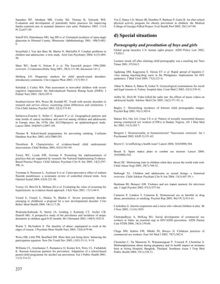 Saunders RP, Abraham MR, Crosby MJ, Thomas K, Edwards WH.                        Yin Z, Hanes J Jr, Moore JB, Humbles P, Barbeau P, Gutin B. An after-school
Evaluation and development of potentially better practices for improving         physical activity program for obesity prevention in children: the Medical
family-centered care in neonatal intensive care units. Pediatrics 2003; 111(4    College of Georgia FitKid Project. Eval Health Prof 2005; 28(1):67-89.
Pt 2):e437-49.

Schoff EO, Hattenhauer MG, Ing HH et al. Estimated incidence of open-angle       d) Special situations
glaucoma in Olmsted County, Minnesota. Ophthalmology 2001; 108(5):882-
6.
                                                                                 Pornography and prostitution of boys and girls
Scourfield J, Van den Bree M, Martin N, McGuffin P. Conduct problems in          Global group launches U.S. human rights project. AIDS Policy Law 2002;
children and adolescents: a twin study. Arch Gen Psychiatry 2004; 61(5):489-     17(20):1.
96.
                                                                                 Lecturer struck off after claiming child pornography was a teaching aid. Nurs
Shaw WC, Semb G, Nelson P et al. The Eurocleft project 1996-2000:                Times 2001; 97(34):5.
overview. J Craniomaxillofac Surg 2001; 29(3):131-40; discussion 141-2.
                                                                                 Agdamag DM, Kageyama S, Alesna ET et al. Rapid spread of hepatitis C
Shriberg LD. Diagnostic markers for child speech-sound disorders:                virus among injecting-drug users in the Philippines: Implications for HIV
introductory comments. Clin Linguist Phon 2003; 17(7):501-5.                     epidemics. J Med Virol 2005; 77(2):221-6.


Solodiuk J, Curley MA. Pain assessment in nonverbal children with severe         Alkan N, Baksu A, Baksu B, Goker N. Gynecological examinations for social
cognitive impairments: the Individualized Numeric Rating Scale (INRS). J         and legal reasons in Turkey: hospital data. Croat Med J 2002; 43(3):338-41.
Pediatr Nurs 2003; 18(4):295-9.
                                                                                 Ashby SL, Rich M. Video killed the radio star: the effects of music videos on
Southam-Gerow MA, Weisz JR, Kendall PC. Youth with anxiety disorders in          adolescent health. Adolesc Med Clin 2005; 16(2):371-93, ix.
research and service clinics: examining client differences and similarities. J
Clin Child Adolesc Psychol 2003; 32(3):375-85.                                   Bagley C. Diminishing incidence of Internet child pornographic images.
                                                                                 Psychol Rep 2003; 93(1):305-6.
Steliarova-Foucher E, Stiller C, Kaatsch P et al. Geographical patterns and
time trends of cancer incidence and survival among children and adolescents      Bakare RA, Oni AA, Umar US et al. Pattern of sexually transmitted diseases
in Europe since the 1970s (the ACCISproject): an epidemiological study.          among commercial sex workers (CSWs) in Ibadan, Nigeria. Afr J Med Med
Lancet 2004; 364(9451):2097-105.                                                 Sci 2002; 31(3):243-7.

Thomas R. School-based programmes for preventing smoking. Cochrane               Bergeret J. Homosexuality or homoeroticism? 'Narcissistic eroticism'. Int J
Database Syst Rev 2002; (4):CD001293.                                            Psychoanal 2002; 83(Pt 2):351-62.

Thomlison B. Characteristics of evidence-based           child   maltreatment    Beyrer C. Is trafficking a health issue? Lancet 2004; 363(9408):564.
interventions. Child Welfare 2003; 82(5):541-69.
                                                                                 Bosch X. Spain makes plans to combat sex tourism. Lancet 2004;
Torrey WC, Lynde DW, Gorman P. Promoting the implementation of                   363(9408):542.
practices that are supported by research: the National Implementing Evidence-
Based Practice Project. Child Adolesc Psychiatr Clin N Am 2005; 14(2):297-       Bross DC. Minimizing risks to children when they access the world wide web.
306, ix.                                                                         Child Abuse Negl 2005; 29(7):749-52.

Twetman S, Petersson L, Axelsson S et al. Caries-preventive effect of sodium     Bullough VL. Children and adolescents as sexual beings: a historical
fluoride mouthrinses: a systematic review of controlled clinical trials. Acta    overview. Child Adolesc Psychiatr Clin N Am 2004; 13(3):447-59, v.
Odontol Scand 2004; 62(4):223-30.
                                                                                 Bushman BJ, Bonacci AM. Violence and sex impair memory for television
Vessey JA, Ben-Or K, Mebane DJ et al. Evaluating the value of screening for      ads. J Appl Psychol 2002; 87(3):557-64.
hypertension: an evidence-based approach. J Sch Nurs 2001; 17(1):44-9.
                                                                                 Cameron P, Landess T, Cameron K. Homosexual sex as harmful as drug
Vizard E, French L, Hickey N, Bladon E. Severe personality disorder              abuse, prostitution, or smoking. Psychol Rep 2005; 96(3 Pt 2):915-61.
emerging in childhood: a proposal for a new developmental disorder. Crim
Behav Ment Health 2004; 14(1):17-28.
                                                                                 Castledine G. Interim suspension and a nurse who videoed children at play. Br
                                                                                 J Nurs 2002; 11(16):1055.
Wadonda-Kabondo N, Sterne JA, Golding J, Kennedy CT, Archer CB,
Dunnill MG. A prospective study of the prevalence and incidence of atopic
                                                                                 Chattopadhyay A, McKaig RG. Social development of commercial sex
dermatitis in children aged 0-42 months. Br J Dermatol 2003; 149(5):1023-8.
                                                                                 workers in India: an essential step in HIV/AIDS prevention. AIDS Patient
                                                                                 Care STDS 2004; 18(3):159-68.
Warne T, McAndrew S. The shackles of abuse: unprepared to work at the
edges of reason. J Psychiatr Ment Health Nurs 2005; 12(6):679-86.
                                                                                 Chege MN, Kabiru EW, Mbithi JN, Bwayo JJ. Childcare practices of
                                                                                 commercial sex workers. East Afr Med J 2002; 79(7):382-9.
Weiss HB, Little PM, Bouffard SM. More than just being there: balancing the
participation equation. New Dir Youth Dev 2005; (105):15-31, 9-10.
                                                                                 Chomchai C, Na Manorom N, Watanarungsan P, Yossuck P, Chomchai S.
                                                                                 Methamphetamine abuse during pregnancy and its health impact on neonates
Williams CL, Grechanaia T, Romanova O, Komro KA, Perry CL, Farbakhsh             born at Siriraj Hospital, Bangkok, Thailand. Southeast Asian J Trop Med
K. Russian-American partners for prevention. Adaptation of a school-based        Public Health 2004; 35(1):228-31.
parent-child programme for alcohol use prevention. Eur J Public Health 2001;
11(3):314-21.



237
 