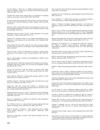 Cocu M, Thorne C, Matusa R et al. Mother-to-child transmission of HIV           Ishoy T, Ishoy PL, Olsen LR. [Street prostitution and drug addiction]. Ugeskr
infection in Romania: results from an education and prevention programme.       Laeger 2005; 167(39):3692-6.
AIDS Care 2005; 17(1):76-84.
                                                                                Jacquemin Le Vern H. [Adolescence and pornography]. Gynecol Obstet Fertil
Conaglen HM. Sexual content induced delay: a reexamination investigating        2004; 32(5):416-9.
relation to sexual desire. Arch Sex Behav 2004; 33(4):359-67.
                                                                                Jeal N, Salisbury C. A health needs assessment of street-based prostitutes:
do Espirito Santo ME, Etheredge GD. HIV prevalence and sexual behaviour         cross-sectional survey. J Public Health (Oxf) 2004; 26(2):147-51.
of male clients of brothels' prostitutes in Dakar, Senegal. AIDS Care 2003;
15(1):53-62.                                                                    Jenkins C, Rahman H. Rapidly changing conditions in the brothels of
                                                                                Bangladesh: impact on HIV/STD. AIDS Educ Prev 2002; 14(3 Suppl A):97-
Dunlap E, Golub A, Johnson BD. Girls' sexual development in the inner city:     106.
from compelled childhood sexual contact to sex-for-things exchanges. J Child
Sex Abus 2003; 12(2):73-96.                                                     Kamo T, Ujiie Y, Tamura A. [Actual situation and social prognosis of women
                                                                                seeking psychiatric care at the emergency hostel of Tokyo Metropolitan
Edinburgh L, Saewyc E, Thao T, Levitt C. Sexual exploitation of very young      Women's Counseling Center]. Seishin Shinkeigaku Zasshi 2002; 104(4):292-
Hmong girls. J Adolesc Health 2006; 39(1):111-8.                                309.

Ellerbrock TV, Chamblee S, Bush TJ et al. Human immunodeficiency virus          Kanuga M, Rosenfeld WD. Adolescent sexuality and the internet: the good,
infection in a rural community in the United States. Am J Epidemiol 2004;       the bad, and the URL. J Pediatr Adolesc Gynecol 2004; 17(2):117-24.
160(6):582-8.
                                                                                Karapetyan AF, Sokolovsky YV, Araviyskaya ER, Zvartau EE, Ostrovsky
Elmore-Meegan M, Conroy RM, Agala CB. Sex workers in Kenya, numbers             DV, Hagan H. Syphilis among intravenous drug-using population:
of clients and associated risks: an exploratory survey. Reprod Health Matters   epidemiological situation in St Petersburg, Russia. Int J STD AIDS 2002;
2004; 12(23):50-7.                                                              13(9):618-23.

Farley M, Lynne J, Cotton AJ. Prostitution in Vancouver: violence and the       Khalil DD. Abuses of the girl child in some African societies: implications for
colonization of First Nations women. Transcult Psychiatry 2005; 42(2):242-      nurse practitioners. Nurs Forum 2006; 41(1):13-24.
71.
                                                                                Kidd SA, Kral MJ. Suicide and prostitution among street youth: a qualitative
Finger C. Brazil pledges to eliminate sexual exploitation of children. Lancet   analysis. Adolescence 2002; 37(146):411-30.
2003; 361(9364):1196.
                                                                                Kintz P, Villain M, Cheze M, Pepin G. Identification of alprazolam in hair in
Forbes GB, Jobe RL, White KB, Richardson RM. Perceptions of the Jackson-        two cases of drug-facilitated incidents. Forensic Sci Int 2005; 153(2-3):222-6.
Timberlake Super Bowl incident: role of sexism and erotophobia. Psychol
Rep 2005; 96(3 Pt 1):730-2.                                                     Knight S. Children abused through prostitution. Emerg Nurse 2002; 10(4):27-
                                                                                30.
Gerressu M, French RS. Using the Internet to promote sexual health
awareness among young people. J Fam Plann Reprod Health Care 2005;              Lambert ML, Torrico F, Billot C, Mazina D, Marleen B, Van der Stuyft P.
31(4):267, 269-70.                                                              Street youths are the only high-risk group for HIV in a low-prevalence South
                                                                                American country. Sex Transm Dis 2005; 32(4):240-2.
Gold J, Bugg G. Alberta law confining child prostitutes upheld. Can HIV
AIDS Policy Law Rev 2001; 6(1-2):34-5.                                          Landini TS. [Pedophile, who are you? A study of pedophilia in the press]. Cad
                                                                                Saude Publica 2003; 19 Suppl 2:S273-82.
Griffith R, Tengnah C. Protecting vulnerable adults and children from sexual
abuse. Br J Community Nurs 2006; 11(2):72-7.                                    Langevin R. A study of the psychosexual characteristics of sex killers: can we
                                                                                identify them before it is too late? Int J Offender Ther Comp Criminol 2003;
Gwadz MV, Clatts MC, Leonard NR, Goldsamt L. Attachment style,                  47(4):366-82.
childhood adversity, and behavioral risk among young men who have sex with
men. J Adolesc Health 2004; 34(5):402-13.                                       Lee PA, Houk CP. Lack of differences between males with or without
                                                                                perceived same sex attraction. J Pediatr Endocrinol Metab 2006; 19(2):115-9.
Haggstrom-Nordin E, Hanson U, Tyden T. Associations between pornography
consumption and sexual practices among adolescents in Sweden. Int J STD         Leuridan E, Wouters K, Stalpaert M, Van Damme P. Male sex workers in
AIDS 2005; 16(2):102-7.                                                         Antwerp, Belgium: a descriptive study. Int J STD AIDS 2005; 16(11):744-8.

Hayez JY. [Confrontation of children and adolescents with pornography].         Lijtmaer RM. The place of erotic transference and countertransference in
Arch Pediatr 2002; 9(11):1183-8.                                                clinical practice. J Am Acad Psychoanal Dyn Psychiatry 2004; 32(3):483-98.

He N, Detels R, Chen Z et al. Sexual behavior among employed male rural         Lockhart C. Kunyenga, "real sex," and survival: assessing the risk of HIV
migrants in Shanghai, China. AIDS Educ Prev 2006; 18(2):176-86.                 infection among urban street boys in Tanzania. Med Anthropol Q 2002;
                                                                                16(3):294-311.
Hegna K, Mossige S, Wichstrom L. Older adolescents' positive attitudes
toward younger adolescents as sexual partners. Adolescence 2004;                Longerich B. [Very simply, a place to exist]. Krankenpfl Soins Infirm 2006;
39(156):627-51.                                                                 99(2):46-9.

Horowitz R. Legal rights of children. Child Adolesc Psychiatr Clin N Am         Lopez-Meza E, Corona-Vazquez T, Ruano-Calderon LA, Ramirez-Bermudez
2002; 11(4):705-17.                                                             J. Severe impulsiveness as the primary manifestation of multiple sclerosis in a
                                                                                young female. Psychiatry Clin Neurosci 2005; 59(6):739-42.


238
 