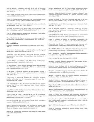Wells M, Roscoe T. Guidance to NHS staff in the event of discovering              Bao WN, Whitbeck LB, Hoyt DR. Abuse, support, and depression among
indecent material relating to children on medical computer systems. IHRIM         homeless and runaway adolescents. J Health Soc Behav 2000; 41(4):408-20.
2003; 44(2):17-9.
                                                                                  Basso RV, Graham J, Pelech W, De Young T, Cardey R. Children's street
White C. GMC sees rise in doctors charged with accessing child pornography        connections in a Canadian community. Int J Offender Ther Comp Criminol
websites. BMJ 2004; 328(7446):973.                                                2004; 48(2):189-202.

Whitty MT. Pushing the wrong buttons: men's and women's attitudes toward          Baybuga MS, Celik SS. The level of knowledge and views of the street
online and offline infidelity. Cyberpsychol Behav 2003; 6(6):569-79.              children/youth about AIDS in Turkey. Int J Nurs Stud 2004; 41(6):591-7.

Willis BM, Levy BS. Child prostitution: global health burden, research needs,     Beard BJ. Orphan care in Malawi: current practices. J Community Health
and interventions. Lancet 2002; 359(9315):1417-22.                                Nurs 2005; 22(2):105-15.

Wong WC. Acceptability study of sex workers attending the HIV/ AIDS               Berti LC, Zylbert S, Rolnitzky L. Comparison of health status of children
clinic in Ruili, China. Asia Pac J Public Health 2003; 15(1):57-61.               using a school-based health center for comprehensive care. J Pediatr Health
                                                                                  Care 2001; 15(5):244-50.
Yates A. Biologic perspective on early erotic development. Child Adolesc
Psychiatr Clin N Am 2004; 13(3):479-96, vi.                                       Bolland JM, McCallum DM. Touched by homelessness: an examination of
                                                                                  hospitality for the down and out. Am J Public Health 2002; 92(1):116-8.
Ybarra ML, Mitchell KJ. Exposure to internet pornography among children
and adolescents: a national survey. Cyberpsychol Behav 2005; 8(5):473-86.         Cadell S, Karabanow J, Sanchez M. Community, empowerment, and
                                                                                  resilience: paths to wellness. Can J Commun Ment Health 2001; 20(1):21-35.
Street children                                                                   Cheung CK, Liu SC, Lee TY. Parents, teachers, and peers and early
Children in Romania bear an AIDS legacy. Newsline People AIDS Coalit N Y          adolescent runaway in Hong Kong. Adolescence 2005; 40(158):403-24.
1999; 15.
                                                                                  Choca MJ, Minoff J, Angene L et al. Can't do it alone: housing collaborations
Abadia-Barrero CE. Growing up in a world with AIDS: social advantages of          to improve foster youth outcomes. Child Welfare 2004; 83(5):469-92.
having AIDS in Brazil. AIDS Care 2002; 14(3):417-23.
                                                                                  Chun J, Springer DW. Correlates of depression among runaway adolescents in
Abdelgalil S, Gurgel RG, Theobald S, Cuevas LE. Household and family              Korea. Child Abuse Negl 2005; 29(12):1433-8.
characteristics of street children in Aracaju, Brazil. Arch Dis Child 2004;
89(9):817-20.
                                                                                  Cook J. No place like home. Nurs Stand 2005; 19(33):32.

Agnihotri P. Street boys of Delhi: a study of their family and demographic
                                                                                  Dachner N, Tarasuk V. Homeless "squeegee kids": food insecurity and daily
characteristics. Indian J Med Sci 2001; 55(10):543-8.
                                                                                  survival. Soc Sci Med 2002; 54(7):1039-49.

Ali M, de Muynck A. Illness incidence and health seeking behaviour among
                                                                                  Darling N, Palmer RF, Kipke MD. Do street youths' perceptions of their
street children in Rawalpindi and Islamabad, Pakistan - a qualitative study.
                                                                                  caregivers predict HIV-risk behavior? J Fam Psychol 2005; 19(3):456-64.
Child Care Health Dev 2005; 31(5):525-32.

                                                                                  Davey TL. A multiple-family group intervention for homeless families: the
Ali M, Shahab S, Ushijima H, de Muynck A. Street children in Pakistan: a
                                                                                  weekend retreat. Health Soc Work 2004; 29(4):326-9.
situational analysis of social conditions and nutritional status. Soc Sci Med
2004; 59(8):1707-17.
                                                                                  DeForge V, Zehnder S, Minick P, Carmon M. Children's perceptions of
                                                                                  homelessness. Pediatr Nurs 2001; 27(4):377-83.
Andres-Lemay VJ, Jamieson E, MacMillan HL. Child abuse, psychiatric
disorder, and running away in a community sample of women. Can J
Psychiatry 2005; 50(11):684-9.                                                    Dostaler T, Nelson G. A process and outcome evaluation of a shelter for
                                                                                  homeless young women. Can J Commun Ment Health 2003; 22(1):99-112.
Audu R, Omilabu SA, de Beer M, Peenze I, Steele AD. Diversity of human
rotavirus VP6, VP7, and VP4 in Lagos State, Nigeria. J Health Popul Nutr          Duggal HS, Khess CR. Substance abuse in children and adolescents. Indian J
2002; 20(1):59-64.                                                                Pediatr 2001; 68(2):182.

Ayaya SO, Esamai FO. Health problems of street children in Eldoret, Kenya.        DuPlessis HM, Cora-Bramble D. Providing care for immigrant, homeless, and
East Afr Med J 2001; 78(12):624-9.                                                migrant children. Pediatrics 2005; 115(4):1095-100.

Ayuku D, Odero W, Kaplan C, De Bruyn R, De Vries M. Social network                Eberle JA, Maiuro RD. Introduction and commentary: developmental
analysis for health and social interventions among Kenyan scavenging street       perspectives on violence and victimization. Violence Vict 2001; 16(4):351-4.
children. Health Policy Plan 2003; 18(1):109-18.
                                                                                  Edmunds S, Garratt A, Haines L, Blair M. Child Health Assessment at School
Baker AJ, Wulczyn F, Dale N. Covariates of length of stay in residential          Entry (CHASE) project: evaluation in 10 London primary schools. Child Care
treatment. Child Welfare 2005; 84(3):363-86.                                      Health Dev 2005; 31(2):143-54.

Baldo ET, Belizario VY, De Leon WU, Kong HH, Chung DI. Infection status           Eppy S. Ruth Ewert. Street people's nurse. J Christ Nurs 2003; 20(2):25-7.
of intestinal parasites in children living in residential institutions in Metro
Manila, the Philippines. Korean J Parasitol 2004; 42(2):67-70.                    Estrada B. Ectoparasitic infestations in homeless children. Semin Pediatr
                                                                                  Infect Dis 2003; 14(1):20-4.
Banerjee SR. Physical abuse of street and slum children of Kolkata. Indian
Pediatr 2001; 38(10):1163-70.

240
 