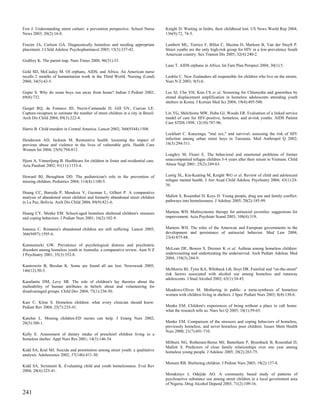 Fest J. Understanding street culture: a prevention perspective. School Nurse       Knight D. Waiting in limbo, their childhood lost. US News World Rep 2004;
News 2003; 20(2):16-8.                                                             136(9):72, 74-5.

Frazier JA, Carlson GA. Diagnostically homeless and needing appropriate            Lambert ML, Torrico F, Billot C, Mazina D, Marleen B, Van der Stuyft P.
placement. J Child Adolesc Psychopharmacol 2005; 15(3):337-42.                     Street youths are the only high-risk group for HIV in a low-prevalence South
                                                                                   American country. Sex Transm Dis 2005; 32(4):240-2.
Godfrey K. The parent trap. Nurs Times 2000; 96(31):33.
                                                                                   Lane T. AIDS orphans in Africa. Int Fam Plan Perspect 2004; 30(1):5.
Gold SD, McCauley M. Of orphans, AIDS, and Africa. An American nurse
recalls 2 months of humanitarian work in the Third World. Nursing (Lond)           Lashlie C. New Zealanders all responsible for children who live on the streets.
2004; 34(5):43-5.                                                                  Nurs N Z 2003; 9(5):6.

Gupte S. Why do some boys run away from home? Indian J Pediatr 2002;               Lee SJ, Cho YH, Kim CS et al. Screening for Chlamydia and gonorrhea by
69(8):732.                                                                         strand displacement amplification in homeless adolescents attending youth
                                                                                   shelters in Korea. J Korean Med Sci 2004; 19(4):495-500.
Gurgel RQ, da Fonseca JD, Neyra-Castaneda D, Gill GV, Cuevas LE.
Capture-recapture to estimate the number of street children in a city in Brazil.   Lin YG, Melchiono MW, Huba GJ, Woods ER. Evaluation of a linked service
Arch Dis Child 2004; 89(3):222-4.                                                  model of care for HIV-positive, homeless, and at-risk youths. AIDS Patient
                                                                                   Care STDS 1998; 12(10):787-96.
Harris B. Child murders in Central America. Lancet 2002; 360(9344):1508.
                                                                                   Lockhart C. Kunyenga, "real sex," and survival: assessing the risk of HIV
Henderson AD, Jackson M. Restorative health: lessening the impact of               infection among urban street boys in Tanzania. Med Anthropol Q 2002;
previous abuse and violence in the lives of vulnerable girls. Health Care          16(3):294-311.
Women Int 2004; 25(9):794-812.
                                                                                   Loughry M, Flouri E. The behavioral and emotional problems of former
Hjern A, Vinnerljung B. Healthcare for children in foster and residential care.    unaccompanied refugee children 3-4 years after their return to Vietnam. Child
Acta Paediatr 2002; 91(11):1153-4.                                                 Abuse Negl 2001; 25(2):249-63.


Howard BJ, Broughton DD. The pediatrician's role in the prevention of              Lustig SL, Kia-Keating M, Knight WG et al. Review of child and adolescent
missing children. Pediatrics 2004; 114(4):1100-5.                                  refugee mental health. J Am Acad Child Adolesc Psychiatry 2004; 43(1):24-
                                                                                   36.
Huang CC, Barreda P, Mendoza V, Guzman L, Gilbert P. A comparative
analysis of abandoned street children and formerly abandoned street children       Mallett S, Rosenthal D, Keys D. Young people, drug use and family conflict:
in La Paz, Bolivia. Arch Dis Child 2004; 89(9):821-6.                              pathways into homelessness. J Adolesc 2005; 28(2):185-99.


Huang CY, Menke EM. School-aged homeless sheltered children's stressors            Martens WH. Multisystemic therapy for antisocial juveniles: suggestions for
and coping behaviors. J Pediatr Nurs 2001; 16(2):102-9.                            improvement. Acta Psychiatr Scand 2003; 108(4):318.


Ionescu C. Romania's abandoned children are still suffering. Lancet 2005;          Martens WH. The roles of the American and European governments in the
366(9497):1595-6.                                                                  development and persistence of antisocial behavior. Med Law 2004;
                                                                                   23(4):875-88.
Kamieniecki GW. Prevalence of psychological distress and psychiatric
disorders among homeless youth in Australia: a comparative review. Aust N Z        McLean DE, Bowen S, Drezner K et al. Asthma among homeless children:
J Psychiatry 2001; 35(3):352-8.                                                    undercounting and undertreating the underserved. Arch Pediatr Adolesc Med
                                                                                   2004; 158(3):244-9.
Kantrowitz B, Breslau K. Some are found all are lost. Newsweek 2005;
146(12):50-3.                                                                      McMorris BJ, Tyler KA, Whitbeck LB, Hoyt DR. Familial and "on-the-street"
                                                                                   risk factors associated with alcohol use among homeless and runaway
                                                                                   adolescents. J Stud Alcohol 2002; 63(1):34-43.
Karafantis DM, Levy SR. The role of children's lay theories about the
malleability of human attributes in beliefs about and volunteering for
disadvantaged groups. Child Dev 2004; 75(1):236-50.                                Meadows-Oliver M. Mothering in public: a meta-synthesis of homeless
                                                                                   women with children living in shelters. J Spec Pediatr Nurs 2003; 8(4):130-6.
Karr C, Kline S. Homeless children: what every clinician should know.
Pediatr Rev 2004; 25(7):235-41.                                                    Menke EM. Children's experiences of being without a place to call home:
                                                                                   what the research tells us. Nurs Sci Q 2005; 18(1):59-65.
Katcher L. Missing children-ED nurses can help. J Emerg Nurs 2002;
28(5):380-1.                                                                       Menke EM. Comparison of the stressors and coping behaviors of homeless,
                                                                                   previously homeless, and never homeless poor children. Issues Ment Health
                                                                                   Nurs 2000; 21(7):691-710.
Kelly E. Assessment of dietary intake of preschool children living in a
homeless shelter. Appl Nurs Res 2001; 14(3):146-54.
                                                                                   Milburn NG, Rotheram-Borus MJ, Batterham P, Brumback B, Rosenthal D,
                                                                                   Mallett S. Predictors of close family relationships over one year among
Kidd SA, Kral MJ. Suicide and prostitution among street youth: a qualitative       homeless young people. J Adolesc 2005; 28(2):263-75.
analysis. Adolescence 2002; 37(146):411-30.
                                                                                   Monsen RB. Sheltering children. J Pediatr Nurs 2003; 18(2):137-8.
Kidd SA, Scrimenti K. Evaluating child and youth homelessness. Eval Rev
2004; 28(4):325-41.
                                                                                   Morakinyo J, Odejide AO. A community based study of patterns of
                                                                                   psychoactive substance use among street children in a local government area
                                                                                   of Nigeria. Drug Alcohol Depend 2003; 71(2):109-16.

241
 