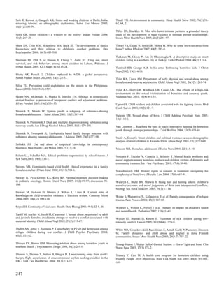 Seth R, Kotwal A, Ganguly KK. Street and working children of Delhi, India,        Thrall TH. An investment in community. Hosp Health Netw 2002; 76(3):58-
misusing toluene: an ethnographic exploration. Subst Use Misuse 2005;             62, 64, 2.
40(11):1659-79.
                                                                                  Tilley DS, Brackley M. Men who batter intimate partners: a grounded theory
Sethi GR. Street children - a window to the reality! Indian Pediatr 2004;         study of the development of male violence in intimate partner relationships.
41(3):219-20.                                                                     Issues Ment Health Nurs 2005; 26(3):281-97.

Shaw DS, Criss MM, Schonberg MA, Beck JE. The development of family               Tiwari PA, Gulati N, Sethi GR, Mehra M. Why do some boys run away from
hierarchies and their relation to children's conduct problems. Dev                home? Indian J Pediatr 2002; 69(5):397-9.
Psychopathol 2004; 16(3):483-500.
                                                                                  Turkmen M, Okyay P, Ata O, Okuyanoglu S. A descriptive study on street
Sherman SS, Plitt S, ul Hassan S, Cheng Y, Zafar ST. Drug use, street             children living in a southern city of Turkey. Turk J Pediatr 2004; 46(2):131-6.
survival, and risk behaviors among street children in Lahore, Pakistan. J
Urban Health 2005; 82(3 Suppl 4):iv113-24.                                        Turnbull KB, George AM. In his arms. Embracing homeless kids. J Christ
                                                                                  Nurs 2002; 19(1):4-10.
Shetty AK, Powell G. Children orphaned by AIDS: a global perspective.
Semin Pediatr Infect Dis 2003; 14(1):25-31.                                       Tyler KA, Cauce AM. Perpetrators of early physical and sexual abuse among
                                                                                  homeless and runaway adolescents. Child Abuse Negl 2002; 26(12):1261-74.
Silva TL. Preventing child exploitation on the streets in the Philippines.
Lancet 2002; 360(9344):1507.                                                      Tyler KA, Hoyt DR, Whitbeck LB, Cauce AM. The effects of a high-risk
                                                                                  environment on the sexual victimization of homeless and runaway youth.
Skopp NA, McDonald R, Manke B, Jouriles EN. Siblings in domestically              Violence Vict 2001; 16(4):441-55.
violent families: experiences of interparent conflict and adjustment problems.
J Fam Psychol 2005; 19(2):324-33.                                                 Uppard S. Child soldiers and children associated with the fighting forces. Med
                                                                                  Confl Surviv 2003; 19(2):121-7.
Slesnick N, Meade M. System youth: a subgroup of substance-abusing
homeless adolescents. J Subst Abuse 2001; 13(3):367-84.                           Valente SM. Sexual abuse of boys. J Child Adolesc Psychiatr Nurs 2005;
                                                                                  18(1):10-6.
Slesnick N, Prestopnik J. Dual and multiple diagnosis among substance using
runaway youth. Am J Drug Alcohol Abuse 2005; 31(1):179-201.                       Van Leeuwen J. Reaching the hard to reach: innovative housing for homeless
                                                                                  youth through strategic partnerships. Child Welfare 2004; 83(5):453-68.
Slesnick N, Prestopnik JL. Ecologically based family therapy outcome with
substance abusing runaway adolescents. J Adolesc 2005; 28(2):277-98.              Veale A, Dona G. Street children and political violence: a socio-demographic
                                                                                  analysis of street children in Rwanda. Child Abuse Negl 2003; 27(3):253-69.
Solbakk JH. Use and abuse of empirical knowledge in contemporary
bioethics. Med Health Care Philos 2004; 7(1):5-16.                                Vincent MA. Homeless adolescent. J Holist Nurs 2004; 22(1):8-10.

Solum LL, Schaffer MA. Ethical problems experienced by school nurses. J           Vostanis P, Tischler V, Cumella S, Bellerby T. Mental health problems and
Sch Nurs 2003; 19(6):330-7.                                                       social supports among homeless mothers and children victims of domestic and
                                                                                  community violence. Int J Soc Psychiatry 2001; 47(4):30-40.
Stevens MS. Community-based child health clinical experience in a family
homeless shelter. J Nurs Educ 2002; 41(11):504-6.                                 Vukadinovich DM. Minors' rights to consent to treatment: navigating the
                                                                                  complexity of State laws. J Health Law 2004; 37(4):667-91.
Stewart JL, Pyke-Grimm KA, Kelly KP. Parental treatment decision making
in pediatric oncology. Semin Oncol Nurs 2005; 21(2):89-97; discussion 98-         Wainryb C, Brehl BA, Matwin S. Being hurt and hurting others: children's
106.                                                                              narrative accounts and moral judgments of their own interpersonal conflicts.
                                                                                  Monogr Soc Res Child Dev 2005; 70(3):1-114.
Stewart M, Jackson D, Mannix J, Wilkes L, Lines K. Current state of
knowledge on child-to-mother violence: a literature review. Contemp Nurse         Weine S, Muzurovic N, Kulauzovic Y et al. Family consequences of refugee
2004-2005; 18(1-2):199-210.                                                       trauma. Fam Process 2004; 43(2):147-60.

Szynal D. Continuity of kids' care. Health Data Manag 2001; 9(4):22-4, 26.        Weinreb L, Wehler C, Perloff J et al. Hunger: its impact on children's health
                                                                                  and mental health. Pediatrics 2002; 110(4):e41.
Tardif M, Auclair N, Jacob M, Carpentier J. Sexual abuse perpetrated by adult
and juvenile females: an ultimate attempt to resolve a conflict associated with   Wexler ID, Branski D, Kerem E. Treatment of sick children during low-
maternal identity. Child Abuse Negl 2005; 29(2):153-67.                           intensity conflict. Lancet 2005; 365(9466):1278-9.

Thabet AA, Abed Y, Vostanis P. Comorbidity of PTSD and depression among           White MA, Grzankowski J, Paavilainen E, Astedt-Kurki P, Paunonen-Ilmonen
refugee children during war conflict. J Child Psychol Psychiatry 2004;            M. Family dynamics and child abuse and neglect in three Finnish
45(3):533-42.                                                                     communities. Issues Ment Health Nurs 2003; 24(6-7):707-22.

Thiesen FV, Barros HM. Measuring inhalant abuse among homeless youth in           Young-Mason J. Walter Salles' Central Station: a film of light and hope. Clin
southern Brazil. J Psychoactive Drugs 2004; 36(2):201-5.                          Nurse Spec 2003; 17(3):171-2.

Thomas S, Thomas S, Nafees B, Bhugra D. 'I was running away from death'-          Yousey Y, Carr M. A health care program for homeless children using
the pre-flight experiences of unaccompanied asylum seeking children in the        Healthy People 2010 objectives. Nurs Clin North Am 2005; 40(4):791-801,
UK. Child Care Health Dev 2004; 30(2):113-22.                                     xiii.



247
 