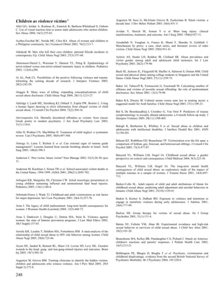 Children as violence victims’                                                       Augustyn M, Saxe G, McAlister Groves B, Zuckerman B. Silent victims: a
                                                                                    decade later. J Dev Behav Pediatr 2003; 24(6):431-3.
Abel GG, Jordan A, Rouleau JL, Emerick R, Barboza-Whitehead S, Osborn
C. Use of visual reaction time to assess male adolescents who molest children.
                                                                                    Avidan V, Hersch M, Armon Y et al. Blast lung injury: clinical
Sex Abuse 2004; 16(3):255-65.
                                                                                    manifestations, treatment, and outcome. Am J Surg 2005; 190(6):927-31.

Acebes-Escobal BC, Nerida MC, Chez RA. Abuse of women and children in
                                                                                    Awadallah N, Vaughan A, Franco K, Munir F, Sharaby N, Goldfarb J.
a Philippine community. Int J Gynaecol Obstet 2002; 76(2):213-7.
                                                                                    Munchausen by proxy: a case, chart series, and literature review of older
                                                                                    victims. Child Abuse Negl 2005; 29(8):931-41.
Adinkrah M. Men who kill their own children: paternal filicide incidents in
contemporary Fiji. Child Abuse Negl 2003; 27(5):557-68.
                                                                                    Aylwin AS, Studer LH, Reddon JR, Clelland SR. Abuse prevalence and
                                                                                    victim gender among adult and adolescent child molesters. Int J Law
Aharonson-Daniel L, Waisman Y, Dannon YL, Peleg K. Epidemiology of                  Psychiatry 2003; 26(2):179-90.
terror-related versus non-terror-related traumatic injury in children. Pediatrics
2003; 112(4):e280.
                                                                                    Back SE, Jackson JL, Fitzgerald M, Shaffer A, Salstrom S, Osman MM. Child
                                                                                    sexual and physical abuse among college students in Singapore and the United
Ai AL, Park CL. Possibilities of the positive following violence and trauma:        States. Child Abuse Negl 2003; 27(11):1259-75.
informing the coming decade of research. J Interpers Violence 2005;
20(2):242-50.
                                                                                    Baker AJ, Tabacoff R, Tornusciolo G, Eisenstadt M. Calculating number of
                                                                                    offenses and victims of juvenile sexual offending: the role of posttreatment
Alaggia R. Many ways of telling: expanding conceptualizations of child              disclosures. Sex Abuse 2001; 13(2):79-90.
sexual abuse disclosure. Child Abuse Negl 2004; 28(11):1213-27.
                                                                                    Baker KA, Dwairy M. Cultural norms versus state law in treating incest: a
Aldridge J, Lamb ME, Sternberg KJ, Orbach Y, Esplin PW, Bowler L. Using             suggested model for Arab families. Child Abuse Negl 2003; 27(1):109-23.
a human figure drawing to elicit information from alleged victims of child
sexual abuse. J Consult Clin Psychol 2004; 72(2):304-16.
                                                                                    Bal S, De Bourdeaudhuij I, Crombez G, Van Oost P. Predictors of trauma
                                                                                    symptomatology in sexually abused adolescents: a 6-month follow-up study. J
Alevizopoulos GA. Mentally disordered offenders as victims: from classic            Interpers Violence 2005; 20(11):1390-405.
Greek poetry to modern psychiatry. J Am Acad Psychiatry Law 2003;
31(1):110-6.
                                                                                    Balogh R, Bretherton K, Whibley S et al. Sexual abuse in children and
                                                                                    adolescents with intellectual disability. J Intellect Disabil Res 2001; 45(Pt
Allin H, Wathen CN, MacMillan H. Treatment of child neglect: a systematic           3):194-201.
review. Can J Psychiatry 2005; 50(8):497-504.
                                                                                    Balsam KF, Rothblum ED, Beauchaine TP. Victimization over the life span: a
Almogy G, Luria T, Richter E et al. Can external signs of trauma guide              comparison of lesbian, gay, bisexual, and heterosexual siblings. J Consult Clin
management?: Lessons learned from suicide bombing attacks in Israel. Arch           Psychol 2005; 73(3):477-87.
Surg 2005; 140(4):390-3.
                                                                                    Banyard VL, Williams LM, Siegel JA. Childhood sexual abuse: a gender
Anderson C. Past victim, future victim? Nurs Manage 2002; 33(3):26-30; quiz         perspective on context and consequences. Child Maltreat 2004; 9(3):223-38.
31.
                                                                                    Banyard VL, Williams LM, Siegel JA. The long-term mental health
Anderson M, Kaufman J, Simon TR et al. School-associated violent deaths in          consequences of child sexual abuse: an exploratory study of the impact of
the United States, 1994-1999. JAMA 2001; 286(21):2695-702.                          multiple traumas in a sample of women. J Trauma Stress 2001; 14(4):697-
                                                                                    715.
Arbogast KB, Margulies SS, Christian CW. Initial neurologic presentation in
young children sustaining inflicted and unintentional fatal head injuries.          Barker-Collo SL. Adult reports of child and adult attributions of blame for
Pediatrics 2005; 116(1):180-4.                                                      childhood sexual abuse: predicting adult adjustment and suicidal behaviors in
                                                                                    females. Child Abuse Negl 2001; 25(10):1329-41.
Arboleda-Florez J, Wade TJ. Childhood and adult victimization as risk factor
for major depression. Int J Law Psychiatry 2001; 24(4-5):357-70.                    Barkin S, Kreiter S, DuRant RH. Exposure to violence and intentions to
                                                                                    engage in moralistic violence during early adolescence. J Adolesc 2001;
Arias I. The legacy of child maltreatment: long-term health consequences for        24(6):777-89.
women. J Womens Health (Larchmt) 2004; 13(5):468-73.
                                                                                    Barlow SH. Group therapy for victims of sexual abuse. Int J Group
Arias I, Dankwort J, Douglas U, Dutton MA, Stein K. Violence against                Psychother 2001; 51(1):131-4.
women: the state of batterer prevention programs. J Law Med Ethics 2002;
30(3 Suppl):157-65.                                                                 Batten SV, Follette VM, Aban IB. Experimental avoidance and high-risk
                                                                                    sexual behavior in survivors of child sexual abuse. J Child Sex Abus 2001;
Arriola KR, Louden T, Doldren MA, Fortenberry RM. A meta-analysis of the            10(2):101-20.
relationship of child sexual abuse to HIV risk behavior among women. Child
Abuse Negl 2005; 29(6):725-46.                                                      Beauchesne MA, Kelley BR, Patsdaughter CA, Pickard J. Attack on America:
                                                                                    children's reactions and parents' responses. J Pediatr Health Care 2002;
Aryan HE, Jandial R, Bennett RL, Masri LS, Lavine SD, Levy ML. Gunshot              16(5):213-21.
wounds to the head: gang- and non-gang-related injuries and outcomes. Brain
Inj 2005; 19(7):505-10.                                                             Bebbington PE, Bhugra D, Brugha T et al. Psychosis, victimisation and
                                                                                    childhood disadvantage: evidence from the second British National Survey of
Augustyn M, Groves BM. Training clinicians to identify the hidden victims:          Psychiatric Morbidity. Br J Psychiatry 2004; 185:220-6.
children and adolescents who witness violence. Am J Prev Med 2005; 29(5
Suppl 2):272-8.

248
 