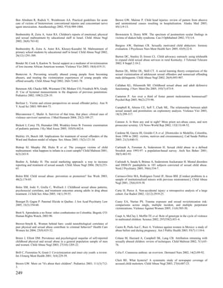 Ben Abraham R, Rudick V, Weinbroum AA. Practical guidelines for acute             Brown GW, Malone P. Child head injuries: review of pattern from abusive
care of victims of bioterrorism: conventional injuries and concomitant nerve      and unintentional causes resulting in hospitalization. Alaska Med 2003;
agent intoxication. Anesthesiology 2002; 97(4):989-1004.                          45(1):9-13.

Benbenishty R, Zeira A, Astor RA. Children's reports of emotional, physical       Brownstein S, Dorey MW. The spectrum of postmortem ocular findings in
and sexual maltreatment by educational staff in Israel. Child Abuse Negl          victims of shaken baby syndrome. Can J Ophthalmol 2002; 37(1):4.
2002; 26(8):763-82.
                                                                                  Burgess AW, Hartman CR. Sexually motivated child abductors: forensic
Benbenishty R, Zeira A, Astor RA, Khoury-Kassabri M. Maltreatment of              evaluation. J Psychosoc Nurs Ment Health Serv 2005; 43(9):22-8.
primary school students by educational staff in Israel. Child Abuse Negl 2002;
26(12):1291-309.                                                                  Burton DC, Stanley D, Ireson CL. Child advocacy outreach: using telehealth
                                                                                  to expand child sexual abuse services in rural Kentucky. J Telemed Telecare
Bender M, Cook S, Kaslow N. Social support as a mediator of revictimization       2002; 8 Suppl 2:10-2.
of low-income African American women. Violence Vict 2003; 18(4):419-31.
                                                                                  Burton DL, Miller DL, Shill CT. A social learning theory comparison of the
Bentovim A. Preventing sexually abused young people from becoming                 sexual victimization of adolescent sexual offenders and nonsexual offending
abusers, and treating the victimization experiences of young people who           male delinquents. Child Abuse Negl 2002; 26(9):893-907.
offend sexually. Child Abuse Negl 2002; 26(6-7):661-78.
                                                                                  Callahan KL, Hilsenroth MJ. Childhood sexual abuse and adult defensive
Berenson AB, Chacko MR, Wiemann CM, Mishaw CO, Friedrich WN, Grady                functioning. J Nerv Ment Dis 2005; 193(7):473-9.
JJ. Use of hymenal measurements in the diagnosis of previous penetration.
Pediatrics 2002; 109(2):228-35.                                                   Cameron P. Are over a third of foster parent molestations homosexual?
                                                                                  Psychol Rep 2005; 96(2):275-98.
Berliner L. Victim and citizen perspectives on sexual offender policy. Ann N
Y Acad Sci 2003; 989:464-73.                                                      Campbell R, Ahrens CE, Sefl T, Clark ML. The relationship between adult
                                                                                  sexual assault and prostitution: an exploratory analysis. Violence Vict 2003;
Bhuvaneswar C, Shafer A. Survivor of that time, that place: clinical uses of      18(3):299-317.
violence survivors' narratives. J Med Humanit 2004; 25(2):109-27.
                                                                                  Cannon A. Is there any end in sight? More priest sex-abuse cases, and new
Bickett J, Corey TS, Hunsaker DM, Weakley-Jones B. Forensic examination           prosecutor scrutiny. US News World Rep 2002; 132(13):48-52.
of pediatric patients. J Ky Med Assoc 2005; 103(9):442-6.
                                                                                  Cardona M, Garcia HI, Giraldo CA et al. [Homicides in Medellin, Colombia,
Bickley JA, Beech AR. Implications for treatment of sexual offenders of the       from 1990 to 2002: victims, motives and circumstances]. Cad Saude Publica
Ward and Hudson model of relapse. Sex Abuse 2003; 15(2):121-34.                   2005; 21(3):840-51.

Bishop SJ, Murphy JM, Hicks R et al. The youngest victims of child                Carlstedt A, Forsman A, Soderstrom H. Sexual child abuse in a defined
maltreatment: what happens to infants in a court sample? Child Maltreat 2001;     Swedish area 1993-97: a population-based survey. Arch Sex Behav 2001;
6(3):243-9.                                                                       30(5):483-93.

Boehm A, Itzhaky H. The social marketing approach: a way to increase              Carlstedt A, Innala S, Brimse A, Soderstrom Anckarsater H. Mental disorders
reporting and treatment of sexual assault. Child Abuse Negl 2004; 28(3):253-      and DSM-IV paedophilia in 185 subjects convicted of sexual child abuse.
65.                                                                               Nord J Psychiatry 2005; 59(6):534-7.

Bolen RM. Child sexual abuse: prevention or promotion? Soc Work 2003;             Carrasco-Ortiz MA, Rodriguez-Testal JF, Hesse BM. [Conduct problems in a
48(2):174-85.                                                                     sample of institutionalized minors with previous mistreatment.]. Child Abuse
                                                                                  Negl 2001; 25(6):819-38.
Boles SM, Joshi V, Grella C, Wellisch J. Childhood sexual abuse patterns,
psychosocial correlates, and treatment outcomes among adults in drug abuse        Carty H, Pierce A. Non-accidental injury: a retrospective analysis of a large
treatment. J Child Sex Abus 2005; 14(1):39-55.                                    cohort. Eur Radiol 2002; 12(12):2919-25.

Bourget D, Gagne P. Paternal filicide in Quebec. J Am Acad Psychiatry Law         Casey EA, Nurius PS. Trauma exposure and sexual revictimization risk:
2005; 33(3):354-60.                                                               comparisons across single, multiple incident, and multiple perpetrator
                                                                                  victimizations. Violence Against Women 2005; 11(4):505-30.
Brett S. Aprenderás a no llorar: niños combatientes en Colombia. Bogotá, CO:
Human Rights Watch, 2003:90.                                                      Caspi A, McClay J, Moffitt TE et al. Role of genotype in the cycle of violence
                                                                                  in maltreated children. Science 2002; 297(5582):851-4.
Brewer-Smyth K. Women behind bars: could neurobiological correlates of
past physical and sexual abuse contribute to criminal behavior? Health Care       Castro R, Peek-Asa C, Ruiz A. Violence against women in Mexico: a study of
Women Int 2004; 25(9):835-52.                                                     abuse before and during pregnancy. Am J Public Health 2003; 93(7):1110-6.

Briere J, Elliott DM. Prevalence and psychological sequelae of self-reported      Celano M, Hazzard A, Campbell SK, Lang CB. Attribution retraining with
childhood physical and sexual abuse in a general population sample of men         sexually abused children: review of techniques. Child Maltreat 2002; 7(1):65-
and women. Child Abuse Negl 2003; 27(10):1205-22.                                 76.

Brill C, Fiorentino N, Grant J. Covictimization and inner city youth: a review.   Celia F. Cutaneous anthrax: an overview. Dermatol Nurs 2002; 14(2):89-92.
Int J Emerg Ment Health 2001; 3(4):229-39.
                                                                                  Cheit RE. What hysteria? A systematic study of newspaper coverage of
Brown GW. More on "it's about their children". Pediatrics 2003; 111(3):712-       accused child molesters. Child Abuse Negl 2003; 27(6):607-23.
3.

249
 