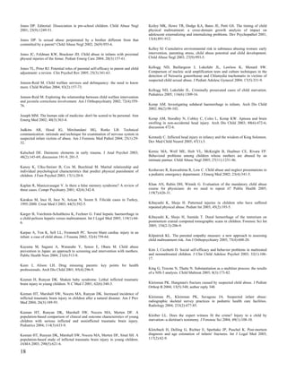 Jones DP. Editorial: Dissociation in pre-school children. Child Abuse Negl          Keiley MK, Howe TR, Dodge KA, Bates JE, Petti GS. The timing of child
2001; 25(9):1249-51.                                                                physical maltreatment: a cross-domain growth analysis of impact on
                                                                                    adolescent externalizing and internalizing problems. Dev Psychopathol 2001;
Jones DP. Is sexual abuse perpetrated by a brother different from that              13(4):891-912.
committed by a parent? Child Abuse Negl 2002; 26(9):955-6.
                                                                                    Kelley SJ. Cumulative environmental risk in substance abusing women: early
Jones JC, Feldman KW, Bruckner JD. Child abuse in infants with proximal             intervention, parenting stress, child abuse potential and child development.
physeal injuries of the femur. Pediatr Emerg Care 2004; 20(3):157-61.               Child Abuse Negl 2003; 27(9):993-5.


Jones TL, Prinz RJ. Potential roles of parental self-efficacy in parent and child   Kellogg ND, Baillargeon J, Lukefahr JL, Lawless K, Menard SW.
adjustment: a review. Clin Psychol Rev 2005; 25(3):341-63.                          Comparison of nucleic acid amplification tests and culture techniques in the
                                                                                    detection of Neisseria gonorrhoeae and Chlamydia trachomatis in victims of
                                                                                    suspected child sexual abuse. J Pediatr Adolesc Gynecol 2004; 17(5):331-9.
Jonson-Reid M. Child welfare services and delinquency: the need to know
more. Child Welfare 2004; 83(2):157-73.
                                                                                    Kellogg ND, Lukefahr JL. Criminally prosecuted cases of child starvation.
                                                                                    Pediatrics 2005; 116(6):1309-16.
Jonson-Reid M. Exploring the relationship between child welfare intervention
and juvenile corrections involvement. Am J Orthopsychiatry 2002; 72(4):559-
76.                                                                                 Kemp AM. Investigating subdural haemorrhage in infants. Arch Dis Child
                                                                                    2002; 86(2):98-102.
Joseph MM. The human side of medicine: don't be scared to be personal. Ann
Emerg Med 2002; 40(3):363-4.                                                        Kemp AM, Stoodley N, Cobley C, Coles L, Kemp KW. Apnoea and brain
                                                                                    swelling in non-accidental head injury. Arch Dis Child 2003; 88(6):472-6;
                                                                                    discussion 472-6.
Judkins AR, Hood IG, Mirchandani HG, Rorke LB. Technical
communication: rationale and technique for examination of nervous system in
suspected infant victims of abuse. Am J Forensic Med Pathol 2004; 25(1):29-         Kennedy C. Inflicted head injury in infancy and the wisdom of King Solomon.
32.                                                                                 Dev Med Child Neurol 2005; 47(1):3.


Kalsched DE. Daimonic elements in early trauma. J Anal Psychol 2003;                Kernic MA, Wolf ME, Holt VL, McKnight B, Huebner CE, Rivara FP.
48(2):145-69; discussion 191-9, 201-5.                                              Behavioral problems among children whose mothers are abused by an
                                                                                    intimate partner. Child Abuse Negl 2003; 27(11):1231-46.
Kanoy K, Ulku-Steiner B, Cox M, Burchinal M. Marital relationship and
individual psychological characteristics that predict physical punishment of        Keshavarz R, Kawashima R, Low C. Child abuse and neglect presentations to
children. J Fam Psychol 2003; 17(1):20-8.                                           a pediatric emergency department. J Emerg Med 2002; 23(4):341-5.


Kaplan R, Manicavasagar V. Is there a false memory syndrome? A review of            Khan AN, Rubin DH, Winnik G. Evaluation of the mandatory child abuse
three cases. Compr Psychiatry 2001; 42(4):342-8.                                    course for physicians: do we need to repeat it? Public Health 2005;
                                                                                    119(7):626-31.
Karakus M, Ince H, Ince N, Arican N, Sozen S. Filicide cases in Turkey,
1995-2000. Croat Med J 2003; 44(5):592-5.                                           Kibayashi K, Shojo H. Patterned injuries in children who have suffered
                                                                                    repeated physical abuse. Pediatr Int 2003; 45(2):193-5.
Karger B, Varchmin-Schultheiss K, Fechner G. Fatal hepatic haemorrhage in
a child-peliosis hepatis versus maltreatment. Int J Legal Med 2005; 119(1):44-      Kibayashi K, Shojo H, Sumida T. Dural hemorrhage of the tentorium on
6.                                                                                  postmortem cranial computed tomographic scans in children. Forensic Sci Int
                                                                                    2005; 154(2-3):206-9.
Karpas A, Yen K, Sell LL, Frommelt PC. Severe blunt cardiac injury in an
infant: a case of child abuse. J Trauma 2002; 52(4):759-64.                         Kilpatrick KL. The parental empathy measure: a new approach to assessing
                                                                                    child maltreatment risk. Am J Orthopsychiatry 2005; 75(4):608-20.
Kayama M, Sagami A, Watanabe Y, Senoo E, Ohara M. Child abuse
prevention in Japan: an approach to screening and intervention with mothers.        Kim J, Cicchetti D. Social self-efficacy and behavior problems in maltreated
Public Health Nurs 2004; 21(6):513-8.                                               and nonmaltreated children. J Clin Child Adolesc Psychol 2003; 32(1):106-
                                                                                    17.
Keen J, Alison LH. Drug misusing parents: key points for health
professionals. Arch Dis Child 2001; 85(4):296-9.                                    King G, Trocme N, Thatte N. Substantiation as a multitier process: the results
                                                                                    of a NIS-3 analysis. Child Maltreat 2003; 8(3):173-82.
Keenan H, Runyan DK. Shaken baby syndrome. Lethal inflicted traumatic
brain injury in young children. N C Med J 2001; 62(6):340-3.                        Kleinman PK. Hangman's fracture caused by suspected child abuse. J Pediatr
                                                                                    Orthop B 2004; 13(5):348; author reply 348.
Keenan HT, Marshall SW, Nocera MA, Runyan DK. Increased incidence of
inflicted traumatic brain injury in children after a natural disaster. Am J Prev    Kleinman PL, Kleinman PK, Savageau JA. Suspected infant abuse:
Med 2004; 26(3):189-93.                                                             radiographic skeletal survey practices in pediatric health care facilities.
                                                                                    Radiology 2004; 233(2):477-85.
Keenan HT, Runyan DK, Marshall SW, Nocera MA, Merten DF. A
population-based comparison of clinical and outcome characteristics of young        Kloiber LL. Does the expert witness fit the crime? Injury to a child by
children with serious inflicted and noninflicted traumatic brain injury.            starvation--a dietitian's testimony. J Forensic Sci 2004; 49(1):108-10.
Pediatrics 2004; 114(3):633-9.
                                                                                    Klotzbach H, Delling G, Richter E, Sperhake JP, Puschel K. Post-mortem
Keenan HT, Runyan DK, Marshall SW, Nocera MA, Merten DF, Sinal SH. A                diagnosis and age estimation of infants' fractures. Int J Legal Med 2003;
population-based study of inflicted traumatic brain injury in young children.       117(2):82-9.
JAMA 2003; 290(5):621-6.

18
 