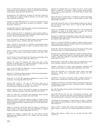 Gomes JT, Bertrand LD, Paetsch JJ, Hornick JP. Self-reported delinquency        Hammack PL, Richards MH, Luo Z, Edlynn ES, Roy K. Social support
among Alberta's youth: findings from a survey of 2,001 junior and senior high   factors as moderators of community violence exposure among inner-city
school students. Adolescence 2003; 38(149):75-91.                               African American young adolescents. J Clin Child Adolesc Psychol 2004;
                                                                                33(3):450-62.
Goodman-Brown TB, Edelstein RS, Goodman GS, Jones DP, Gordon DS.
Why children tell: a model of children's disclosure of sexual abuse. Child      Hanson RF, Davis JL, Resnick HS et al. Predictors of medical examinations
Abuse Negl 2003; 27(5):525-40.                                                  following child and adolescent rapes in a national sample of women. Child
                                                                                Maltreat 2001; 6(3):250-9.
Goodman LA, Salyers MP, Mueser KT et al. Recent victimization in women
and men with severe mental illness: prevalence and correlates. J Trauma         Hanson RK, Morton KE, Harris AJ. Sexual offender recidivism risk: what we
Stress 2001; 14(4):615-32.                                                      know and what we need to know. Ann N Y Acad Sci 2003; 989:154-66;
                                                                                discussion 236-46.
Goodman MB, Ahmann E. Child abuse quilts: revealing and healing the pain
of child abuse. Pediatr Nurs 2001; 27(1):69-72.                                 Hanson TC, Hesselbrock M, Tworkowski SH, Swan S. The prevalence and
                                                                                management of trauma in the public domain: an agency and clinician
Goren S, Subasi M, Tirasci Y, Kemaloglu S. Firearm-related mortality: a         perspective. J Behav Health Serv Res 2002; 29(4):365-80.
review of four hundred-forty four deaths in Diyarbakir, Turkey between 1996
and 2001. Tohoku J Exp Med 2003; 201(3):139-45.                                 Haugaard JJ. Implications of longitudinal research with child witnesses for
                                                                                developmental theory, public policy, and intervention strategies. Monogr Soc
Green TM, Ramelli A, Mizumoto M. Patterns among sexual assault victims          Res Child Dev 2005; 70(2):129-39.
seeking treatment services. J Child Sex Abus 2001; 10(1):89-108.
                                                                                Hazen AL, Connelly CD, Kelleher K, Landsverk J, Barth R. Intimate partner
Grein T, Checchi F, Escriba JM et al. Mortality among displaced former          violence among female caregivers of children reported for child maltreatment.
UNITA members and their families in Angola: a retrospective cluster survey.     Child Abuse Negl 2004; 28(3):301-19.
BMJ 2003; 327(7416):650.
                                                                                Heiman ML, Ettin MF. Harnessing the power of the group for latency-aged
Grossin C, Sibille I, Lorin de la Grandmaison G, Banasr A, Brion F, Durigon     sexual abuse victims. Int J Group Psychother 2001; 51(2):265-82.
M. Analysis of 418 cases of sexual assault. Forensic Sci Int 2003; 131(2-
3):125-30.                                                                      Helweg-Larsen K, Abdel-Jabbar Al-Qadi AH, Al-Jabriri J, Bronnum-Hansen
                                                                                H. Systematic medical data collection of intentional injuries during armed
Guay JP, Proulx J, Cusson M, Ouimet M. Victim-choice polymorphia among          conflicts: a pilot study conducted in West Bank, Palestine. Scand J Public
serious sex offenders. Arch Sex Behav 2001; 30(5):521-33.                       Health 2004; 32(1):17-23.


Guelzow JW, Cornett PF, Dougherty TM. Child sexual abuse victims'               Helweg-Larsen K, Larsen HB. A critical review of available data on sexual
perception of paternal support as a significant predictor of coping style and   abuse of children in Denmark. Child Abuse Negl 2005; 29(6):715-24.
global self-worth. J Child Sex Abus 2002; 11(4):53-72.
                                                                                Hendriks J, Bijleveld CC. Juvenile sexual delinquents: contrasting child
Gupta A, Rani M, Mittal AK, Dikshit PC. A study of homicidal deaths in          abusers with peer abusers. Crim Behav Ment Health 2004; 14(4):238-50.
Delhi. Med Sci Law 2004; 44(2):127-32.
                                                                                Herrera VM, McCloskey LA. Sexual abuse, family violence, and female
Gushurst CA. Child abuse: behavioral aspects and other associated problems.     delinquency: findings from a longitudinal study. Violence Vict 2003;
Pediatr Clin North Am 2003; 50(4):919-38.                                       18(3):319-34.


Hachey M, van As AB. HIV postexposure prophylaxis in victims of child           Hershkowitz I, Horowitz D, Lamb ME. Trends in children's disclosure of
sexual abuse. Ann Emerg Med 2005; 46(1):97-8.                                   abuse in Israel: a national study. Child Abuse Negl 2005; 29(11):1203-14.


Haj-Yahi MM, Tamish S. The rates of child sexual abuse and its                  Hershkowitz I, Horowitz D, Lamb ME, Orbach Y, Sternberg KJ. Interviewing
psychological consequences as revealed by a study among Palestinian             youthful suspects in alleged sex crimes: a descriptive analysis. Child Abuse
university students. Child Abuse Negl 2001; 25(10):1303-27.                     Negl 2004; 28(4):423-38.


Hall DK, Mathews F, Pearce J. Sexual behavior problems in sexually abused       Heru AM. The linkages between gender and victimhood. Int J Soc Psychiatry
children: a preliminary typology. Child Abuse Negl 2002; 26(3):289-312.         2001; 47(3):10-20.


Haller DL, Miles DR. Victimization and perpetration among perinatal             Hetzel MD, McCanne TR. The roles of peritraumatic dissociation, child
substance abusers. J Interpers Violence 2003; 18(7):760-80.                     physical abuse, and child sexual abuse in the development of posttraumatic
                                                                                stress disorder and adult victimization. Child Abuse Negl 2005; 29(8):915-30.
Halpern CT, Oslak SG, Young ML, Martin SL, Kupper LL. Partner violence
among adolescents in opposite-sex romantic relationships: findings from the     Hijar-Medina M, Flores-Regata L, Valdez-Santiago R, Blanco J. [Medical
National Longitudinal Study of Adolescent Health. Am J Public Health 2001;      care of injuries caused intentionally by domestic violence]. Salud Publica Mex
91(10):1679-85.                                                                 2003; 45(4):252-8.


Halpern CT, Young ML, Waller MW, Martin SL, Kupper LL. Prevalence of            Hilal A, Cekin N, Gulmen MK, Ozdemir MH, Karanfil R. Homicide in
partner violence in same-sex romantic and sexual relationships in a national    Adana, Turkey: a 5-year review. Am J Forensic Med Pathol 2005; 26(2):141-
sample of adolescents. J Adolesc Health 2004; 35(2):124-31.                     5.


Hamilton CE, Falshaw L, Browne KD. The link between recurrent                   Hoffman MK. Domestic violence: how you can help. Del Med J 2003;
maltreatment and offending behaviour. Int J Offender Ther Comp Criminol         75(12):471-3.
2002; 46(1):75-94.


253
 