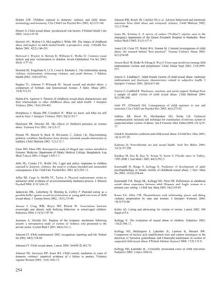 Holden GW. Children exposed to domestic violence and child abuse:                  Johnson RM, Kotch JB, Catellier DJ et al. Adverse behavioral and emotional
terminology and taxonomy. Clin Child Fam Psychol Rev 2003; 6(3):151-60.            outcomes from child abuse and witnessed violence. Child Maltreat 2002;
                                                                                   7(3):179-86.
Hornor G. Child sexual abuse: psychosocial risk factors. J Pediatr Health Care
2002; 16(4):187-92.                                                                Jones JK, Kommu S. A survey of cutlass ("Collins") injuries seen in the
                                                                                   emergency department of the Queen Elizabeth Hospital in Barbados. West
Horwitz AV, Widom CS, McLaughlin J, White HR. The impact of childhood              Indian Med J 2002; 51(3):157-9.
abuse and neglect on adult mental health: a prospective study. J Health Soc
Behav 2001; 42(2):184-201.                                                         Jones LM, Cross TP, Walsh WA, Simone M. Criminal investigations of child
                                                                                   abuse: the research behind "best practices". Trauma Violence Abuse 2005;
Horwood J, Waylen A, Herrick D, Williams C, Wolke D. Common visual                 6(3):254-68.
defects and peer victimization in children. Invest Ophthalmol Vis Sci 2005;
46(4):1177-81.                                                                     Jonson-Reid M, Drake B, Chung S, Way I. Cross-type recidivism among child
                                                                                   maltreatment victims and perpetrators. Child Abuse Negl 2003; 27(8):899-
Howard DE, Feigelman S, Li X, Cross S, Rachuba L. The relationship among           917.
violence victimization, witnessing violence, and youth distress. J Adolesc
Health 2002; 31(6):455-62.                                                         Jonzon E, Lindblad F. Adult female victims of child sexual abuse: multitype
                                                                                   maltreatment and disclosure characteristics related to subjective health. J
Hughes TL, Johnson T, Wilsnack SC. Sexual assault and alcohol abuse: a             Interpers Violence 2005; 20(6):651-66.
comparison of lesbians and heterosexual women. J Subst Abuse 2001;
13(4):515-32.                                                                      Jonzon E, Lindblad F. Disclosure, reactions, and social support: findings from
                                                                                   a sample of adult victims of child sexual abuse. Child Maltreat 2004;
Hulme PA, Agrawal S. Patterns of childhood sexual abuse characteristics and        9(2):190-200.
their relationships to other childhood abuse and adult health. J Interpers
Violence 2004; 19(4):389-405.                                                      Joshi PT, O'Donnell DA. Consequences of child exposure to war and
                                                                                   terrorism. Clin Child Fam Psychol Rev 2003; 6(4):275-92.
Humphreys J, Sharps PW, Campbell JC. What we know and what we still
need to learn. J Interpers Violence 2005; 20(2):182-7.                             Judkins AR, Hood IG, Mirchandani HG, Rorke LB. Technical
                                                                                   communication: rationale and technique for examination of nervous system in
Hutchison IW, Hirschel JD. The effects of children's presence on woman             suspected infant victims of abuse. Am J Forensic Med Pathol 2004; 25(1):29-
abuse. Violence Vict 2001; 16(1):3-17.                                             32.


Hyman PE, Bursch B, Beck D, DiLorenzo C, Zeltzer LK. Discriminating                Julich S. Stockholm syndrome and child sexual abuse. J Child Sex Abus 2005;
pediatric condition falsification from chronic intestinal pseudo-obstruction in    14(3):107-29.
toddlers. Child Maltreat 2002; 7(2):132-7.
                                                                                   Kalmuss D. Nonvolitional sex and sexual health. Arch Sex Behav 2004;
Islam MN, Islam MN. Retrospective study of alleged rape victims attended at        33(3):197-209.
Forensic Medicine Department of Dhaka Medical College, Bangladesh. Leg
Med (Tokyo) 2003; 5 Suppl 1:S351-3.                                                Karakus M, Ince H, Ince N, Arican N, Sozen S. Filicide cases in Turkey,
                                                                                   1995-2000. Croat Med J 2003; 44(5):592-5.
Jaffe PG, Crooks CV, Wolfe DA. Legal and policy responses to children
exposed to domestic violence: the need to evaluate intended and unintended         Katerndahl D, Burge S, Kellogg N. Predictors of development of adult
consequences. Clin Child Fam Psychol Rev 2003; 6(3):205-13.                        psychopathology in female victims of childhood sexual abuse. J Nerv Ment
                                                                                   Dis 2005; 193(4):258-64.
Jaffee SR, Caspi A, Moffitt TE, Taylor A. Physical maltreatment victim to
antisocial child: evidence of an environmentally mediated process. J Abnorm        Katerndahl DA, Burge SK, Kellogg ND, Parra JM. Differences in childhood
Psychol 2004; 113(1):44-55.                                                        sexual abuse experience between adult Hispanic and Anglo women in a
                                                                                   primary care setting. J Child Sex Abus 2005; 14(2):85-95.
Jankowski MK, Leitenberg H, Henning K, Coffey P. Parental caring as a
possible buffer against sexual revictimization in young adult survivors of child   Kaura SA, Allen CM. Dissatisfaction with relationship power and dating
sexual abuse. J Trauma Stress 2002; 15(3):235-44.                                  violence perpetration by men and women. J Interpers Violence 2004;
                                                                                   19(5):576-88.
Janssen I, Craig WM, Boyce WF, Pickett W. Associations between
overweight and obesity with bullying behaviors in school-aged children.            Keller AS. Caring and advocating for victims of torture. Lancet 2002; 360
Pediatrics 2004; 113(5):1187-94.                                                   Suppl:s55-6.

Jayasena A, Niriella DA. Rupture of the tympanic membrane following                Kellogg N. The evaluation of sexual abuse in children. Pediatrics 2005;
assault: a retrospective study of victims of violence who presented to the         116(2):506-12.
private sector. Ceylon Med J 2001; 46(4):161-2.
                                                                                   Kellogg ND, Baillargeon J, Lukefahr JL, Lawless K, Menard SW.
Johnson CF. Child maltreatment 2002: recognition, reporting and risk. Pediatr      Comparison of nucleic acid amplification tests and culture techniques in the
Int 2002; 44(5):554-60.                                                            detection of Neisseria gonorrhoeae and Chlamydia trachomatis in victims of
                                                                                   suspected child sexual abuse. J Pediatr Adolesc Gynecol 2004; 17(5):331-9.
Johnson CF. Child sexual abuse. Lancet 2004; 364(9432):462-70.
                                                                                   Kellogg ND, Lukefahr JL. Criminally prosecuted cases of child starvation.
Johnson NE, Saccuzzo DP, Koen WJ. Child custody mediation in cases of              Pediatrics 2005; 116(6):1309-16.
domestic violence: empirical evidence of a failure to protect. Violence
Against Women 2005; 11(8):1022-53.


254
 