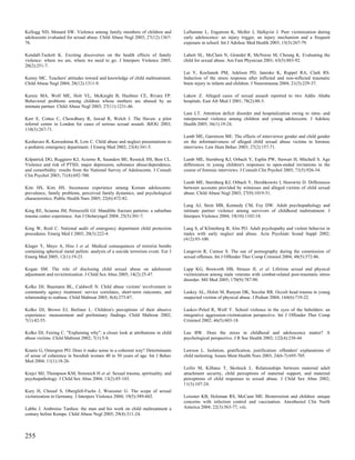 Kellogg ND, Menard SW. Violence among family members of children and               Laflamme L, Engstrom K, Moller J, Hallqvist J. Peer victimization during
adolescents evaluated for sexual abuse. Child Abuse Negl 2003; 27(12):1367-        early adolescence: an injury trigger, an injury mechanism and a frequent
76.                                                                                exposure in school. Int J Adolesc Med Health 2003; 15(3):267-79.

Kendall-Tackett K. Exciting discoveries on the health effects of family            Lahoti SL, McClain N, Girardet R, McNeese M, Cheung K. Evaluating the
violence: where we are, where we need to go. J Interpers Violence 2005;            child for sexual abuse. Am Fam Physician 2001; 63(5):883-92.
20(2):251-7.
                                                                                   Lai Y, Kochanek PM, Adelson PD, Janesko K, Ruppel RA, Clark RS.
Kenny MC. Teachers' attitudes toward and knowledge of child maltreatment.          Induction of the stress response after inflicted and non-inflicted traumatic
Child Abuse Negl 2004; 28(12):1311-9.                                              brain injury in infants and children. J Neurotrauma 2004; 21(3):229-37.

Kernic MA, Wolf ME, Holt VL, McKnight B, Huebner CE, Rivara FP.                    Lakew Z. Alleged cases of sexual assault reported to two Addis Ababa
Behavioral problems among children whose mothers are abused by an                  hospitals. East Afr Med J 2001; 78(2):80-3.
intimate partner. Child Abuse Negl 2003; 27(11):1231-46.
                                                                                   Lam LT. Attention deficit disorder and hospitalization owing to intra- and
Kerr E, Cottee C, Chowdhury R, Jawad R, Welch J. The Haven: a pilot                interpersonal violence among children and young adolescents. J Adolesc
referral centre in London for cases of serious sexual assault. BJOG 2003;          Health 2005; 36(1):19-24.
110(3):267-71.
                                                                                   Lamb ME, Garretson ME. The effects of interviewer gender and child gender
Keshavarz R, Kawashima R, Low C. Child abuse and neglect presentations to          on the informativeness of alleged child sexual abuse victims in forensic
a pediatric emergency department. J Emerg Med 2002; 23(4):341-5.                   interviews. Law Hum Behav 2003; 27(2):157-71.

Kilpatrick DG, Ruggiero KJ, Acierno R, Saunders BE, Resnick HS, Best CL.           Lamb ME, Sternberg KJ, Orbach Y, Esplin PW, Stewart H, Mitchell S. Age
Violence and risk of PTSD, major depression, substance abuse/dependence,           differences in young children's responses to open-ended invitations in the
and comorbidity: results from the National Survey of Adolescents. J Consult        course of forensic interviews. J Consult Clin Psychol 2003; 71(5):926-34.
Clin Psychol 2003; 71(4):692-700.
                                                                                   Lamb ME, Sternberg KJ, Orbach Y, Hershkowitz I, Horowitz D. Differences
Kim HS, Kim HS. Incestuous experience among Korean adolescents:                    between accounts provided by witnesses and alleged victims of child sexual
prevalence, family problems, perceived family dynamics, and psychological          abuse. Child Abuse Negl 2003; 27(9):1019-31.
characteristics. Public Health Nurs 2005; 22(6):472-82.
                                                                                   Lang AJ, Stein MB, Kennedy CM, Foy DW. Adult psychopathology and
King RE, Scianna JM, Petruzzelli GJ. Mandible fracture patterns: a suburban        intimate partner violence among survivors of childhood maltreatment. J
trauma center experience. Am J Otolaryngol 2004; 25(5):301-7.                      Interpers Violence 2004; 19(10):1102-18.

King W, Reid C. National audit of emergency department child protection            Lang S, af Klinteberg B, Alm PO. Adult psychopathy and violent behavior in
procedures. Emerg Med J 2003; 20(3):222-4.                                         males with early neglect and abuse. Acta Psychiatr Scand Suppl 2002;
                                                                                   (412):93-100.
Kluger Y, Mayo A, Hiss J et al. Medical consequences of terrorist bombs
containing spherical metal pellets: analysis of a suicide terrorism event. Eur J   Langevin R, Curnoe S. The use of pornography during the commission of
Emerg Med 2005; 12(1):19-23.                                                       sexual offenses. Int J Offender Ther Comp Criminol 2004; 48(5):572-86.

Kogan SM. The role of disclosing child sexual abuse on adolescent                  Lapp KG, Bosworth HB, Strauss JL et al. Lifetime sexual and physical
adjustment and revictimization. J Child Sex Abus 2005; 14(2):25-47.                victimization among male veterans with combat-related post-traumatic stress
                                                                                   disorder. Mil Med 2005; 170(9):787-90.
Kolko DJ, Baumann BL, Caldwell N. Child abuse victims' involvement in
community agency treatment: service correlates, short-term outcomes, and           Laskey AL, Holsti M, Runyan DK, Socolar RR. Occult head trauma in young
relationship to reabuse. Child Maltreat 2003; 8(4):273-87.                         suspected victims of physical abuse. J Pediatr 2004; 144(6):719-22.

Kolko DJ, Brown EJ, Berliner L. Children's perceptions of their abusive            Laskov-Peled R, Wolf Y. School violence in the eyes of the beholders: an
experience: measurement and preliminary findings. Child Maltreat 2002;             integrative aggression-victimization perspective. Int J Offender Ther Comp
7(1):42-55.                                                                        Criminol 2002; 46(5):603-18.

Kolko DJ, Feiring C. "Explaining why": a closer look at attributions in child      Lau BW. Does the stress in childhood and adolescence matter? A
abuse victims. Child Maltreat 2002; 7(1):5-8.                                      psychological perspective. J R Soc Health 2002; 122(4):238-44.

Krantz G, Ostergren PO. Does it make sense in a coherent way? Determinants         Lawson L. Isolation, gratification, justification: offenders' explanations of
of sense of coherence in Swedish women 40 to 50 years of age. Int J Behav          child molesting. Issues Ment Health Nurs 2003; 24(6-7):695-705.
Med 2004; 11(1):18-26.
                                                                                   Leifer M, Kilbane T, Skolnick L. Relationships between maternal adult
Krejci MJ, Thompson KM, Simonich H et al. Sexual trauma, spirituality, and         attachment security, child perceptions of maternal support, and maternal
psychopathology. J Child Sex Abus 2004; 13(2):85-103.                              perceptions of child responses to sexual abuse. J Child Sex Abus 2002;
                                                                                   11(3):107-24.
Kury H, Chouaf S, Obergfell-Fuchs J, Woessner G. The scope of sexual
victimization in Germany. J Interpers Violence 2004; 19(5):589-602.                Leissner KB, Holzman RS, McCann ME. Bioterrorism and children: unique
                                                                                   concerns with infection control and vaccination. Anesthesiol Clin North
Labbe J. Ambroise Tardieu: the man and his work on child maltreatment a            America 2004; 22(3):563-77, viii.
century before Kempe. Child Abuse Negl 2005; 29(4):311-24.



255
 