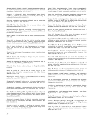 Messman-Moore TL, Long PJ. The role of childhood sexual abuse sequelae in         Munoz Cobos F, Martin Carretero ML, Vivancos Escobar D, Blanca Barba F,
the sexual revictimization of women: an empirical review and theoretical          Rodriguez Carrion T, Ruiz Ramos M. [Improving care for victims of domestic
reformulation. Clin Psychol Rev 2003; 23(4):537-71.                               violence. Impact of a priority intervention]. Aten Primaria 2001; 28(4):241-8.

Mijanovich T, Weitzman BC. Which "broken windows" matter? School,                 Munro HM, Thrusfield MV. 'Battered pets': Munchausen syndrome by proxy
neighborhood, and family characteristics associated with youths' feelings of      (factitious illness by proxy). J Small Anim Pract 2001; 42(8):385-9.
unsafety. J Urban Health 2003; 80(3):400-15.
                                                                                  Murphy WJ. The overlapping problems of prosecution sample bias and
Miller ME. Hypothesis: fetal movement influences fetal and infant bone            systematic exclusion of familial child sex abuse victims from the criminal
strength. Med Hypotheses 2005; 65(5):880-6.                                       justice system. J Child Sex Abus 2003; 12(2):129-32.

Miller TR, Fisher DA, Cohen MA. Costs of juvenile violence: policy                Muscari ME. Identifying victims and perpetrators of violence. Forensic
implications. Pediatrics 2001; 107(1):E3.                                         techniques for primary care settings. Adv Nurse Pract 2004; 12(4):83-6, 98.

Mimasaka S, Hashiyada M, Nata M, Funayama M. Correlation between serum            Muscari ME. Sticks and stones: the NP's role with bullies and victims. J
IL-6 levels and death: usefulness in diagnosis of "traumatic shock"? Tohoku J     Pediatr Health Care 2002; 16(1):22-8.
Exp Med 2001; 193(4):319-24.
                                                                                  Myers WC, Brasington SJ. A father marries his daughters: a case of
Mimran S, Rotem R. Ocular trauma under the shadow of terror. Insight 2005;        incestuous polygamy. J Forensic Sci 2002; 47(5):1112-6.
30(3):10-2.
                                                                                  Najman JM, Dunne MP, Purdie DM, Boyle FM, Coxeter PD. Sexual abuse in
Minsky-Kelly D, Hamberger LK, Pape DA, Wolff M. We've had training,               childhood and sexual dysfunction in adulthood: an Australian population-
now what? Qualitative analysis of barriers to domestic violence screening and     based study. Arch Sex Behav 2005; 34(5):517-26.
referral in a health care setting. J Interpers Violence 2005; 20(10):1288-309.
                                                                                  Nansel TR, Craig W, Overpeck MD, Saluja G, Ruan WJ. Cross-national
Mintz Y, Shapira SC, Pikarsky AJ et al. The experience of one institution         consistency in the relationship between bullying behaviors and psychosocial
dealing with terror: the El Aqsa Intifada riots. Isr Med Assoc J 2002;            adjustment. Arch Pediatr Adolesc Med 2004; 158(8):730-6.
4(7):554-6.
                                                                                  Nhundu TJ, Shumba A. The nature and frequency of reported cases of teacher
Mitchell C. The health impact of intimate partner violence. J Calif Dent Assoc    perpetrated child sexual abuse in rural primary schools in Zimbabwe. Child
2004; 32(5):396-8.                                                                Abuse Negl 2001; 25(11):1517-34.

Mitka M. Hospital study offers hope of changing lives prone to violence.          Nickel MK, Tritt K, Mitterlehner FO et al. Sexual abuse in childhood and
JAMA 2002; 287(5):576-7.                                                          youth as psychopathologically relevant life occurrence: cross-sectional survey.
                                                                                  Croat Med J 2004; 45(4):483-9.
Mohanty MK, Panigrahi MK, Mohanty S, Das SK. Victimiologic study of
female homicide. Leg Med (Tokyo) 2004; 6(3):151-6.                                Nicolaidis C, Curry M, McFarland B, Gerrity M. Violence, mental health, and
                                                                                  physical symptoms in an academic internal medicine practice. J Gen Intern
Molinari E. Eating disorders and sexual abuse. Eat Weight Disord 2001;            Med 2004; 19(8):819-27.
6(2):68-80.
                                                                                  Nilsen W, Conner KR. The association between suicidal ideation and
Molnar BE, Browne A, Cerda M, Buka SL. Violent behavior by girls                  childhood and adult victimization. J Child Sex Abus 2002; 11(3):49-62.
reporting violent victimization: a prospective study. Arch Pediatr Adolesc
Med 2005; 159(8):731-9.                                                           Nolan M, O'Flaherty A, Turner R, Keary K, Fitzpatrick C, Carr A. Profiles of
                                                                                  child sexual abuse cases in Ireland: an archival study. Child Abuse Negl 2002;
Montgomery E. Tortured families: a Coordinated Management of Meaning              26(4):333-48.
analysis. Fam Process 2004; 43(3):349-71.
                                                                                  Noll JG. Does childhood sexual abuse set in motion a cycle of violence
Montgomery E, Foldspang A. Seeking asylum in Denmark: refugee children's          against women?: what we know and what we need to learn. J Interpers
mental health and exposure to violence. Eur J Public Health 2005; 15(3):233-      Violence 2005; 20(4):455-62.
7.
                                                                                  O'Donnell DA, Schwab-Stone ME, Muyeed AZ. Multidimensional resilience
Montgomery E, Foldspang A. Traumatic experience and sleep disturbance in          in urban children exposed to community violence. Child Dev 2002;
refugee children from the Middle East. Eur J Public Health 2001; 11(1):18-22.     73(4):1265-82.


Moon TD, Kennedy AA, Knight KM. Vaginal discharge due to undiagnosed              O'Shaughnessy RJ. Violent adolescent sexual offenders. Child Adolesc
bilateral duplicated collecting system with ectopic ureters in a three-year-old   Psychiatr Clin N Am 2002; 11(4):749-65.
female: an initial high index of suspicion for sexual abuse. J Pediatr Adolesc
Gynecol 2002; 15(4):213-6.                                                        Okulate GT. Interpersonal violence cases reported to the police: a Nigerian
                                                                                  study. J Interpers Violence 2005; 20(12):1598-610.
Moskowitz H, Laraque D, Doucette JT, Shelov E. Relationships of US youth
homicide victims and their offenders, 1976-1999. Arch Pediatr Adolesc Med         Ononge S, Wandabwa J, Kiondo P, Busingye R. Clinical presentation and
2005; 159(4):356-61.                                                              management of alleged sexually assaulted females at Mulago hospital,
                                                                                  Kampala, Uganda. Afr Health Sci 2005; 5(1):50-4.
Mullings JL, Hartley DJ, Marquart JW. Exploring the relationship between
alcohol use, childhood maltreatment, and treatment needs among female             Orcutt HK, Cooper ML, Garcia M. Use of sexual intercourse to reduce
prisoners. Subst Use Misuse 2004; 39(2):277-305.                                  negative affect as a prospective mediator of sexual revictimization. J Trauma
                                                                                  Stress 2005; 18(6):729-39.


257
 