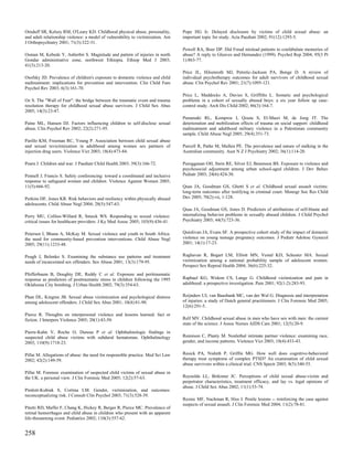Ornduff SR, Kelsey RM, O'Leary KD. Childhood physical abuse, personality,        Pope HG Jr. Delayed disclosure by victims of child sexual abuse: an
and adult relationship violence: a model of vulnerability to victimization. Am   important topic for study. Acta Paediatr 2002; 91(12):1293-5.
J Orthopsychiatry 2001; 71(3):322-31.
                                                                                 Powell RA, Boer DP. Did Freud mislead patients to confabulate memories of
Osman M, Kebede Y, Anberbir S. Magnitude and pattern of injuries in north        abuse? A reply to Gleaves and Hernandez (1999). Psychol Rep 2004; 95(3 Pt
Gondar administrative zone, northwest Ethiopia. Ethiop Med J 2003;               1):863-77.
41(3):213-20.
                                                                                 Price JL, Hilsenroth MJ, Petretic-Jackson PA, Bonge D. A review of
Osofsky JD. Prevalence of children's exposure to domestic violence and child     individual psychotherapy outcomes for adult survivors of childhood sexual
maltreatment: implications for prevention and intervention. Clin Child Fam       abuse. Clin Psychol Rev 2001; 21(7):1095-121.
Psychol Rev 2003; 6(3):161-70.
                                                                                 Price L, Maddocks A, Davies S, Griffiths L. Somatic and psychological
Oz S. The "Wall of Fear": the bridge between the traumatic event and trauma      problems in a cohort of sexually abused boys: a six year follow up case-
resolution therapy for childhood sexual abuse survivors. J Child Sex Abus        control study. Arch Dis Child 2002; 86(3):164-7.
2005; 14(3):23-47.
                                                                                 Punamaki RL, Komproe I, Qouta S, El-Masri M, de Jong JT. The
Paine ML, Hansen DJ. Factors influencing children to self-disclose sexual        deterioration and mobilization effects of trauma on social support: childhood
abuse. Clin Psychol Rev 2002; 22(2):271-95.                                      maltreatment and adulthood military violence in a Palestinian community
                                                                                 sample. Child Abuse Negl 2005; 29(4):351-73.
Parillo KM, Freeman RC, Young P. Association between child sexual abuse
and sexual revictimization in adulthood among women sex partners of              Purcell R, Pathe M, Mullen PE. The prevalence and nature of stalking in the
injection drug users. Violence Vict 2003; 18(4):473-84.                          Australian community. Aust N Z J Psychiatry 2002; 36(1):114-20.

Pearn J. Children and war. J Paediatr Child Health 2003; 39(3):166-72.           Purugganan OH, Stein RE, Silver EJ, Benenson BS. Exposure to violence and
                                                                                 psychosocial adjustment among urban school-aged children. J Dev Behav
Pennell J, Francis S. Safety conferencing: toward a coordinated and inclusive    Pediatr 2003; 24(6):424-30.
response to safeguard women and children. Violence Against Women 2005;
11(5):666-92.                                                                    Quas JA, Goodman GS, Ghetti S et al. Childhood sexual assault victims:
                                                                                 long-term outcomes after testifying in criminal court. Monogr Soc Res Child
Perkins DF, Jones KR. Risk behaviors and resiliency within physically abused     Dev 2005; 70(2):vii, 1-128.
adolescents. Child Abuse Negl 2004; 28(5):547-63.
                                                                                 Quas JA, Goodman GS, Jones D. Predictors of attributions of self-blame and
Perry MU, Collins-Willard R, Smock WS. Responding to sexual violence:            internalizing behavior problems in sexually abused children. J Child Psychol
critical issues for healthcare providers. J Ky Med Assoc 2005; 103(9):436-41.    Psychiatry 2003; 44(5):723-36.


Petersen I, Bhana A, McKay M. Sexual violence and youth in South Africa:         Quinlivan JA, Evans SF. A prospective cohort study of the impact of domestic
the need for community-based prevention interventions. Child Abuse Negl          violence on young teenage pregnancy outcomes. J Pediatr Adolesc Gynecol
2005; 29(11):1233-48.                                                            2001; 14(1):17-23.


Peugh J, Belenko S. Examining the substance use patterns and treatment           Raghavan R, Bogart LM, Elliott MN, Vestal KD, Schuster MA. Sexual
needs of incarcerated sex offenders. Sex Abuse 2001; 13(3):179-95.               victimization among a national probability sample of adolescent women.
                                                                                 Perspect Sex Reprod Health 2004; 36(6):225-32.
Pfefferbaum B, Doughty DE, Reddy C et al. Exposure and peritraumatic
response as predictors of posttraumatic stress in children following the 1995    Raphael KG, Widom CS, Lange G. Childhood victimization and pain in
Oklahoma City bombing. J Urban Health 2002; 79(3):354-63.                        adulthood: a prospective investigation. Pain 2001; 92(1-2):283-93.


Phan DL, Kingree JB. Sexual abuse victimization and psychological distress       Reijnders UJ, van Baasbank MC, van der Wal G. Diagnosis and interpretation
among adolescent offenders. J Child Sex Abus 2001; 10(4):81-90.                  of injuries: a study of Dutch general practitioners. J Clin Forensic Med 2005;
                                                                                 12(6):291-5.
Pierce R. Thoughts on interpersonal violence and lessons learned: fact or
fiction. J Interpers Violence 2005; 20(1):43-50.                                 Relf MV. Childhood sexual abuse in men who have sex with men: the current
                                                                                 state of the science. J Assoc Nurses AIDS Care 2001; 12(5):20-9.
Pierre-Kahn V, Roche O, Dureau P et al. Ophthalmologic findings in
suspected child abuse victims with subdural hematomas. Ophthalmology             Rennison C, Planty M. Nonlethal intimate partner violence: examining race,
2003; 110(9):1718-23.                                                            gender, and income patterns. Violence Vict 2003; 18(4):433-43.


Pillai M. Allegations of abuse: the need for responsible practice. Med Sci Law   Resick PA, Nishith P, Griffin MG. How well does cognitive-behavioral
2002; 42(2):149-59.                                                              therapy treat symptoms of complex PTSD? An examination of child sexual
                                                                                 abuse survivors within a clinical trial. CNS Spectr 2003; 8(5):340-55.
Pillai M. Forensic examination of suspected child victims of sexual abuse in
the UK: a personal view. J Clin Forensic Med 2005; 12(2):57-63.                  Reynolds LL, Birkimer JC. Perceptions of child sexual abuse:victim and
                                                                                 perpetrator characteristics, treatment efficacy, and lay vs. legal opinions of
                                                                                 abuse. J Child Sex Abus 2002; 11(1):53-74.
Pimlott-Kubiak S, Cortina LM. Gender, victimization, and outcomes:
reconceptualizing risk. J Consult Clin Psychol 2003; 71(3):528-39.
                                                                                 Reznic MF, Nachman R, Hiss J. Penile lesions -- reinforcing the case against
                                                                                 suspects of sexual assault. J Clin Forensic Med 2004; 11(2):78-81.
Pitetti RD, Maffei F, Chang K, Hickey R, Berger R, Pierce MC. Prevalence of
retinal hemorrhages and child abuse in children who present with an apparent
life-threatening event. Pediatrics 2002; 110(3):557-62.


258
 