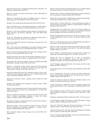 Barnes PD. Ethical issues in imaging nonaccidental injury: child abuse. Top       Bolen R. Child sexual abuse and attachment theory:are we rushing headlong
Magn Reson Imaging 2002; 13(2):85-93.                                             into another controversy? J Child Sex Abus 2002; 11(1):95-124.

Barron CC. Prevention of abusive head trauma in infants. Med Health R I           Boudreaux MC, Lord WD. Combating child homicide: preventive policing for
2003; 86(12):383-4.                                                               the new millennium. J Interpers Violence 2005; 20(4):380-7.

Basham K. Transforming the legacies of childhood trauma in couple and             Bremner JD. Long-term effects of childhood abuse on brain and neurobiology.
family therapy. Soc Work Health Care 2004; 39(3-4):263-85.                        Child Adolesc Psychiatr Clin N Am 2003; 12(2):271-92.

Bastable R. The sexually abused child. Practitioner 2003; 247(1653):934-9.        Brewer-Smyth K. Women behind bars: could neurobiological correlates of
                                                                                  past physical and sexual abuse contribute to criminal behavior? Health Care
Baud P. Personality traits as intermediary phenotypes in suicidal behavior:       Women Int 2004; 25(9):835-52.
genetic issues. Am J Med Genet C Semin Med Genet 2005; 133(1):34-42.
                                                                                  Brilleslijper-Kater SN, Friedrich WN, Corwin DL. Sexual knowledge and
Bauer KA. Covert video surveillance of parents suspected of child abuse: the      emotional reaction as indicators of sexual abuse in young children: theory and
British experience and alternative approaches. Theor Med Bioeth 2004;             research challenges. Child Abuse Negl 2004; 28(10):1007-17.
25(4):311-27.
                                                                                  Bringer JD, Brackenridge CH, Johnston LH. The name of the game: a review
Becker KL, Walton-Moss B. Detecting and addressing alcohol abuse in               of sexual exploitation of females in sport. Curr Womens Health Rep 2001;
women. Nurse Pract 2001; 26(10):13-6, 19-23; quiz 24-5.                           1(3):225-31.


Beers SR, De Bellis MD. Outcomes of child abuse. Neurosurg Clin N Am              Brown EJ. Child physical abuse: risk for psychopathology and efficacy of
2002; 13(2):235-41.                                                               interventions. Curr Psychiatry Rep 2003; 5(2):87-94.


Bell L. Does concurrent psychopathology at presentation influence response        Burke JD, Loeber R, Birmaher B. Oppositional defiant disorder and conduct
to treatment for bulimia nervosa? Eat Weight Disord 2002; 7(3):168-81.            disorder: a review of the past 10 years, part II. J Am Acad Child Adolesc
                                                                                  Psychiatry 2002; 41(11):1275-93.
Benjet C, Kazdin AE. Spanking children: the controversies, findings, and new
directions. Clin Psychol Rev 2003; 23(2):197-224.                                 Caffo E, Belaise C. Psychological aspects of traumatic injury in children and
                                                                                  adolescents. Child Adolesc Psychiatr Clin N Am 2003; 12(3):493-535.
Bennett AM, Bennett SM, Prinsley PR, Wickstead M. Spitting in the ear: a
falsified disease using video evidence. J Laryngol Otol 2005; 119(11):926-7.      Callahan KL, Price JL, Hilsenroth MJ. A review of interpersonal-
                                                                                  psychodynamic group psychotherapy outcomes for adult survivors of
                                                                                  childhood sexual abuse. Int J Group Psychother 2004; 54(4):491-519.
Bent-Goodley TB. Culture and domestic violence: transforming knowledge
development. J Interpers Violence 2005; 20(2):195-203.
                                                                                  Care M. Imaging in suspected child abuse: what to expect and what to order.
                                                                                  Pediatr Ann 2002; 31(10):651-9.
Bentovim A. Preventing sexually abused young people from becoming
abusers, and treating the victimization experiences of young people who
offend sexually. Child Abuse Negl 2002; 26(6-7):661-78.                           Carmona RH. 2005: the year of the healthy child. AWHONN Lifelines 2005;
                                                                                  9(2):107-11.
Berger RP, Kochanek PM, Pierce MC. Biochemical markers of brain injury:
could they be used as diagnostic adjuncts in cases of inflicted traumatic brain   Carr A. Contributions to the study of violence and trauma: multisystemic
injury? Child Abuse Negl 2004; 28(7):739-54.                                      therapy, exposure therapy, attachment styles, and therapy process research. J
                                                                                  Interpers Violence 2005; 20(4):426-35.
Berkowitz CD. Domestic violence: a pediatric concern. Pediatr Rev 2004;
25(9):306-11.                                                                     Caviglia H, Garrido CP, Palazzi FF, Meana NV. Pediatric fractures of the
                                                                                  humerus. Clin Orthop Relat Res 2005; (432):49-56.
Berkowitz CD. Recognizing and responding to domestic violence. Pediatr
Ann 2005; 34(5):395-401.                                                          Celano M, Hazzard A, Campbell SK, Lang CB. Attribution retraining with
                                                                                  sexually abused children: review of techniques. Child Maltreat 2002; 7(1):65-
                                                                                  76.
Bethea L. Linear parietal skull fracture in a three-month-old without a history
of injury--abuse or not? The issue of a corroborated history. J S C Med Assoc
2005; 101(11):369-72.                                                             Chen W, Balaban R, Stanger V, Haruvi R, Zur S, Augarten A. Suspected child
                                                                                  abuse and neglect: assessment in a hospital setting. Isr Med Assoc J 2002;
                                                                                  4(8):617-23.
Bevans K, Cerbone AB, Overstreet S. Advances and future directions in the
study of children's neurobiological responses to trauma and violence
exposure. J Interpers Violence 2005; 20(4):418-25.                                Chudleigh J. Safeguarding children. Paediatr Nurs 2005; 17(1):37-42; quiz 43.


Beveridge K, Cheung M. A spiritual framework in incest survivors treatment.       Cirak B, Ziegfeld S, Knight VM, Chang D, Avellino AM, Paidas CN. Spinal
J Child Sex Abus 2004; 13(2):105-20.                                              injuries in children. J Pediatr Surg 2004; 39(4):607-12.


Blinn-Pike L, Berger T, Dixon D, Kuschel D, Kaplan M. Is there a causal link      Classen CC, Palesh OG, Aggarwal R. Sexual revictimization: a review of the
between maltreatment and adolescent pregnancy? A literature review.               empirical literature. Trauma Violence Abuse 2005; 6(2):103-29.
Perspect Sex Reprod Health 2002; 34(2):68-75.
                                                                                  Clendenon JN, Meyers RL, Nance ML, Scaife ER. Management of duodenal
Bliss D, Silen M. Pediatric thoracic trauma. Crit Care Med 2002; 30(11            injuries in children. J Pediatr Surg 2004; 39(6):964-8.
Suppl):S409-15.
                                                                                  Cohen JA. Treating traumatized children: current status and future directions.
                                                                                  J Trauma Dissociation 2005; 6(2):109-21.
264
 