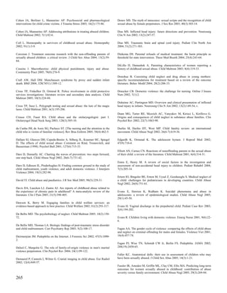 Cohen JA, Berliner L, Mannarino AP. Psychosocial and pharmacological            Denov MS. The myth of innocence: sexual scripts and the recognition of child
interventions for child crime victims. J Trauma Stress 2003; 16(2):175-86.      sexual abuse by female perpetrators. J Sex Res 2003; 40(3):303-14.

Cohen JA, Mannarino AP. Addressing attributions in treating abused children.    Dias MS. Inflicted head injury: future directions and prevention. Neurosurg
Child Maltreat 2002; 7(1):82-6.                                                 Clin N Am 2002; 13(2):247-57.

Coll L. Homeopathy in survivors of childhood sexual abuse. Homeopathy           Dias MS. Traumatic brain and spinal cord injury. Pediatr Clin North Am
2002; 91(1):3-9.                                                                2004; 51(2):271-303.

Corcoran J. Treatment outcome research with the non-offending parents of        Diekema DS. Parental refusals of medical treatment: the harm principle as
sexually abused children: a critical review. J Child Sex Abus 2004; 13(2):59-   threshold for state intervention. Theor Med Bioeth 2004; 25(4):243-64.
84.
                                                                                DiLillo D, Damashek A. Parenting characteristics of women reporting a
Cousins J. Macrotheories: child physical punishment, injury and abuse.          history of childhood sexual abuse. Child Maltreat 2003; 8(4):319-33.
Community Pract 2005; 78(8):276-9.
                                                                                Donohue B. Coexisting child neglect and drug abuse in young mothers:
Craft AW, Hall DM. Munchausen syndrome by proxy and sudden infant               specific recommendations for treatment based on a review of the outcome
death. BMJ 2004; 328(7451):1309-12.                                             literature. Behav Modif 2004; 28(2):206-33.

Cross TP, Finkelhor D, Ormrod R. Police involvement in child protective         Draucker CB. Domestic violence: the challenge for nursing. Online J Issues
services investigations: literature review and secondary data analysis. Child   Nurs 2002; 7(1):2.
Maltreat 2005; 10(3):224-44.
                                                                                Duhaime AC, Partington MD. Overview and clinical presentation of inflicted
Cross TP, Saxe L. Polygraph testing and sexual abuse: the lure of the magic     head injury in infants. Neurosurg Clin N Am 2002; 13(2):149-54, v.
lasso. Child Maltreat 2001; 6(3):195-206.
                                                                                Dunn MG, Tarter RE, Mezzich AC, Vanyukov M, Kirisci L, Kirillova G.
Crouse CD, Faust RA. Child abuse and the otolaryngologist: part I.              Origins and consequences of child neglect in substance abuse families. Clin
Otolaryngol Head Neck Surg 2003; 128(3):305-10.                                 Psychol Rev 2002; 22(7):1063-90.

da Cunha JM, de Assis SG, Pacheco ST. [The nursing and the attention to the     Durfee M, Durfee DT, West MP. Child fatality review: an international
child who is victim of familiar violence]. Rev Bras Enferm 2005; 58(4):462-5.   movement. Child Abuse Negl 2002; 26(6-7):619-36.

Dallam SJ, Gleaves DH, Cepeda-Benito A, Silberg JL, Kraemer HC, Spiegel         Edgardh K, Ormstad K. The adolescent hymen. J Reprod Med 2002;
D. The effects of child sexual abuse: Comment on Rind, Tromovitch, and          47(9):710-4.
Bauserman (1998). Psychol Bull 2001; 127(6):715-33.
                                                                                Elliott AN, Carnes CN. Reactions of nonoffending parents to the sexual abuse
Daro D, Donnelly AC. Charting the waves of prevention: two steps forward,       of their child: a review of the literature. Child Maltreat 2001; 6(4):314-31.
one step back. Child Abuse Negl 2002; 26(6-7):731-42.
                                                                                Ennis E, Henry M. A review of social factors in the investigation and
Daro D, Edleson JL, Pinderhughes H. Finding common ground in the study of       assessment of non-accidental head injury to children. Pediatr Rehabil 2004;
child maltreatment, youth violence, and adult domestic violence. J Interpers    7(3):205-14.
Violence 2004; 19(3):282-98.
                                                                                Ertem IO, Bingoler BE, Ertem M, Uysal Z, Gozdasoglu S. Medical neglect of
David TJ. Child abuse and paediatrics. J R Soc Med 2005; 98(5):229-31.          a child: challenges for pediatricians in developing countries. Child Abuse
                                                                                Negl 2002; 26(8):751-61.
Davis DA, Luecken LJ, Zautra AJ. Are reports of childhood abuse related to
the experience of chronic pain in adulthood? A meta-analytic review of the      Evans E, Hawton K, Rodham K. Suicidal phenomena and abuse in
literature. Clin J Pain 2005; 21(5):398-405.                                    adolescents: a review of epidemiological studies. Child Abuse Negl 2005;
                                                                                29(1):45-58.
Dawson K, Berry M. Engaging families in child welfare services: an
evidence-based approach to best practice. Child Welfare 2002; 81(2):293-317.    Evans H. Vaginal discharge in the prepubertal child. Pediatr Case Rev 2003;
                                                                                3(4):194-202.
De Bellis MD. The psychobiology of neglect. Child Maltreat 2005; 10(2):150-
72.                                                                             Evans R. Children living with domestic violence. Emerg Nurse 2001; 9(6):22-
                                                                                6.
De Bellis MD, Thomas LA. Biologic findings of post-traumatic stress disorder
and child maltreatment. Curr Psychiatry Rep 2003; 5(2):108-17.                  Fagan AA. The gender cycle of violence: comparing the effects of child abuse
                                                                                and neglect on criminal offending for males and females. Violence Vict 2001;
Deirmenjian JM. Pedophilia on the Internet. J Forensic Sci 2002; 47(5):1090-    16(4):457-74.
2.
                                                                                Fagan PJ, Wise TN, Schmidt CW Jr, Berlin FS. Pedophilia. JAMA 2002;
Delsol C, Margolin G. The role of family-of-origin violence in men's marital    288(19):2458-65.
violence perpetration. Clin Psychol Rev 2004; 24(1):99-122.
                                                                                Faller KC. Anatomical dolls: their use in assessment of children who may
Demaerel P, Casteels I, Wilms G. Cranial imaging in child abuse. Eur Radiol     have been sexually abused. J Child Sex Abus 2005; 14(3):1-21.
2002; 12(4):849-57.
                                                                                Fassler IR, Amodeo M, Griffin ML, Clay CM, Ellis MA. Predicting long-term
                                                                                outcomes for women sexually abused in childhood: contribution of abuse
                                                                                severity versus family environment. Child Abuse Negl 2005; 29(3):269-84.
265
 
