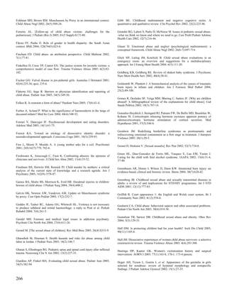 Feldman MD, Brown RM. Munchausen by Proxy in an international context.            Gibb BE. Childhood maltreatment and negative cognitive styles. A
Child Abuse Negl 2002; 26(5):509-24.                                              quantitative and qualitative review. Clin Psychol Rev 2002; 22(2):223-46.

Ferreira AL. [Follow-up of child abuse victims: challenges for the                Girardet RG, Lahoti S, Parks D, McNeese M. Issues in pediatric sexual abuse-
pediatrician]. J Pediatr (Rio J) 2005; 81(5 Suppl):S173-80.                       -what we think we know and where we need to go. Curr Probl Pediatr Adolesc
                                                                                  Health Care 2002; 32(7):216-46.
Fikree FF, Pasha O. Role of gender in health disparity: the South Asian
context. BMJ 2004; 328(7443):823-6.                                               Glaser D. Emotional abuse and neglect (psychological maltreatment): a
                                                                                  conceptual framework. Child Abuse Negl 2002; 26(6-7):697-714.
Fincham FD. Child abuse: an attribution perspective. Child Maltreat 2002;
7(1):77-81.                                                                       Glick NP, Lating JM, Kotchick B. Child sexual abuse evaluations in an
                                                                                  emergency room: an overview and suggestions for a multidisciplinary
Finkelhor D, Cross TP, Cantor EN. The justice system for juvenile victims: a      approach. Int J Emerg Ment Health 2004; 6(3):111-20.
comprehensive model of case flow. Trauma Violence Abuse 2005; 6(2):83-
102.                                                                              Goldberg KB, Goldberg RE. Review of shaken baby syndrome. J Psychosoc
                                                                                  Nurs Ment Health Serv 2002; 40(4):38-41.
Fischer GO. Vulval disease in pre-pubertal girls. Australas J Dermatol 2001;
42(4):225-34; quiz, 235-6.                                                        Goldsmith W, Plunkett J. A biomechanical analysis of the causes of traumatic
                                                                                  brain injury in infants and children. Am J Forensic Med Pathol 2004;
Flaherty EG, Sege R. Barriers to physician identification and reporting of        25(2):89-100.
child abuse. Pediatr Ann 2005; 34(5):349-56.
                                                                                  Gomes R, Deslades SF, Veiga MM, Bhering C, Santos JF. [Why are children
Folkes K. Is restraint a form of abuse? Paediatr Nurs 2005; 17(6):41-4.           abused? A bibliographical review of the explanations for child abuse]. Cad
                                                                                  Saude Publica 2002; 18(3):707-14.
Forbes A, Acland P. What is the significance of haemosiderin in the lungs of
deceased infants? Med Sci Law 2004; 44(4):348-52.                                 Gonzalez-Heydrich J, Steingard RJ, Putnam FW, De Bellis MD, Beardslee W,
                                                                                  Kohane IS. Corticotropin releasing hormone increases apparent potency of
                                                                                  adrenocorticotropic hormone stimulation of cortisol secretion. Med
Fornari V, Dancyger IF. Psychosexual development and eating disorders.            Hypotheses 2001; 57(5):544-8.
Adolesc Med 2003; 14(1):61-75.
                                                                                  Goodwin JM. Redefining borderline syndromes as posttraumatic and
Forrest KA. Toward an etiology of dissociative identity disorder: a               rediscovering emotional containment as a first stage in treatment. J Interpers
neurodevelopmental approach. Conscious Cogn 2001; 10(3):259-93.                   Violence 2005; 20(1):20-5.

Free L, Moore P, Moulds A. A young mother asks for a coil. Practitioner           Gosset D, Hedouin V. [Sexual assaults]. Rev Prat 2002; 52(7):734-8.
2001; 245(1627):779, 782-6.
                                                                                  Green HL, Diaz-Gonzalez de Ferris ME, Vasquez E, Lau EM, Yusim J.
Freshwater K, Ainscough C, Toon K. Confronting abusers: the opinions of           Caring for the child with fetal alcohol syndrome. JAAPA 2002; 15(6):31-4,
clinicians and survivors. J Child Sex Abus 2002; 11(4):35-52.                     37-40.

Friedman SH, Horwitz SM, Resnick PJ. Child murder by mothers: a critical          Greenbaum AR, Donne J, Wilson D, Dunn KW. Intentional burn injury: an
analysis of the current state of knowledge and a research agenda. Am J            evidence-based, clinical and forensic review. Burns 2004; 30(7):628-42.
Psychiatry 2005; 162(9):1578-87.
                                                                                  Greenberg JB. Childhood sexual abuse and sexually transmitted diseases in
Gaines BA, Shultz BS, Morrison K, Ford HR. Duodenal injuries in children:         adults: a review of and implications for STD/HIV programmes. Int J STD
beware of child abuse. J Pediatr Surg 2004; 39(4):600-2.                          AIDS 2001; 12(12):777-83.

Galvin HK, Newton AW, Vandeven AM. Update on Munchausen syndrome                  Griffith R. Court appearance 1: the English and Welsh court system. Br J
by proxy. Curr Opin Pediatr 2005; 17(2):252-7.                                    Community Nurs 2003; 8(12):554-6.

Geddes JF, Tasker RC, Adams GG, Whitwell HL. Violence is not necessary            Gushurst CA. Child abuse: behavioral aspects and other associated problems.
to produce subdural and retinal haemorrhage: a reply to Punt et al. Pediatr       Pediatr Clin North Am 2003; 50(4):919-38.
Rehabil 2004; 7(4):261-5.
                                                                                  Gustafson TB, Sarwer DB. Childhood sexual abuse and obesity. Obes Rev
Gendel MH. Forensic and medical legal issues in addiction psychiatry.             2004; 5(3):129-35.
Psychiatr Clin North Am 2004; 27(4):611-26.
                                                                                  Hall DM. Is protecting children bad for your health? Arch Dis Child 2005;
Gerard M. [The sexual abuse of children]. Rev Med Brux 2005; 26(4):S333-9.        90(11):1105-6.

Gharaibeh M, Hoeman S. Health hazards and risks for abuse among child             Hall JM. Dissociative experiences of women child abuse survivors: a selective
labor in Jordan. J Pediatr Nurs 2003; 18(2):140-7.                                constructivist review. Trauma Violence Abuse 2003; 4(4):283-308.

Ghatan S, Ellenbogen RG. Pediatric spine and spinal cord injury after inflicted   Hastings DP, Kantor GK. Women's victimization history and surgical
trauma. Neurosurg Clin N Am 2002; 13(2):227-33.                                   intervention. AORN J 2003; 77(1):163-8, 170-1, 173-4 passim.

Giardino AP, Finkel MA. Evaluating child sexual abuse. Pediatr Ann 2005;          Heger AH, Ticson L, Guerra L et al. Appearance of the genitalia in girls
34(5):382-94.                                                                     selected for nonabuse: review of hymenal morphology and nonspecific
                                                                                  findings. J Pediatr Adolesc Gynecol 2002; 15(1):27-35.


266
 