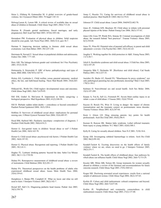 Heise L, Ellsberg M, Gottmoeller M. A global overview of gender-based            Jenny C, Roesler TA. Caring for survivors of childhood sexual abuse in
violence. Int J Gynaecol Obstet 2002; 78 Suppl 1:S5-14.                          medical practice. Med Health R I 2003; 86(12):376-8.

Helweg-Larsen K, Larsen HB. A critical review of available data on sexual        Johnson CF. Child sexual abuse. Lancet 2004; 364(9432):462-70.
abuse of children in Denmark. Child Abuse Negl 2005; 29(6):715-24.
                                                                                 Jones JC, Feldman KW, Bruckner JD. Child abuse in infants with proximal
Henrion R. [Female genital mutilations, forced marriages, and early              physeal injuries of the femur. Pediatr Emerg Care 2004; 20(3):157-61.
pregnancies]. Bull Acad Natl Med 2003; 187(6):1051-66.
                                                                                 Jones LM, Cross TP, Walsh WA, Simone M. Criminal investigations of child
Herendeen PM. Evaluation of physical abuse in children. Solid suspicion          abuse: the research behind "best practices". Trauma Violence Abuse 2005;
should be your guide. Adv Nurse Pract 2002; 10(8):32-6; quiz 36-7.               6(3):254-68.

Herman S. Improving decision making in forensic child sexual abuse               Jones TL, Prinz RJ. Potential roles of parental self-efficacy in parent and child
evaluations. Law Hum Behav 2005; 29(1):87-120.                                   adjustment: a review. Clin Psychol Rev 2005; 25(3):341-63.

Herrmann B, Navratil F. Sexual abuse in prepubertal children and adolescents.    Joughin V. Working together for child protection in A&E. Emerg Nurse 2003;
Endocr Dev 2004; 7:77-105.                                                       11(7):30-7.

Heru AM. The linkages between gender and victimhood. Int J Soc Psychiatry        Julich S. Stockholm syndrome and child sexual abuse. J Child Sex Abus 2005;
2001; 47(3):10-20.                                                               14(3):107-29.

Hettiaratchy S, Dziewulski P. ABC of burns: pathophysiology and types of         Junqueira Mde F, Deslandes SF. [Resilience and child abuse]. Cad Saude
burns. BMJ 2004; 328(7453):1427-9.                                               Publica 2003; 19(1):227-35.

Hickey KS, Lyckholm L. Child welfare versus parental autonomy: medical           Jureidini JN, Shafer AT, Donald TG. "Munchausen by proxy syndrome": not
ethics, the law, and faith-based healing. Theor Med Bioeth 2004; 25(4):265-      only pathological parenting but also problematic doctoring? Med J Aust 2003;
76.                                                                              178(3):130-2.

Hildyard KL, Wolfe DA. Child neglect: developmental issues and outcomes.         Kalmuss D. Nonvolitional sex and sexual health. Arch Sex Behav 2004;
Child Abuse Negl 2002; 26(6-7):679-95.                                           33(3):197-209.

Hill EM, Grabel D, McCurren R. Impairment in family caregiving: a                Karpas A, Yen K, Sell LL, Frommelt PC. Severe blunt cardiac injury in an
biological perspective. Med Hypotheses 2003; 61(2):248-58.                       infant: a case of child abuse. J Trauma 2002; 52(4):759-64.

Hill R. Multiple sudden infant deaths -- coincidence or beyond coincidence?      Kaysen D, Resick PA, Wise D. Living in danger: the impact of chronic
Paediatr Perinat Epidemiol 2004; 18(5):320-6.                                    traumatization and the traumatic context on posttraumatic stress disorder.
                                                                                 Trauma Violence Abuse 2003; 4(3):247-64.
Hobbins D. Survivors of childhood sexual abuse: implications for perinatal
nursing care. J Obstet Gynecol Neonatal Nurs 2004; 33(4):485-97.                 Keen J, Alison LH. Drug misusing parents: key points for health
                                                                                 professionals. Arch Dis Child 2001; 85(4):296-9.
Hood BM, Harbord MG. Paediatric narcolepsy: complexities of diagnosis. J
Paediatr Child Health 2002; 38(6):618-21.                                        Keenan H, Runyan DK. Shaken baby syndrome. Lethal inflicted traumatic
                                                                                 brain injury in young children. N C Med J 2001; 62(6):340-3.
Hornor G. Ano-genital warts in children: Sexual abuse or not? J Pediatr
Health Care 2004; 18(4):165-70.                                                  Kelly R. Caring for sexually abused children. Nurs N Z 2001; 7(10):14-6.

Hornor G. Child sexual abuse: psychosocial risk factors. J Pediatr Health Care   Kemp AM. Investigating subdural haemorrhage in infants. Arch Dis Child
2002; 16(4):187-92.                                                              2002; 86(2):98-102.

Hornor G. Physical abuse: Recognition and reporting. J Pediatr Health Care       Kendall-Tackett K. Exciting discoveries on the health effects of family
2005; 19(1):4-11.                                                                violence: where we are, where we need to go. J Interpers Violence 2005;
                                                                                 20(2):251-7.
Hughes TL. Lesbians' drinking patterns: beyond the data. Subst Use Misuse
2003; 38(11-13):1739-58.                                                         Kendall-Tackett K. The health effects of childhood abuse: four pathways by
                                                                                 which abuse can influence health. Child Abuse Negl 2002; 26(6-7):715-29.
Hulme PA. Retrospective measurement of childhood sexual abuse: a review
of instruments. Child Maltreat 2004; 9(2):201-17.                                Kessler MR, White MB, Nelson BS. Group treatments for women sexually
                                                                                 abused as children: a review of the literature and recommendations for future
Hulme PA. Theoretical perspectives on the health problems of adults who          outcome research. Child Abuse Negl 2003; 27(9):1045-61.
experienced childhood sexual abuse. Issues Ment Health Nurs 2004;
25(4):339-61.                                                                    Kogan SM. Disclosing unwnated sexual experiences: results from a national
                                                                                 sample of adolescent women. Child Abuse Negl 2004; 28(2):147-65.
Humphreys J, Sharps PW, Campbell JC. What we know and what we still
need to learn. J Interpers Violence 2005; 20(2):182-7.                           Korbin JE. Culture and child maltreatment: cultural competence and beyond.
                                                                                 Child Abuse Negl 2002; 26(6-7):637-44.
Hymel KP, Hall CA. Diagnosing pediatric head trauma. Pediatr Ann 2005;
34(5):358-70.                                                                    Korbin JE. Neighborhood and community connectedness                    in   child
                                                                                 maltreatment research. Child Abuse Negl 2003; 27(2):137-40.

267
 