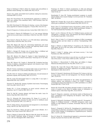 Partan G, Pamberger P, Blab E, Hruby W. Common tasks and problems in             Pumariega AJ, Rothe E. Cultural considerations in child and adolescent
paediatric trauma radiology. Eur J Radiol 2003; 48(1):103-24.                    psychiatric emergencies and crises. Child Adolesc Psychiatr Clin N Am 2003;
                                                                                 12(4):723-44, vii.
Payne S. Sex, gender, and irritable bowel syndrome: making the connections.
Gend Med 2004; 1(1):18-28.                                                       Ramchandani P, Jones DP. Treating psychological symptoms in sexually
                                                                                 abused children: from research findings to service provision. Br J Psychiatry
Pearce JW, Pezzot-Pearce TD. Psychotherapeutic approaches to children in         2003; 183:484-90.
foster care: guidance from attachment theory. Child Psychiatry Hum Dev
2001; 32(1):19-44.                                                               Raphael KG, Chandler HK, Ciccone DS. Is childhood abuse a risk factor for
                                                                                 chronic pain in adulthood? Curr Pain Headache Rep 2004; 8(2):99-110.
Peck MD, Priolo-Kapel D. Child abuse by burning: a review of the literature
and an algorithm for medical investigations. J Trauma 2002; 53(5):1013-22.       Read J, Ross CA. Psychological trauma and psychosis: another reason why
                                                                                 people diagnosed schizophrenic must be offered psychological therapies. J
Perera H. Perspective of violence and crime. Ceylon Med J 2005; 50(3):131-2.     Am Acad Psychoanal Dyn Psychiatry 2003; 31(1):247-68.


Perez-Arjona E, Dujovny M, DelProposto Z et al. Late outcome following           Read J, van Os J, Morrison AP, Ross CA. Childhood trauma, psychosis and
central nervous system injury in child abuse. Childs Nerv Syst 2003; 19(2):69-   schizophrenia: a literature review with theoretical and clinical implications.
81.                                                                              Acta Psychiatr Scand 2005; 112(5):330-50.


Perez-Arjona E, Dujovny M, Vinas F et al. CNS child abuse: epidemiology          Reck C, Hunt A, Fuchs T et al. Interactive regulation of affect in postpartum
and prevention. Neurol Res 2002; 24(1):29-40.                                    depressed mothers and their infants: an overview. Psychopathology 2004;
                                                                                 37(6):272-80.
Petras DD, Massat CR, Essex EL. Overcoming hopelessness and social
isolation: the ENGAGE model for working with neglecting families toward          Regan J, Alderson A, Hughes-Harling S. Exceptions to the "hearsay" rule:
permanence. Child Welfare 2002; 81(2):225-48.                                    family abuse, the role of the court, police, and the health care provider. Tenn
                                                                                 Med 2002; 95(6):241-2.
Pfeiffer L, Salvagni EP. [Current view of sexual abuse in childhood and
adolescence]. J Pediatr (Rio J) 2005; 81(5 Suppl):S197-204.                      Regehr C, Gutheil T. Apology, justice, and trauma recovery. J Am Acad
                                                                                 Psychiatry Law 2002; 30(3):425-30.
Pierce MC, Bertocci GE, Berger R, Vogeley E. Injury biomechanics for
aiding in the diagnosis of abusive head trauma. Neurosurg Clin N Am 2002;        Relf MV. Childhood sexual abuse in men who have sex with men: the current
13(2):155-68.                                                                    state of the science. J Assoc Nurses AIDS Care 2001; 12(5):20-9.


Pierce MC, Bertocci GE, Vogeley E, Moreland MS. Evaluating long bone             Rey-Salmon C, Messerschmitt P. [Child abuse and children in danger.
fractures in children: a biomechanical approach with illustrative cases. Child   Maternal and child protection]. Rev Prat 2003; 53(10):1121-7.
Abuse Negl 2004; 28(5):505-24.
                                                                                 Rickerby ML, Valeri SM, Gleason MM, Roesler TA. Family response to
Pillai M. Forensic examination of suspected child victims of sexual abuse in     disclosure of childhood sexual abuse: implications for secondary prevention.
the UK: a personal view. J Clin Forensic Med 2005; 12(2):57-63.                  Med Health R I 2003; 86(12):387-9.


Pine DS, Cohen JA. Trauma in children and adolescents: risk and treatment of     Rickert VI, Edwards S, Harrykissoon SD, Wiemann CM. Violence in the lives
psychiatric sequelae. Biol Psychiatry 2002; 51(7):519-31.                        of young women: clinical care and management. Curr Womens Health Rep
                                                                                 2001; 1(2):94-101.
Platt JS, Lynch CM. Rectovaginal injury in a young child. A case report. J
Reprod Med 2003; 48(11):889-92.                                                  Rind B, Tromovitch P, Bauserman R. The validity and appropriateness of
                                                                                 methods, analyses, and conclusions in Rind et al. (1998): A rebuttal of
                                                                                 victimological critique from Ondersma et al. (2001) and Dallam et al. (2001).
Poussaint TY, Moeller KK. Imaging of pediatric head trauma. Neuroimaging         Psychol Bull 2001; 127(6):734-58.
Clin N Am 2002; 12(2):271-94, ix.
                                                                                 Roberts KP, Powell MB. Describing individual incidents of sexual abuse: a
Prentky RA. A 15-year retrospective on sexual coercion: advances and             review of research on the effects of multiple sources of information on
projections. Ann N Y Acad Sci 2003; 989:13-32.                                   children's reports. Child Abuse Negl 2001; 25(12):1643-59.

Pretty IA, Hall RC. Forensic dentistry and human bite marks: issues for          Rogers R. Diagnostic, expanatory, and detection models of Munchausen by
doctors. Hosp Med 2002; 63(8):476-82.                                            proxy: extrapolations from malingering and deception. Child Abuse Negl
                                                                                 2004; 28(2):225-38.
Price JL, Hilsenroth MJ, Petretic-Jackson PA, Bonge D. A review of
individual psychotherapy outcomes for adult survivors of childhood sexual        Romain N, Michaud K, Horisberger B, Brandt-Casadevall C, Krompecher T,
abuse. Clin Psychol Rev 2001; 21(7):1095-121.                                    Mangin P. Childhood homicide: a 1990-2000 retrospective study at the
                                                                                 Institute of Legal Medicine in Lausanne, Switzerland. Med Sci Law 2003;
Prins H. Taking chances: risk assessment and management in a risk obsessed       43(3):203-6.
society. Med Sci Law 2005; 45(2):93-109.
                                                                                 Rooms L, Fitzgerald N, McClain KL. Hemophagocytic lymphohistiocytosis
Proeve M, Howells K. Shame and guilt in child sexual offenders. Int J            masquerading as child abuse: presentation of three cases and review of central
Offender Ther Comp Criminol 2002; 46(6):657-67.                                  nervous system findings in hemophagocytic lymphohistiocytosis. Pediatrics
                                                                                 2003; 111(5 Pt 1):e636-40.
Prosser I, Maguire S, Harrison SK, Mann M, Sibert JR, Kemp AM. How old
is this fracture? Radiologic dating of fractures in children: a systematic       Ross LE, Steiner M. A biopsychosocial approach to premenstrual dysphoric
review. AJR Am J Roentgenol 2005; 184(4):1282-6.                                 disorder. Psychiatr Clin North Am 2003; 26(3):529-46.

270
 