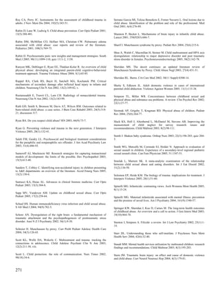Roy CA, Perry JC. Instruments for the assessment of childhood trauma in         Serrano Garcia MI, Tolosa Benedicto E, Forner Navarro L. Oral lesions due to
adults. J Nerv Ment Dis 2004; 192(5):343-51.                                    child abuse. Identification of the problem and role of the professional. Med
                                                                                Oral 2001; 6(4):276-89.
Rubin D, Lane W, Ludwig S. Child abuse prevention. Curr Opin Pediatr 2001;
13(5):388-401.                                                                  Shannon P, Becker L. Mechanisms of brain injury in infantile child abuse.
                                                                                Lancet 2001; 358(9283):686-7.
Rubin DM, McMillan CO, Helfaer MA, Christian CW. Pulmonary edema
associated with child abuse: case reports and review of the literature.         Sharif I. Munchausen syndrome by proxy. Pediatr Rev 2004; 25(6):215-6.
Pediatrics 2001; 108(3):769-75.
                                                                                Shea A, Walsh C, Macmillan H, Steiner M. Child maltreatment and HPA axis
Rubin JJ. Psychosomatic pain: new insights and management strategies. South     dysregulation: relationship to major depressive disorder and post traumatic
Med J 2005; 98(11):1099-110; quiz 1111-2, 1138.                                 stress disorder in females. Psychoneuroendocrinology 2005; 30(2):162-78.

Runyon MK, Deblinger E, Ryan EE, Thakkar-Kolar R. An overview of child          Sheridan MS. The deceit continues: an updated literature review of
physical abuse: developing an integrated parent-child cognitive-behavioral      Munchausen Syndrome by Proxy. Child Abuse Negl 2003; 27(4):431-51.
treatment approach. Trauma Violence Abuse 2004; 5(1):65-85.
                                                                                Sheridan RL. Burns. Crit Care Med 2002; 30(11 Suppl):S500-14.
Ruppel RA, Clark RS, Bayir H, Satchell MA, Kochanek PM. Critical
mechanisms of secondary damage after inflicted head injury in infants and       Shetty S, Edleson JL. Adult domestic violence in cases of international
children. Neurosurg Clin N Am 2002; 13(2):169-82, v.                            parental child abduction. Violence Against Women 2005; 11(1):115-38.

Rustamzadeh E, Truwit CL, Lam CH. Radiology of nonaccidental trauma.            Simpson TL, Miller WR. Concomitance between childhood sexual and
Neurosurg Clin N Am 2002; 13(2):183-99.                                         physical abuse and substance use problems. A review. Clin Psychol Rev 2002;
                                                                                22(1):27-77.
Ruth GD, Smith S, Bronson M, Davis AT, Wilcox RM. Outcomes related to
burn-related child abuse: a case series. J Burn Care Rehabil 2003; 24(5):318-   Sirotnak AP, Grigsby T, Krugman RD. Physical abuse of children. Pediatr
21; discussion 317.                                                             Rev 2004; 25(8):264-77.

Ryan BA. Do you suspect child abuse? RN 2003; 66(9):73-7.                       Slack KS, Holl J, Altenbernd L, McDaniel M, Stevens AB. Improving the
                                                                                measurement of child neglect for survey research: issues and
Ryan G. Preventing violence and trauma in the next generation. J Interpers      recommendations. Child Maltreat 2003; 8(2):98-111.
Violence 2005; 20(1):132-41.
                                                                                Smith J. Shaken baby syndrome. Orthop Nurs 2003; 22(3):196-203; quiz 204-
Saleh FM, Guidry LL. Psychosocial and biological treatment considerations       5.
for the paraphilic and nonparaphilic sex offender. J Am Acad Psychiatry Law
2003; 31(4):486-93.                                                             Smith WG, Metcalfe M, Cormode EJ, Holder N. Approach to evaluation of
                                                                                sexual assault in children. Experience of a secondary-level regional pediatric
Sameroff AJ, Mackenzie MJ. Research strategies for capturing transactional      sexual assault clinic. Can Fam Physician 2005; 51:1347-51.
models of development: the limits of the possible. Dev Psychopathol 2003;
15(3):613-40.                                                                   Smolak L, Murnen SK. A meta-analytic examination of the relationship
                                                                                between child sexual abuse and eating disorders. Int J Eat Disord 2002;
Sanders T, Cobley C. Identifying non-accidental injury in children presenting   31(2):136-50.
to A&E departments: an overview of the literature. Accid Emerg Nurs 2005;
13(2):130-6.                                                                    Solomon EP, Heide KM. The biology of trauma: implications for treatment. J
                                                                                Interpers Violence 2005; 20(1):51-60.
Santucci KA, Hsiao AL. Advances in clinical forensic medicine. Curr Opin
Pediatr 2003; 15(3):304-8.                                                      Spinelli MG. Infanticide: contrasting views. Arch Womens Ment Health 2005;
                                                                                8(1):15-24.
Sapp MV, Vandeven AM. Update on childhood sexual abuse. Curr Opin
Pediatr 2005; 17(2):258-64.                                                     Spinelli MG. Maternal infanticide associated with mental illness: prevention
                                                                                and the promise of saved lives. Am J Psychiatry 2004; 161(9):1548-57.
Schaaf HS. Human immunodeficiency virus infection and child sexual abuse.
S Afr Med J 2004; 94(9):782-5.                                                  Springer KW, Sheridan J, Kuo D, Carnes M. The long-term health outcomes
                                                                                of childhood abuse. An overview and a call to action. J Gen Intern Med 2003;
Schore AN. Dysregulation of the right brain: a fundamental mechanism of         18(10):864-70.
traumatic attachment and the psychopathogenesis of posttraumatic stress
disorder. Aust N Z J Psychiatry 2002; 36(1):9-30.                               Stanton J, Simpson A. Filicide: a review. Int J Law Psychiatry 2002; 25(1):1-
                                                                                14.
Schreier H. Munchausen by proxy. Curr Probl Pediatr Adolesc Health Care
2004; 34(3):126-43.                                                             Starr DL. Understanding those who self-mutilate. J Psychosoc Nurs Ment
                                                                                Health Serv 2004; 42(6):32-40.
Scott KL, Wolfe DA, Wekerle C. Maltreatment and trauma: tracking the
connections in adolescence. Child Adolesc Psychiatr Clin N Am 2003;             Staudt MM. Mental health services utilization by maltreated children: research
12(2):211-30, viii.                                                             findings and recommendations. Child Maltreat 2003; 8(3):195-203.

Scott L. Child protection: the role of communication. Nurs Times 2002;          Stern JM. Traumatic brain injury: an effect and cause of domestic violence
98(18):34-6.                                                                    and child abuse. Curr Neurol Neurosci Rep 2004; 4(3):179-81.



271
 
