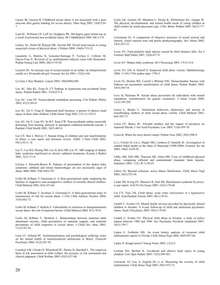 Larsen JK, Geenen R. Childhood sexual abuse is not associated with a poor          Leslie LK, Gordon JN, Meneken L, Premji K, Michelmore KL, Ganger W.
outcome after gastric banding for severe obesity. Obes Surg 2005; 15(4):534-       The physical, developmental, and mental health needs of young children in
7.                                                                                 child welfare by initial placement type. J Dev Behav Pediatr 2005; 26(3):177-
                                                                                   85.
Lash SC, Williams CP, Luff AJ, Hodgkins PR. 360 degree giant retinal tear as
a result of presumed non-accidental injury. Br J Ophthalmol 2004; 88(1):155.       Letourneau EJ. A comparison of objective measures of sexual arousal and
                                                                                   interest: visual reaction time and penile plethysmography. Sex Abuse 2002;
Laskey AL, Holsti M, Runyan DK, Socolar RR. Occult head trauma in young            14(3):207-23.
suspected victims of physical abuse. J Pediatr 2004; 144(6):719-22.
                                                                                   Levin AV. Fatal pediatric head injuries caused by short distance falls. Am J
Lassaletta A, Martino R, Gonzalez-Santiago P, Torrijos C, Cebrero M,               Forensic Med Pathol 2001; 22(4):417-9.
Garcia-Frias E. Reversal of an antihistamine-induced coma with flumazenil.
Pediatr Emerg Care 2004; 20(5):319-20.                                             Levin AV. Shaken baby syndrome. Br J Neurosurg 2003; 17(1):15-6.

Lazarini HJ. An unusual case of sexual assault on an infant: an intraperitoneal    Levin AV, Ells A, Schloff S. Suspected child abuse victims. Ophthalmology
candle in a 20-month-old girl. Forensic Sci Int 2003; 132(2):168.                  2004; 111(9):1794; author reply 1794-5.

Le Fanu J. Roy Meadow. Lancet 2005; 366(9484):450.                                 Levin TL, Berdon WE, Cassell I, Blitman NM. Thoracolumbar fracture with
                                                                                   listhesis--an uncommon manifestation of child abuse. Pediatr Radiol 2003;
Lee AC, Hau KL, Fong D. CT findings in hyperacute non-accidental brain             33(5):305-10.
injury. Pediatr Radiol 2001; 31(9):673-4.
                                                                                   Levy H, Packman W. Sexual abuse prevention for individuals with mental
Lee AC, Lam SY. Nonaccidental methadone poisoning. Clin Pediatr (Phila)            retardation: considerations for genetic counselors. J Genet Couns 2004;
2002; 41(5):365-6.                                                                 13(3):189-205.


Lee AC, Ou Y, Fong D. Depressed skull fractures: a pattern of abusive head         Lewin L, Bergin C. Attachment behaviors, depression, and anxiety in
injury in three older children. Child Abuse Negl 2003; 27(11):1323-9.              nonoffending mothers of child sexual abuse victims. Child Maltreat 2001;
                                                                                   6(4):365-75.
Lee AC, Ou Y, Lam SY, So KT, Kam CW. Non-accidental carbon monoxide
poisoning from burning charcoal in attempted combined homicide-suicide. J          Lewis CF, Bunce SC. Filicidal mothers and the impact of psychosis on
Paediatr Child Health 2002; 38(5):465-8.                                           maternal filicide. J Am Acad Psychiatry Law 2003; 31(4):459-70.


Lee LY, Ilan J, Mulvey T. Human biting of children and oral manifestations         Lewis K. When the story doesn't match. Pediatr Nurs 2002; 28(5):508-9.
of abuse: a case report and literature review. ASDC J Dent Child 2002;
69(1):92-5, 14.                                                                    Li L, Fowler D, Liu L, Ripple MG, Lambros Z, Smialek JE. Investigation of
                                                                                   sudden infant deaths in the State of Maryland (1990-2000). Forensic Sci Int
Lee Y, Lee KS, Hwang DH, Lee IJ, Kim HB, Lee JY. MR imaging of shaken              2005; 148(2-3):85-92.
baby syndrome manifested as chronic subdural hematoma. Korean J Radiol
2001; 2(3):171-4.                                                                  Libby AM, Sills MR, Thurston NK, Orton HD. Costs of childhood physical
                                                                                   abuse: comparing inflicted and unintentional traumatic brain injuries.
LeFanu J, Edwards-Brown R. Patterns of presentation of the shaken baby             Pediatrics 2003; 112(1 Pt 1):58-65.
syndrome: subdural and retinal haemorrhages are not necessarily signs of
abuse. BMJ 2004; 328(7442):767.                                                    Libow JA. Beyond collusion: active illness falsification. Child Abuse Negl
                                                                                   2002; 26(5):525-36.
Leifer M, Kilbane T, Grossman G. A three-generational study comparing the
families of supportive and unsupportive mothers of sexually abused children.       Lieder HS, Irving SY, Mauricio R, Graf JM. Munchausen syndrome by proxy:
Child Maltreat 2001; 6(4):353-64.                                                  a case report. AACN Clin Issues 2005; 16(2):178-84.

Leifer M, Kilbane T, Jacobsen T, Grossman G. A three-generational study of         Lin CY, Tsau YK. Child abuse: acute water intoxication in a hyperactive
transmission of risk for sexual abuse. J Clin Child Adolesc Psychol 2004;          child. Acta Paediatr Taiwan 2005; 46(1):39-41.
33(4):662-72.
                                                                                   Lindell C, Svedin CG. Mental health services provided for physically abused
Leifer M, Kilbane T, Kallick S. Vulnerability or resilience to intergenerational   children in Sweden. A 4-year follow-up of child and adolescent psychiatric
sexual abuse: the role of maternal factors. Child Maltreat 2004; 9(1):78-91.       charts. Nord J Psychiatry 2005; 59(3):179-85.

Leifer M, Kilbane T, Skolnick L. Relationships between maternal adult              Lindell C, Svedin CG. Physical child abuse in Sweden: a study of police
attachment security, child perceptions of maternal support, and maternal           reports between 1986 and 1996. Soc Psychiatry Psychiatr Epidemiol 2001;
perceptions of child responses to sexual abuse. J Child Sex Abus 2002;             36(3):150-7.
11(3):107-24.
                                                                                   Lipien L, Forthofer MS. An event history analysis of recurrent child
Leite LC, Schmid PC. Institutionalization and psychological suffering: notes       maltreatment reports in Florida. Child Abuse Negl 2004; 28(9):947-66.
on the mental health of institutionalized adolescents in Brazil. Transcult
Psychiatry 2004; 41(2):281-93.                                                     Lipley N. Rough justice? Emerg Nurse 2003; 11(2):5.

Leschied AW, Chiodo D, Whitehead PC, Hurley D, Marshall L. The empirical           Listman DA, Bechtel K. Accidental and abusive head injury in young
basis of risk assessment in child welfare: the accuracy of risk assessment and     children. Curr Opin Pediatr 2003; 15(3):299-303.
clinical judgment. Child Welfare 2003; 82(5):527-40.
                                                                                   Litrownik AJ, Lau A, English DJ et al. Measuring the severity of child
                                                                                   maltreatment. Child Abuse Negl 2005; 29(5):553-73.
20
 