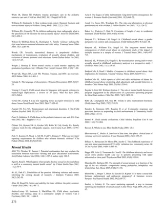 White JR, Dalton HJ. Pediatric trauma: postinjury care in the pediatric             Arias I. The legacy of child maltreatment: long-term health consequences for
intensive care unit. Crit Care Med 2002; 30(11 Suppl):S478-88.                      women. J Womens Health (Larchmt) 2004; 13(5):468-73.

Williams R, Hardcastle N. Best evidence topic report. Humeral fractures and         Ateah CA, Secco ML, Woodgate RL. The risks and alternatives to physical
non-accidental injury in children. Emerg Med J 2005; 22(2):124-5.                   punishment use with children. J Pediatr Health Care 2003; 17(3):126-32.

Williams RL, Connolly PT. In children undergoing chest radiography what is          Baker AJ, Wulczyn F, Dale N. Covariates of length of stay in residential
the specificity of rib fractures for non-accidental injury? Arch Dis Child 2004;    treatment. Child Welfare 2005; 84(3):363-86.
89(5):490-2.
                                                                                    Banyard VL, Williams LM, Siegel JA. Childhood sexual abuse: a gender
Wilson D, McBride-Henry K, Huntingtun A. Family violence: walking the               perspective on context and consequences. Child Maltreat 2004; 9(3):223-38.
tight rope between maternal alienation and child safety. Contemp Nurse 2004-
2005; 18(1-2):85-96.                                                                Banyard VL, Williams LM, Siegel JA. The long-term mental health
                                                                                    consequences of child sexual abuse: an exploratory study of the impact of
Woods CR. Sexually transmitted diseases in prepubertal children:                    multiple traumas in a sample of women. J Trauma Stress 2001; 14(4):697-
mechanisms of transmission, evaluation of sexually abused children, and             715.
exclusion of chronic perinatal viral infections. Semin Pediatr Infect Dis 2005;
16(4):317-25.                                                                       Banyard VL, Williams LM, Siegel JA. Re-traumatization among adult women
                                                                                    sexually abused in childhood: exploratory analyses in a prospective study. J
Wright J, Hensley C. From animal cruelty to serial murder: applying the             Child Sex Abus 2002; 11(3):19-48.
graduation hypothesis. Int J Offender Ther Comp Criminol 2003; 47(1):71-88.
                                                                                    Barker-Collo S, Read J. Models of response to childhood sexual abuse: their
Wyatt GE, Myers HF, Loeb TB. Women, Trauma, and HIV: an overview.                   implications for treatment. Trauma Violence Abuse 2003; 4(2):95-111.
AIDS Behav 2004; 8(4):401-3.
                                                                                    Barker-Collo SL. Adult reports of child and adult attributions of blame for
Yehuda N. The language of dissociation. J Trauma Dissociation 2005; 6(1):9-         childhood sexual abuse: predicting adult adjustment and suicidal behaviors in
29.                                                                                 females. Child Abuse Negl 2001; 25(10):1329-41.

Yiming C, Fung D. Child sexual abuse in Singapore with special reference to         Baydar N, Reid MJ, Webster-Stratton C. The role of mental health factors and
medico-legal implications: a review of 38 cases. Med Sci Law 2003;                  program engagement in the effectiveness of a preventive parenting program
43(3):260-6.                                                                        for Head Start mothers. Child Dev 2003; 74(5):1433-53.

Yorker BC, Kelley S. Case law regarding nurses as expert witnesses in child         Behl LE, Conyngham HA, May PF. Trends in child maltreatment literature.
abuse. Issues Ment Health Nurs 2003; 24(6-7):639-45.                                Child Abuse Negl 2003; 27(2):215-29.

Zeanah CH, Fox NA. Temperament and attachment disorders. J Clin Child               Bensley L, Simmons KW, Ruggles D et al. Community responses and
Adolesc Psychol 2004; 33(1):32-41.                                                  perceived barriers to responding to child maltreatment. J Community Health
                                                                                    2004; 29(2):141-53.
Zenel J, Goldstein B. Child abuse in the pediatric intensive care unit. Crit Care
Med 2002; 30(11 Suppl):S515-23.                                                     Bernet W. Child custody evaluations. Child Adolesc Psychiatr Clin N Am
                                                                                    2002; 11(4):781-804.
Zillmer DA, Bynum DK Jr, Kocher MS, Robb WJ 3rd, Koshy SA. Family
violence: tools for the orthopaedic surgeon. Instr Course Lect 2003; 52:791-        Bexson T. Whole in one. Ment Health Today 2005; 12-3.
802.
                                                                                    Bhuvaneswar C, Shafer A. Survivor of that time, that place: clinical uses of
Zink T, Kamine D, Musk L, Sill M, Field V, Putnam F. What are providers'            violence survivors' narratives. J Med Humanit 2004; 25(2):109-27.
reporting requirements for children who witness domestic violence? Clin
Pediatr (Phila) 2004; 43(5):449-60.                                                 Bifulco A, Bernazzani O, Moran PM, Jacobs C. The childhood experience of
                                                                                    care and abuse questionnaire (CECA.Q): validation in a community series. Br
Mental Health                                                                       J Clin Psychol 2005; 44(Pt 4):563-81.

Afifi TO, Fleisher W, Sareen J. Potential confounders that may explain the
                                                                                    Biggs AM, Aziz Q, Tomenson B, Creed F. Do childhood adversity and recent
association between television viewing and poor educational achievement.
                                                                                    social stress predict health care use in patients presenting with upper
Arch Pediatr Adolesc Med 2006; 160(1):107-8; author reply 108-9.
                                                                                    abdominal or chest pain? Psychosom Med 2003; 65(6):1020-8.

Agar K, Read J. What happens when people disclose sexual or physical abuse
                                                                                    Blanchard R, Barbaree HE. The strength of sexual arousal as a function of the
to staff at a community mental health centre? Int J Ment Health Nurs 2002;
                                                                                    age of the sex offender: comparisons among pedophiles, hebephiles, and
11(2):70-9.
                                                                                    teleiophiles. Sex Abuse 2005; 17(4):441-56.

Ai AL, Park CL. Possibilities of the positive following violence and trauma:
                                                                                    Blinn-Pike L, Berger T, Dixon D, Kuschel D, Kaplan M. Is there a causal link
informing the coming decade of research. J Interpers Violence 2005;
                                                                                    between maltreatment and adolescent pregnancy? A literature review.
20(2):242-50.
                                                                                    Perspect Sex Reprod Health 2002; 34(2):68-75.

Allen M, Bissell M. Safety and stability for foster children: the policy context.
                                                                                    Boehm A, Itzhaky H. The social marketing approach: a way to increase
Future Child 2004; 14(1):48-73.
                                                                                    reporting and treatment of sexual assault. Child Abuse Negl 2004; 28(3):253-
                                                                                    65.
Andres-Lemay VJ, Jamieson E, MacMillan HL. Child abuse, psychiatric
disorder, and running away in a community sample of women. Can J
Psychiatry 2005; 50(11):684-9.

273
 