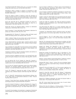 Jonson-Reid M, Barth RP. Probation foster care as an outcome for children            Lewis O, Sargent J, Chaffin M et al. Progress report on the development of
exiting child welfare foster care. Soc Work 2003; 48(3):348-61.                      child abuse prevention, identification, and treatment systems in Eastern
                                                                                     Europe. Child Abuse Negl 2004; 28(1):93-111.
Katerndahl D, Burge S, Kellogg N. Predictors of development of adult
psychopathology in female victims of childhood sexual abuse. J Nerv Ment             Lewis O, Sargent J, Friedrich W, Chaffin M, Cunningham N, Cantor PS. The
Dis 2005; 193(4):258-64.                                                             impact of social change on child mental health in Eastern Europe. Child
                                                                                     Adolesc Psychiatr Clin N Am 2001; 10(4):815-24.
Kawsar M, Anfield A, Walters E, McCabe S, Forster GE. Prevalence of
sexually transmitted infections and mental health needs of female child and          Lindell C, Svedin CG. Mental health services provided for physically abused
adolescent survivors of rape and sexual assault attending a specialist clinic.       children in Sweden. A 4-year follow-up of child and adolescent psychiatric
Sex Transm Infect 2004; 80(2):138-41.                                                charts. Nord J Psychiatry 2005; 59(3):179-85.

Kernic MA, Wolf ME, Holt VL, McKnight B, Huebner CE, Rivara FP.                      Londino DL, Mabe PA, Josephson AM. Child and adolescent psychiatric
Behavioral problems among children whose mothers are abused by an                    emergencies: family psychodynamic issues. Child Adolesc Psychiatr Clin N
intimate partner. Child Abuse Negl 2003; 27(11):1231-46.                             Am 2003; 12(4):629-47, vi.

Kinard EM. Services for maltreated children: variations by maltreatment              Lucas DR, Wezner KC, Milner JS et al. Victim, perpetrator, family, and
characteristics. Child Welfare 2002; 81(4):617-45.                                   incident characteristics of infant and child homicide in the United States Air
                                                                                     Force. Child Abuse Negl 2002; 26(2):167-86.
Kools S, Kennedy C. Foster child health and development: implications for
primary care. Pediatr Nurs 2003; 29(1):39-41, 44-6.                                  Lutenbacher M. Relationships between psychosocial factors and abusive
                                                                                     parenting attitudes in low-income single mothers. Nurs Res 2002; 51(3):158-
Kuruppuarachchi KA, Wijeratne LT. Domestic violence and female mental                67.
health in developing countries. Br J Psychiatry 2005; 187:587-8.
                                                                                     Lyons JS, Rogers L. The U.S. child welfare system: a de facto public
Labbe J. Ambroise Tardieu: the man and his work on child maltreatment a              behavioral health care system. J Am Acad Child Adolesc Psychiatry 2004;
century before Kempe. Child Abuse Negl 2005; 29(4):311-24.                           43(8):971-3.


Laing J. Mental health law and human rights: compulsory detention and the            Madu SN. The relationship between parental physical availability and child
'nearest relative'. R. (on the application of M) v. Secretary of State for Health.   sexual, physical and emotional abuse: a study among a sample of university
Med Law Rev 2003; 11(2):246-9.                                                       students in South Africa. Scand J Psychol 2003; 44(4):311-8.


Lang AJ, Rodgers CS, Lebeck MM. Associations between maternal childhood              Mandell DS, Walrath CM, Manteuffel B, Sgro G, Pinto-Martin J.
maltreatment and psychopathology and aggression during pregnancy and                 Characteristics of children with autistic spectrum disorders served in
postpartum. Child Abuse Negl 2006; 30(1):17-25.                                      comprehensive community-based mental health settings. J Autism Dev Disord
                                                                                     2005; 35(3):313-21.
Langstrom N, Sjostedt G, Grann M. Psychiatric disorders and recidivism in
sexual offenders. Sex Abuse 2004; 16(2):139-50.                                      Mandell DS, Walrath CM, Manteuffel B, Sgro G, Pinto-Martin JA. The
                                                                                     prevalence and correlates of abuse among children with autism served in
                                                                                     comprehensive community-based mental health settings. Child Abuse Negl
Larsen JK, Geenen R. Childhood sexual abuse is not associated with a poor            2005; 29(12):1359-72.
outcome after gastric banding for severe obesity. Obes Surg 2005; 15(4):534-
7.
                                                                                     Mannell J. Treating children's mental health problems. Collaborative solutions
                                                                                     for family physicians. Can Fam Physician 2005; 51:1369-70, 1376-8.
Lau AS, McCabe KM, Yeh M, Garland AF, Hough RL, Landsverk J.
Race/Ethnicity and rates of self-reported maltreatment among high-risk youth
in public sectors of care. Child Maltreat 2003; 8(3):183-94.                         Marchand WR, Wirth L, Simon C. Adverse life events and pediatric bipolar
                                                                                     disorder in a community mental health setting. Community Ment Health J
                                                                                     2005; 41(1):67-75.
Lau AS, Weisz JR. Reported maltreatment among clinic-referred children:
implications for presenting problems, treatment attrition, and long-term
outcomes. J Am Acad Child Adolesc Psychiatry 2003; 42(11):1327-34.                   Margolis PA, Stevens R, Bordley WC et al. From concept to application: the
                                                                                     impact of a community-wide intervention to improve the delivery of
                                                                                     preventive services to children. Pediatrics 2001; 108(3):E42.
Lecroy CW, Whitaker K. Improving the quality of home visitation: an
exploratory study of difficult situations. Child Abuse Negl 2005; 29(9):1003-
13.                                                                                  Markoff LS, Reed BG, Fallot RD, Elliott DE, Bjelajac P. Implementing
                                                                                     trauma-informed alcohol and other drug and mental health services for
                                                                                     women: lessons learned in a multisite demonstration project. Am J
Leite LC, Schmid PC. Institutionalization and psychological suffering: notes         Orthopsychiatry 2005; 75(4):525-39.
on the mental health of institutionalized adolescents in Brazil. Transcult
Psychiatry 2004; 41(2):281-93.
                                                                                     Martsolf DS. Childhood maltreatment and mental and physical health in
                                                                                     Haitian adults. J Nurs Scholarsh 2004; 36(4):293-9.
Leserman J. Sexual abuse history: prevalence, health effects, mediators, and
psychological treatment. Psychosom Med 2005; 67(6):906-15.
                                                                                     Marx BP. Lessons learned from the last twenty years of sexual violence
                                                                                     research. J Interpers Violence 2005; 20(2):225-30.
Leslie LK, Gordon JN, Meneken L, Premji K, Michelmore KL, Ganger W.
The physical, developmental, and mental health needs of young children in
child welfare by initial placement type. J Dev Behav Pediatr 2005; 26(3):177-        McEwen BS. Early life influences on life-long patterns of behavior and
85.                                                                                  health. Ment Retard Dev Disabil Res Rev 2003; 9(3):149-54.


Levenson JS. Sexual predator civil commitment: a comparison of selected and
released offenders. Int J Offender Ther Comp Criminol 2004; 48(6):638-48.

276
 
