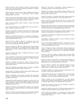 Roberts R, O'Connor T, Dunn J, Golding J. The effects of child sexual abuse     Sjoberg RL. False claims of victimization: a historical illustration of a
in later family life; mental health, parenting and adjustment of offspring.     contemporary problem. Nord J Psychiatry 2002; 56(2):132-6.
Child Abuse Negl 2004; 28(5):525-45.
                                                                                Sjoberg RL. The outbreak of mass allegations of Satanist child abuse in the
Romans S, Belaise C, Martin J, Morris E, Raffi A. Childhood abuse and later     parish of Rattvik, Sweden, 1670-71: two texts by Gustav J. Elvius. Hist
medical disorders in women. An epidemiological study. Psychother                Psychiatry 2004; 15(60 Pt 4):477-87.
Psychosom 2002; 71(3):141-50.
                                                                                Slesnick N, Prestopnik JL. Ecologically based family therapy outcome with
Rosen LN, Parmley AM, Knudson KH, Fancher P. Intimate partner violence          substance abusing runaway adolescents. J Adolesc 2005; 28(2):277-98.
among married male U.S. Army soldiers: ethnicity as a factor in self-reported
perpetration and victimization. Violence Vict 2002; 17(5):607-22.               Spataro J, Mullen PE, Burgess PM, Wells DL, Moss SA. Impact of child
                                                                                sexual abuse on mental health: prospective study in males and females. Br J
Rosik C. Sexual reorientation therapy: response to Carlton. Christ Bioeth       Psychiatry 2004; 184:416-21.
2004; 10(2-3):155-9.
                                                                                Sprang G, Clark J, Kaak O, Brenzel A. Developing and tailoring mental health
Ross CA, Keyes BB, Xiao Z et al. Childhood physical and sexual abuse in         technologies for child welfare: the Comprehensive Assessment and Training
China. J Child Sex Abus 2005; 14(4):115-26.                                     Services (CATS) Project. Am J Orthopsychiatry 2004; 74(3):325-36.

Roxburgh A, Degenhardt L, Copeland J. Posttraumatic stress disorder among       Staudt MM. Mental health services utilization by maltreated children: research
female street-based sex workers in the greater Sydney area, Australia. BMC      findings and recommendations. Child Maltreat 2003; 8(3):195-203.
Psychiatry 2006; 6:24.
                                                                                Stewart-Brown S. Maltreatment in childhood and future health. Child Abuse
Ruggiero KJ, Smith DW, Hanson RF et al. Is disclosure of childhood rape         Negl 2003; 27(7):709-12.
associated with mental health outcome? Results from the National Women's
Study. Child Maltreat 2004; 9(1):62-77.                                         Stewart-Brown S. Research in relation to equity: extending the agenda.
                                                                                Pediatrics 2003; 112(3 Part 2):763-5.
Ryan M, Nitsun M, Gilbert L, Mason H. A prospective study of the
effectiveness of group and individual psychotherapy for women CSA               Suris A, Lind L, Kashner TM, Borman PD, Petty F. Sexual assault in women
survivors. Psychol Psychother 2005; 78(Pt 4):465-79.                            veterans: an examination of PTSD risk, health care utilization, and cost of
                                                                                care. Psychosom Med 2004; 66(5):749-56.
Sansone RA, Songer DA, Miller KA. Childhood abuse, mental healthcare
utilization, self-harm behavior, and multiple psychiatric diagnoses among       Svedin CG, Wadsby M, Sydsjo G. Mental health, behaviour problems and
inpatients with and without a borderline diagnosis. Compr Psychiatry 2005;      incidence of child abuse at the age of 16 years. A prospective longitudinal
46(2):117-20.                                                                   study of children born at psychosocial risk. Eur Child Adolesc Psychiatry
                                                                                2005; 14(7):386-96.
Sapp MV, Vandeven AM. Update on childhood sexual abuse. Curr Opin
Pediatr 2005; 17(2):258-64.                                                     Swenson CC, Brown EJ, Sheidow AJ. Medical, legal, and mental health
                                                                                service utilization by physically abused children and their caregivers. Child
Sareen J, Fleisher W, Cox BJ, Hassard S, Stein MB. Childhood adversity and      Maltreat 2003; 8(2):138-44.
perceived need for mental health care: findings from a Canadian community
sample. J Nerv Ment Dis 2005; 193(6):396-404.                                   Talbot NL, Conwell Y, O'Hara MW et al. Interpersonal psychotherapy for
                                                                                depressed women with sexual abuse histories: a pilot study in a community
Schachter CL, Radomsky NA, Stalker CA, Teram E. Women survivors of              mental health center. J Nerv Ment Dis 2005; 193(12):847-50.
child sexual abuse. How can health professionals promote healing? Can Fam
Physician 2004; 50:405-12.                                                      Tam TW, Zlotnick C, Robertson MJ. Longitudinal perspective: adverse
                                                                                childhood events, substance use, and labor force participation among
Scheid JM. Recognizing and managing long-term sequelae of childhood             homeless adults. Am J Drug Alcohol Abuse 2003; 29(4):829-46.
maltreatment. Pediatr Ann 2003; 32(6):391-401; quiz 420.
                                                                                Techakasem P, Kolkijkovin V. Runaway youths and correlating factors, study
Shaw BA, Krause N. Exposure to physical violence during childhood, aging,       in Thailand. J Med Assoc Thai 2006; 89(2):212-6.
and health. J Aging Health 2002; 14(4):467-94.
                                                                                Thompson MP, Kingree JB, Desai S. Gender differences in long-term health
Sheehan R. Partnership in mental health and child welfare: social work          consequences of physical abuse of children: data from a nationally
responses to children living with parental mental illness. Soc Work Health      representative survey. Am J Public Health 2004; 94(4):599-604.
Care 2004; 39(3-4):309-24.
                                                                                Tonmyr L, Jamieson E, Mery LS, MacMillan HL. The relation between
Sikkema KJ, Hansen NB, Tarakeshwar N, Kochman A, Tate DC, Lee RS. The           childhood adverse experiences and disability due to mental health problems in
clinical significance of change in trauma-related symptoms following a pilot    a community sample of women. Can J Psychiatry 2005; 50(12):778-83.
group intervention for coping with HIV-AIDS and childhood sexual trauma.
AIDS Behav 2004; 8(3):277-91.                                                   Tremblay RE. Prevention of injury by early socialization of aggressive
                                                                                behavior. Inj Prev 2002; 8 Suppl 4:IV17-21.
Simpson PE, Fothergill A. Challenging gender stereotypes in the counselling
of adult survivors of childhood sexual abuse. J Psychiatr Ment Health Nurs      Tremblay RE, Nagin DS, Seguin JR et al. Physical aggression during early
2004; 11(5):589-94.                                                             childhood: trajectories and predictors. Pediatrics 2004; 114(1):e43-50.

Simpson TL. Women's treatment utilization and its relationship to childhood     Trowell J, Kolvin I, Weeramanthri T et al. Psychotherapy for sexually abused
sexual abuse history and lifetime PTSD. Subst Abus 2002; 23(1):17-30.           girls: psychopathological outcome findings and patterns of change. Br J
                                                                                Psychiatry 2002; 180:234-47.


278
 