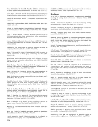 Turner HA, Finkelhor D, Ormrod R. The effect of lifetime victimization on       Zun LS, Rosen JM. Psychosocial needs of young persons who are victims of
the mental health of children and adolescents. Soc Sci Med 2006; 62(1):13-27.   interpersonal violence. Pediatr Emerg Care 2003; 19(1):15-9.

Vaa G, Egner R, Sexton H. Sexually abused women after multimodal group          Resilience
therapy: a long-term follow-up study. Nord J Psychiatry 2002; 56(3):215-21.
                                                                                Ai AL, Park CL. Possibilities of the positive following violence and trauma:
                                                                                informing the coming decade of research. J Interpers Violence 2005;
Valente SM. Sexual abuse of boys. J Child Adolesc Psychiatr Nurs 2005;
                                                                                20(2):242-50.
18(1):10-6.

                                                                                Baker S. Lesbian survivors of childhood sexual abuse: community, identity,
VanderVoort DJ. Hawaii's public mental health system. Hawaii Med J 2005;
                                                                                and resilience. Can J Commun Ment Health 2003; 22(2):31-45.
64(3):62-4, 66-7, 81.

                                                                                Basham K. Transforming the legacies of childhood trauma in couple and
Vernick AE. Forensic aspects of everyday practice: legal issues that every
                                                                                family therapy. Soc Work Health Care 2004; 39(3-4):263-85.
practitioner must know. Child Adolesc Psychiatr Clin N Am 2002; 11(4):905-
28.
                                                                                Bouvier P. Child sexual abuse: vicious circles of fate or paths to resilience?
                                                                                Lancet 2003; 361(9356):446-7.
Vitolo YL, Fleitlich-Bilyk B, Goodman R, Bordin IA. [Parental beliefs and
child-rearing attitudes and mental health problems among schoolchildren].
Rev Saude Publica 2005; 39(5):716-24.                                           Bradley R, Schwartz AC, Kaslow NJ. Posttraumatic stress disorder symptoms
                                                                                among low-income, African American women with a history of intimate
                                                                                partner violence and suicidal behaviors: self-esteem, social support, and
Vizcarra MB, Cortes J, Bustos L, Alarcon M, Munoz S. [Child abuse in in the
                                                                                religious coping. J Trauma Stress 2005; 18(6):685-96.
city Temuco. Prevalence study and associated factors]. Rev Med Chil 2001;
129(12):1425-32.
                                                                                Burke L. The impact of maternal depression on familial relationships. Int Rev
                                                                                Psychiatry 2003; 15(3):243-55.
Vukadinovich DM. Minors' rights to consent to treatment: navigating the
complexity of State laws. J Health Law 2004; 37(4):667-91.
                                                                                Caffo E, Belaise C. Psychological aspects of traumatic injury in children and
                                                                                adolescents. Child Adolesc Psychiatr Clin N Am 2003; 12(3):493-535.
Waites C, Macgowan MJ, Pennell J, Carlton-LaNey I, Weil M. Increasing the
cultural responsiveness of family group conferencing. Soc Work 2004;
49(2):291-300.                                                                  Flores E, Cicchetti D, Rogosch FA. Predictors of resilience in maltreated and
                                                                                nonmaltreated Latino children. Dev Psychol 2005; 41(2):338-51.
Waldman HB, Perlman SP. Children with both mental retardation and mental
illnesses live in our communities and need dental care. ASDC J Dent Child       Harden BJ. Safety and stability for foster children: a developmental
2001; 68(5-6):360-5, 302.                                                       perspective. Future Child 2004; 14(1):30-47.

Walker R, Logan TK, Jordan CE, Campbell JC. An integrative review of            Haz AM, Castillo R, Aracena M. [Adaptation of the Multidimensional
separation in the context of victimization: consequences and implications for   Trauma Recovery and Resilience (MTRR) questionnaire in a sample of
women. Trauma Violence Abuse 2004; 5(2):143-93.                                 Chilean mothers with a history of child abuse]. Child Abuse Negl 2003;
                                                                                27(7):807-20.
Waller EM, Daniel AE. Purpose and utility of child custody evaluations: the
attorney's perspective. J Am Acad Psychiatry Law 2005; 33(2):199-207.           Heim C, Nemeroff CB. Neurobiology of early life stress: clinical studies.
                                                                                Semin Clin Neuropsychiatry 2002; 7(2):147-59.
Wallis DA. Reduction of trauma symptoms following group therapy. Aust N
Z J Psychiatry 2002; 36(1):67-74.                                               Henry DL. Resilient children: what they tell us about coping with
                                                                                maltreatment. Soc Work Health Care 2001; 34(3-4):283-98.
Walrath C, Ybarra M, Holden EW, Liao Q, Santiago R, Leaf P. Children with
reported histories of sexual abuse: utilizing multiple perspectives to          Hobfoll SE, Bansal A, Schurg R et al. The impact of perceived child physical
understand clinical and psychosocial profiles. Child Abuse Negl 2003;           and sexual abuse history on Native American women's psychological well-
27(5):509-24.                                                                   being and AIDS risk. J Consult Clin Psychol 2002; 70(1):252-7.

Walsh C, MacMillan H, Jamieson E. The relationship between parental             Junqueira Mde F, Deslandes SF. [Resilience and child abuse]. Cad Saude
psychiatric disorder and child physical and sexual abuse: findings from the     Publica 2003; 19(1):227-35.
Ontario Health Supplement. Child Abuse Negl 2002; 26(1):11-22.
                                                                                Katerndahl D, Burge S, Kellogg N. Predictors of development of adult
Walsh C, MacMillan HL, Jamieson E. The relationship between parental            psychopathology in female victims of childhood sexual abuse. J Nerv Ment
substance abuse and child maltreatment: findings from the Ontario Health        Dis 2005; 193(4):258-64.
Supplement. Child Abuse Negl 2003; 27(12):1409-25.
                                                                                Leifer M, Kilbane T, Kallick S. Vulnerability or resilience to intergenerational
Warne T, McAndrew S. The shackles of abuse: unprepared to work at the           sexual abuse: the role of maternal factors. Child Maltreat 2004; 9(1):78-91.
edges of reason. J Psychiatr Ment Health Nurs 2005; 12(6):679-86.
                                                                                Margolin G. Children's exposure to violence: exploring developmental
Whitcomb D. Legal interventions for child victims. J Trauma Stress 2003;        pathways to diverse outcomes. J Interpers Violence 2005; 20(1):72-81.
16(2):149-57.
                                                                                McGloin JM, Widom CS. Resilience among abused and neglected children
Willis RG, Vernon M. Residential psychiatric treatment of emotionally           grown up. Dev Psychopathol 2001; 13(4):1021-38.
disturbed deaf youth. Am Ann Deaf 2002; 147(1):31-7.
                                                                                Nemeroff CB, Vale WW. The neurobiology of depression: inroads to
Zun LS, Downey LV, Rosen J. Violence prevention in the ED: linkage of the       treatment and new drug discovery. J Clin Psychiatry 2005; 66 Suppl 7:5-13.
ED to a social service agency. Am J Emerg Med 2003; 21(6):454-7.

279
 