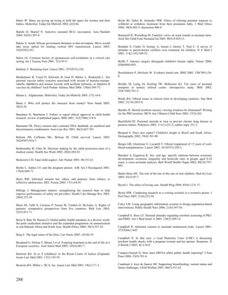 Baker JP. Many are giving up trying to hold the space for women and their           Boyle RJ, Salter R, Arnander MW. Ethics of refusing parental requests to
babies. Midwifery Today Int Midwife 2002; (62):46.                                  withhold or withdraw treatment from their premature baby. J Med Ethics
                                                                                    2004; 30(4):402-5; discussion 406-9.
Bakshi D, Sharief N. Selective neonatal BCG vaccination. Acta Paediatr
2004; 93(9):1207-9.                                                                 Bramwell R, Weindling M. Families' views on ward rounds in neonatal units.
                                                                                    Arch Dis Child Fetal Neonatal Ed 2005; 90(5):F429-31.
Baleta A. South African government threatens to ban nevirapine. Move would
take away option for treating vertical HIV transmission. Lancet 2003;               Brandon S, Clarke D, George A, Jensen J, Interns T, Paul C. A survey of
362(9382):451.                                                                      attitudes to parent-doctor conflicts over treatment for children. N Z Med J
                                                                                    2001; 114(1145):549-52.
Balon JA. Common factors of spontaneous self-extubation in a critical care
setting. Int J Trauma Nurs 2001; 7(3):93-9.                                         Briffa T. Intersex surgery disregards children's human rights. Nature 2004;
                                                                                    428(6984):695.
Barbour V. Retaining trust. Lancet 2001; 357(9253):328.
                                                                                    Brocklehurst P, McGuire W. Evidence based care. BMJ 2005; 330(7481):36-
Bardenheier B, Yusuf H, Schwartz B, Gust D, Barker L, Rodewald L. Are               8.
parental vaccine safety concerns associated with receipt of measles-mumps-
rubella, diphtheria and tetanus toxoids with acellular pertussis, or hepatitis B    Brodlie M, Laing IA, Keeling JW, McKenzie KJ. Ten years of neonatal
vaccines by children? Arch Pediatr Adolesc Med 2004; 158(6):569-75.                 autopsies in tertiary referral centre: retrospective study. BMJ 2002;
                                                                                    324(7340):761-3.
Barnes L. Afghanistan. Midwifery Today Int Midwife 2005; (75):14-6.
                                                                                    Brody BA. Ethical issues in clinical trials in developing countries. Stat Med
Bates J. Who will protect the innocent from smoke? Nurs Stand 2005;                 2002; 21(19):2853-8.
20(5):34.
                                                                                    Buchko B. Should newborn nursery viewing windows be eliminated? Writing
Bauchner H, Sharfstein J. Failure to report ethical approval in child health        for the PRO position. MCN Am J Matern Child Nurs 2002; 27(5):262.
research: review of published papers. BMJ 2001; 323(7308):318-9.
                                                                                    Burchfield DJ. Postnatal steroids to treat or prevent chronic lung disease in
Baumann TK. Proxy consent and a national DNA databank: an unethical and             preterm infants. Pediatrics 2003; 111(1):221-2; author reply 221-2.
discriminatory combination. Iowa Law Rev 2001; 86(2):667-701.
                                                                                    Burgard S. Does race matter? Children's height in Brazil and South Africa.
Belizan JM, Cafferata ML, Belizan M. Child survival. Lancet 2003;                   Demography 2002; 39(4):763-90.
362(9387):916-7.
                                                                                    Burgio GR, Gluckman E, Locatelli F. Ethical reappraisal of 15 years of cord-
Benbenishty R, Chen W. Decision making by the child protection team of a            blood transplantation. Lancet 2003; 361(9353):250-2.
medical center. Health Soc Work 2003; 28(4):284-92.
                                                                                    Butchart A, Engstrom K. Sex- and age- specific relations between economic
Berkowitz CD. Fatal child neglect. Adv Pediatr 2001; 48:331-61.                     development, economic inequality and homicide rates in people aged 0-24
                                                                                    years: a cross-sectional analysis. Bull World Health Organ 2002; 80(10):797-
                                                                                    805.
Berlin L. Iodine-131 and the pregnant patient. AJR Am J Roentgenol 2001;
176(4):869-71.
                                                                                    Butler-Sloss DE. The role of the law in the care of sick children. Med Sci Law
                                                                                    2003; 43(2):93-7.
Berry RM. Informed consent law, ethics, and practice: from infancy to
reflective adolescence. HEC Forum 2005; 17(1):64-81.
                                                                                    Byock I. The ethics of loving care. Health Prog 2004; 85(4):12-9, 57.
Billings J. Management matters: strengthening the research base to help
improve performance of safety net providers. Health Care Manage Rev 2003;           Byrne MW. Conducting research as a visiting scientist in a women's prison. J
28(4):323-34.                                                                       Prof Nurs 2005; 21(4):223-30.


Blum JD, Talib N, Carstens P, Nasser M, Tomkin D, McAuley A. Rights of              Caley LM. Using geographic information systems to design population-based
patients: comparative perspectives from five countries. Med Law 2003;               interventions. Public Health Nurs 2004; 21(6):547-54.
22(3):451-71.
                                                                                    Campbell E, Ross LF. Parental attitudes regarding newborn screening of PKU
Bonu S, Rani M, Razum O. Global public health mandates in a diverse world:          and DMD. Am J Med Genet A 2003; 120(2):209-14.
the polio eradication initiative and the expanded programme on immunization
in sub-Saharan Africa and South Asia. Health Policy 2004; 70(3):327-45.             Campbell H. Informed consent in neonatal randomised trials. Lancet 2001;
                                                                                    357(9266):1445.
Borg E. The legal status of the fetus. Can Nurse 2005; 101(8):19.
                                                                                    Campbell N. In that case: a Lead Maternity Carer (LMC) is discussing
Bosshard G, Nilstun T, Bilsen J et al. Forgoing treatment at the end of life in 6   newborn health checks with a pregnant woman and her partner. Response. N
European countries. Arch Intern Med 2005; 165(4):401-7.                             Z Bioeth J 2003; 4(1):36-8.


Bostrom BA. In re A (children): in the Royal Courts of Justice (England).           Campos-Outcalt D. How does HIPAA affect public health reporting? J Fam
Issues Law Med 2001; 17(2):183-93.                                                  Pract 2004; 53(9):701-4.


Bostrom BA. Miller v. HCA, Inc. Issues Law Med 2003; 19(2):171-3.                   Canahuati J, Joya de Suarez MJ. Supporting breastfeeding: current status and
                                                                                    future challenges. Child Welfare 2001; 80(5):551-62.



288
 