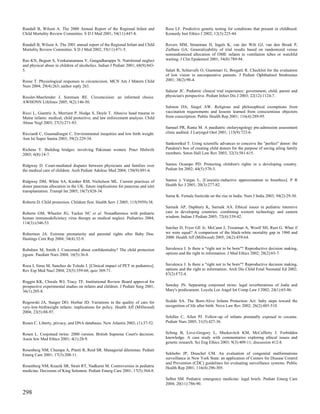 Randall B, Wilson A. The 2000 Annual Report of the Regional Infant and            Ross LF. Predictive genetic testing for conditions that present in childhood.
Child Mortality Review Committee. S D J Med 2001; 54(11):447-8.                   Kennedy Inst Ethics J 2002; 12(3):225-44.

Randall B, Wilson A. The 2001 annual report of the Regional Infant and Child      Rovers MM, Straatman H, Ingels K, van der Wilt GJ, van den Broek P,
Mortality Review Committee. S D J Med 2002; 55(11):471-5.                         Zielhuis GA. Generalizability of trial results based on randomized versus
                                                                                  nonrandomized allocation of OME infants to ventilation tubes or watchful
Rao KN, Begum S, Venkataramana V, Gangadharappa N. Nutritional neglect            waiting. J Clin Epidemiol 2001; 54(8):789-94.
and physical abuse in children of alcoholics. Indian J Pediatr 2001; 68(9):843-
5.                                                                                Salati R, Schiavulli O, Giammari G, Borgatti R. Checklist for the evaluation
                                                                                  of low vision in uncooperative patients. J Pediatr Ophthalmol Strabismus
Reese T. Physiological responses to circumcision. MCN Am J Matern Child           2001; 38(2):90-4.
Nurs 2004; 29(4):263; author reply 263.
                                                                                  Salazar JC. Pediatric clinical trial experience: government, child, parent and
Ressler-Maerlender J, Sorensen RE. Circumcision: an informed choice.              physician's perspective. Pediatr Infect Dis J 2003; 22(12):1124-7.
AWHONN Lifelines 2005; 9(2):146-50.
                                                                                  Salmon DA, Siegel AW. Religious and philosophical exemptions from
Ricci L, Giantris A, Merriam P, Hodge S, Doyle T. Abusive head trauma in          vaccination requirements and lessons learned from conscientious objectors
Maine infants: medical, child protective, and law enforcement analysis. Child     from conscription. Public Health Rep 2001; 116(4):289-95.
Abuse Negl 2003; 27(3):271-83.
                                                                                  Samuel PR, Ranta M. A paediatric otolaryngology pre-admission assessment
Ricciardi C, Guastadisegni C. Environmental inequities and low birth weight.      clinic audited. J Laryngol Otol 2001; 115(9):723-6.
Ann Ist Super Sanita 2003; 39(2):229-34.
                                                                                  Sankoorikal T. Using scientific advances to conceive the "perfect" donor: the
Richens Y. Building bridges: involving Pakistani women. Pract Midwife             Pandora's box of creating child donors for the purpose of saving ailing family
2003; 6(8):14-7.                                                                  members. Seton Hall Law Rev 2003; 32(3):581-615.


Ridgway D. Court-mediated disputes between physicians and families over           Santos Ocampo PD. Protecting children's rights in a developing country.
the medical care of children. Arch Pediatr Adolesc Med 2004; 158(9):891-6.        Pediatr Int 2002; 44(5):570-5.


Ridgway DM, White SA, Kimber RM, Nicholson ML. Current practices of               Santos y Vargas L. [Casuistic-inductive approximation to bioethics]. P R
donor pancreas allocation in the UK: future implications for pancreas and islet   Health Sci J 2001; 20(3):277-82.
transplantation. Transpl Int 2005; 18(7):828-34.
                                                                                  Sarna K. Female foeticide on the rise in India. Nurs J India 2003; 94(2):29-30.
Roberts D. Child protection. Children first. Health Serv J 2005; 115(5959):38.
                                                                                  Sarnaik AP, Daphtary K, Sarnaik AA. Ethical issues in pediatric intensive
Roberts GM, Wheeler JG, Tucker NC et al. Nonadherence with pediatric              care in developing countries: combining western technology and eastern
human immunodeficiency virus therapy as medical neglect. Pediatrics 2004;         wisdom. Indian J Pediatr 2005; 72(4):339-42.
114(3):e346-53.
                                                                                  Satcher D, Fryer GE Jr, McCann J, Troutman A, Woolf SH, Rust G. What if
Robertson JA. Extreme prematurity and parental rights after Baby Doe.             we were equal? A comparison of the black-white mortality gap in 1960 and
Hastings Cent Rep 2004; 34(4):32-9.                                               2000. Health Aff (Millwood) 2005; 24(2):459-64.


Robshaw M, Smith J. Concerned about confidentiality? The child protection         Savulescu J. Is there a "right not to be born"? Reproductive decision making,
jigsaw. Paediatr Nurs 2004; 16(5):36-8.                                           options and the right to information. J Med Ethics 2002; 28(2):65-7.


Roca I, Simo M, Sanchez de Toledo J. [Clinical impact of PET in pediatrics].      Savulescu J. Is there a "right not to be born"? Reproductive decision making,
Rev Esp Med Nucl 2004; 23(5):359-68; quiz 369-71.                                 options and the right to information. Arch Dis Child Fetal Neonatal Ed 2002;
                                                                                  87(2):F72-4.
Roggin KK, Chwals WJ, Tracy TF. Institutional Review Board approval for
prospective experimental studies on infants and children. J Pediatr Surg 2001;    Sawday JN. Separating conjoined twins: legal reverberations of Jodie and
36(1):205-8.                                                                      Mary's predicament. Loyola Los Angel Int Comp Law J 2002; 24(1):65-86.


Rogowski JA, Staiger DO, Horbar JD. Variations in the quality of care for         Scaldo SA. The Born-Alive Infants Protection Act: baby steps toward the
very-low-birthweight infants: implications for policy. Health Aff (Millwood)      recognition of life after birth. Nova Law Rev 2002; 26(2):485-510.
2004; 23(5):88-97.
                                                                                  Schiller C, Allen PJ. Follow-up of infants prenatally exposed to cocaine.
Rosen C. Liberty, privacy, and DNA databases. New Atlantis 2003; (1):37-52.       Pediatr Nurs 2005; 31(5):427-36.


Rosen L. Conjoined twins: 2000 version. British Supreme Court's decision.         Schrag B, Love-Gregory L, Muskavitch KM, McCafferty J. Forbidden
Assia Jew Med Ethics 2001; 4(1):28-9.                                             knowledge. A case study with commentaries exploring ethical issues and
                                                                                  genetic research. Sci Eng Ethics 2003; 9(3):409-11; discussion 412-8.
Rosenberg NM, Chumpa A, Pitetti R, Reid SR. Managerial dilemmas. Pediatr
Emerg Care 2001; 17(3):208-11.                                                    Sekhobo JP, Druschel CM. An evaluation of congenital malformations
                                                                                  surveillance in New York State: an application of Centers for Disease Control
                                                                                  and Prevention (CDC) guidelines for evaluating surveillance systems. Public
Rosenberg NM, Knazik SR, Strait RT, Nadkarni M. Controversies in pediatric        Health Rep 2001; 116(4):296-305.
medicine. Decisions of King Solomon. Pediatr Emerg Care 2001; 17(5):364-8.
                                                                                  Selbst SM. Pediatric emergency medicine: legal briefs. Pediatr Emerg Care
                                                                                  2004; 20(11):786-90.

298
 