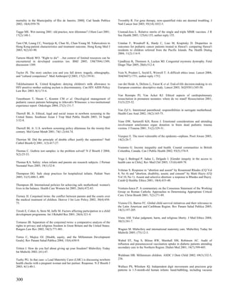 mortality in the Municipality of Rio de Janeiro, 2000]. Cad Saude Publica         Twombly R. For gene therapy, now-quantified risks are deemed troubling. J
2002; 18(4):959-70.                                                               Natl Cancer Inst 2003; 95(14):1032-3.

Tagge ME. Wet nursing 2001: old practice, new dilemmas? J Hum Lact 2001;          Unstead-Joss L. Relative merits of the single and triple MMR vaccines. J R
17(2):140-1.                                                                      Soc Health 2005; 125(4):155; author reply 155.

Tam CM, Leung CC, Noertjojo K, Chan SL, Chan-Yeung M. Tuberculosis in             Untalan F, Woodruff K, Hardy C, Liao M, Krupitsky D. Disparities in
Hong Kong-patient characteristics and treatment outcome. Hong Kong Med J          outcomes for pediatric cancer patients treated in Hawai'i: comparing Hawai'i
2003; 9(2):83-90.                                                                 residents to children referred from the Pacific Islands. Pac Health Dialog
                                                                                  2004; 11(2):114-9.
Tarnow-Mordi WO. "Right to die": ...but context of limited resources can be
encountered in developed countries too. BMJ 2005; 330(7504):1389;                 Upadhyay K, Thomson A, Luckas MJ. Congenital myotonic dystrophy. Fetal
discussion 1389.                                                                  Diagn Ther 2005; 20(6):512-4.

Taylor JS. The story catches you and you fall down: tragedy, ethnography,         Vain N, Prudent L, Szyld E, Wiswell T. A difficult ethics issue. Lancet 2004;
and "cultural competence". Med Anthropol Q 2003; 17(2):159-81.                    364(9447):1751; author reply 1752.

Teklehaimanot K. United Kingdom: denying children's milk allowance to             van der Heide A, Deliens L, Faisst K et al. End-of-life decision-making in six
HIV-positive mother seeking asylum is discriminatory. Can HIV AIDS Policy         European countries: descriptive study. Lancet 2003; 362(9381):345-50.
Law Rev 2003; 8(1):73-4.
                                                                                  Van Reempts PJ, Van Acker KJ. Ethical aspects of cardiopulmonary
Tenenbaum T, Hasan C, Kramm CM et al. Oncological management of                   resuscitation in premature neonates: where do we stand? Resuscitation 2001;
pediatric cancer patients belonging to Jehovah's Witnesses: a two-institutional   51(3):225-32.
experience report. Onkologie 2004; 27(2):131-7.
                                                                                  Van Zyl L. Intentional parenthood: responsibilities in surrogate motherhood.
Therrell BL Jr. Ethical, legal and social issues in newborn screening in the      Health Care Anal 2002; 10(2):165-75.
United States. Southeast Asian J Trop Med Public Health 2003; 34 Suppl
3:52-8.                                                                           Vane DW, Sartorelli KH, Reese J. Emotional considerations and attending
                                                                                  involvement ameliorates organ donation in brain dead pediatric trauma
Therrell BL Jr. U.S. newborn screening policy dilemmas for the twenty-first       victims. J Trauma 2001; 51(2):329-31.
century. Mol Genet Metab 2001; 74(1-2):64-74.
                                                                                  Vazquez E. The most vulnerable of the epidemic--orphans. Posit Aware 2003;
Therrien M. Did the principle of double effect justify the separation? Natl       14(2):26-7.
Cathol Bioeth Q 2001; 1(3):417-27.
                                                                                  Veenstra G. Income inequality and health. Coastal communities in British
Thomas C. Guthrie test samples: is the problem solved? N Z Bioeth J 2004;         Columbia, Canada. Can J Public Health 2002; 93(5):374-9.
5(2):25-33.
                                                                                  Vega J, Bedregal P, Jadue L, Delgado I. [Gender inequity in the access to
Thomas KA. Safety: when infants and parents are research subjects. J Perinat      health care in Chile]. Rev Med Chil 2003; 131(6):669-78.
Neonatal Nurs 2005; 19(1):52-8.
                                                                                  Vehmas S. Response to "abortion and assent" by Rosamond Rhodes (CQ Vol
Thompson DG. Safe sleep practices for hospitalized infants. Pediatr Nurs          8, No 4) and "abortion, disability, assent, and consent" by Matti Hayry (CQ
2005; 31(5):400-3, 409.                                                           Vol 10, No 1). Assent and selective abortion: a response to Rhodes and Hayry.
                                                                                  Camb Q Healthc Ethics 2001; 10(4):433-40.
Thompson JB. International policies for achieving safe motherhood: women's
lives in the balance. Health Care Women Int 2005; 26(6):472-83.                   Ventura-Junca P. A commentary on the Consensus Statement of the Working
                                                                                  Group on Roman Catholic Approaches to Determining Appropriate Critical
Tierney H. Conjoined twins: the conflict between parents and the courts over      Care. Christ Bioeth 2001; 7(2):271-89.
the medical treatment of children. Denver J Int Law Policy 2002; 30(4):458-
75.                                                                               Victora CG, Barros FC. Global child survival initiatives and their relevance to
                                                                                  the Latin American and Caribbean Region. Rev Panam Salud Publica 2005;
Tirosh E, Cohen A, Stein M, Jaffe M. Factors affecting participation in a child   18(3):197-205.
development programme. Int J Rehabil Res 2001; 24(4):321-4.
                                                                                  Viens AM. Value judgment, harm, and religious liberty. J Med Ethics 2004;
Tomasso JB. Separation of the conjoined twins: a comparative analysis of the      30(3):241-7.
rights to privacy and religious freedom in Great Britain and the United States.
Rutgers Law Rev 2002; 54(3):771-801.                                              Wagner M. Midwifery and international maternity care. Midwifery Today Int
                                                                                  Midwife 2005; (75):12-3.
Torres C, Mujica OJ. [Health, equity, and the Millennium Development
Goals]. Rev Panam Salud Publica 2004; 15(6):430-9.                                Wahid ST, Nag S, Bilous RW, Marshall SM, Robinson AC. Audit of
                                                                                  influenza and pneumococcal vaccination uptake in diabetic patients attending
Tritten J. How do you feel about giving up your freedom? Midwifery Today          secondary care in the Northern Region. Diabet Med 2001; 18(7):599-603.
Int Midwife 2002; (61):47.
                                                                                  Waldman HB. Millennium children. ASDC J Dent Child 2002; 69(3):332-5,
Tuohy PG. In that case: a Lead Maternity Carer (LMC) is discussing newborn        236.
health checks with a pregnant woman and her partner. Response. N Z Bioeth J
2003; 4(1):40-1.                                                                  Wallace PS, Whishaw IQ. Independent digit movements and precision grip
                                                                                  patterns in 1-5-month-old human infants: hand-babbling, including vacuous


300
 
