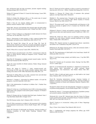 then self-directed hand and digit movements, precedes targeted reaching.           West JC. Parents do not have authority to refuse to consent to resuscitation of
Neuropsychologia 2003; 41(14):1912-8.                                              fetus born alive. HCA, Inc. v. Miller. J Healthc Risk Manag 2001; 21(3):33-4.

Wallace SV, Semeraro D, Darne FJ. Consent for fetal necropsy. Lancet 2001;         Whitelaw A, Thoresen M. Clinical trials of treatments after perinatal
357(9271):1884.                                                                    asphyxia. Curr Opin Pediatr 2002; 14(6):664-8.

Walline JJ, Holden BA, Bullimore MA et al. The current state of corneal            Whitfield A. The conjoined twins. Transcript of the speeches given at the
reshaping. Eye Contact Lens 2005; 31(5):209-14.                                    BAFS annual dinner on 28 February 2002. British Academy of Forensic
                                                                                   Sciences. Med Sci Law 2002; 42(4):277-80.
Walsh C, Ross LF. Are minority children under- or overrepresented in
pediatric research? Pediatrics 2003; 112(4):890-5.                                 Wicks E. The greater good?: issues of proportionality and democracy in the
                                                                                   doctrine of necessity as applied in Re A. Common Law World Rev 2003;
Walton MK. Advocacy and leadership when parental rights and child welfare          32(1):15-34.
collide: the role of the advanced practice nurse. J Pediatr Nurs 2002; 17(1):49-
58.                                                                                Wildeman S, Downie J. Genetic and metabolic screening of newborns: must
                                                                                   health care providers seek explicit parental consent? Health Law J 2001; 9:61-
Wang CC, Wang Y, Zhang K et al. Reproductive health indicators for China's         111.
rural areas. Soc Sci Med 2003; 57(2):217-25.
                                                                                   Wilfond BS, Gollust SE. Policy issues for expanding newborn screening
Wang L. Determinants of child mortality in LDCs: empirical findings from           programs: the cystic fibrosis newborn screening experience in the United
demographic and health surveys. Health Policy 2003; 65(3):277-99.                  States. J Pediatr 2005; 146(5):668-74.


Wang NE, Gisondi MA, Golzari M, van der Vlugt TM, Tuuli M.                         Williams WG. Surgical outcomes in congenital heart disease: expectations
Socioeconomic disparities are negatively associated with pediatric emergency       and realities. Eur J Cardiothorac Surg 2005; 27(6):937-44.
department aftercare compliance. Acad Emerg Med 2003; 10(11):1278-84.
                                                                                   Williamson R. The balance between privacy, safety and community health. J
Ward E. Whose life is it anyway? Lancet 2001; 358(9283):766.                       Paediatr Child Health 2003; 39(7):507-8.


Ward FR. Parents and professionals in the NICU: communication within the           Wise PH. The transformation of child health in the United States. Health Aff
context of ethical decision making--an integrative review. Neonatal Netw           (Millwood) 2004; 23(5):9-25.
2005; 24(3):25-33.
                                                                                   Witte C. Cord blood storage: property and liability issues. J Leg Med 2005;
Ward Platt M. Participation in multiple neonatal research studies. Arch Dis        26(2):275-92.
Child Fetal Neonatal Ed 2005; 90(3):F191.
                                                                                   Wocial LD. Neonatal care for premature infants. Hastings Cent Rep 2005;
Warner JO. Annus horribilis for British medicine. Pediatr Allergy Immunol          35(1):6-7; author reply 7.
2001; 12(2):55-6.
                                                                                   Wolf LE, Lo B, Beckerman KP, Dorenbaum A, Kilpatrick SJ, Weintrub PS.
Waruru AK, Nduati R, Tylleskar T. Audio computer-assisted self-                    When parents reject interventions to reduce postnatal human
interviewing (ACASI) may avert socially desirable responses about infant           immunodeficiency virus transmission. Arch Pediatr Adolesc Med 2001;
feeding in the context of HIV. BMC Med Inform Decis Mak 2005; 5:24.                155(8):927-33.


Wasserman D. Killing Mary to save Jodie: conjoined twins and individual            Wood D. Effect of child and family poverty on child health in the United
rights. Philos Public Policy Q 2001; 21(1):9-14.                                   States. Pediatrics 2003; 112(3 Part 2):707-11.


Waterston T, Tonniges T. Advocating for children's health: a US and UK             Wood DL. Increasing immunization coverage. American Academy of
perspective. Arch Dis Child 2001; 85(3):180-2.                                     Pediatrics Committee on Community Health Services. American Academy of
                                                                                   Pediatrics Committee on Practice and Ambulatory Medicine. Pediatrics 2003;
                                                                                   112(4):993-6.
Watt S. Safe administration of medicines to children: Part 1. Paediatr Nurs
2003; 15(4):40-3.
                                                                                   Woodruff TJ, Parker JD, Kyle AD, Schoendorf KC. Disparities in exposure to
                                                                                   air pollution during pregnancy. Environ Health Perspect 2003; 111(7):942-6.
Webster D. In that case: a Lead Maternity Carer (LMC) is discussing newborn
health checks with a pregnant woman and her partner. Response. N Z Bioeth J
2003; 4(1):42-3.                                                                   Woollard M, Jewkes F. 5 Assessment and identification of paediatric primary
                                                                                   survey positive patients. Emerg Med J 2004; 21(4):511-7.
Webster D. Storage and use of residual dried blood spots. Southeast Asian J
Trop Med Public Health 2003; 34 Suppl 3:49-51.                                     Workowski KA, Levine WC. Selected topics from the Centers for Disease
                                                                                   Control and Prevention Sexually Transmitted Diseases Treatment Guidelines
                                                                                   2002. HIV Clin Trials 2002; 3(5):421-33.
Weil WB. Russian roulette: final 2. Pediatrics 2005; 115(5):1451.
                                                                                   Worth P. Saying no to circumcision: ending cycles of abuse. Beginnings
Weiss B. Ethics assessment as an adjunct to risk assessment in the evaluation      2001; 21(1):11.
of developmental neurotoxicants. Environ Health Perspect 2001; 109 Suppl
6:905-8.
                                                                                   Wray J. Choice: fad or fashion? Pract Midwife 2005; 8(3):4-5.
Werner MJ. Principles of child health care financing. American Academy of
Pediatrics Committee on Child Health Financing. Pediatrics 2003;                   Wray J. Confidentiality and teenage pregnancy--the affinity gap. RCM
112(4):997-9.                                                                      Midwives 2005; 8(12):493.



301
 