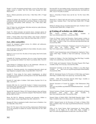 Wright C, Lee RE. Investigating perinatal death: a review of the options when       Silverman RD. No more kidding around: restructuring non-medical childhood
autopsy consent is refused. Arch Dis Child Fetal Neonatal Ed 2004;                  immunization exemptions to ensure public health protection. Ann Health Law
89(4):F285-8.                                                                       2003; 12(2):277-94, table of contents.

Wyatt J. Medical paternalism and the fetus. J Med Ethics 2001; 27 Suppl             Skene L. Ownership of human tissue and the law. Nat Rev Genet 2002;
2:ii15-20.                                                                          3(2):145-8.

Yaghmai R, Kashani AH, Geraghty MT et al. Progressive cerebral edema                Therrell BL Jr. Ethical, legal and social issues in newborn screening in the
associated with high methionine levels and betaine therapy in a patient with        United States. Southeast Asian J Trop Med Public Health 2003; 34 Suppl
cystathionine beta-synthase (CBS) deficiency. Am J Med Genet 2002;                  3:52-8.
108(1):57-63.
                                                                                    Webster D. Storage and use of residual dried blood spots. Southeast Asian J
Yativ N. Nanny, lies, and videotape: child abuse and privacy rights dilemmas.       Trop Med Public Health 2003; 34 Suppl 3:49-51.
Pediatrics 2005; 115(6):1791-2.

Zeigler VL. Ethical principles and parental choice: treatment options for           g) Listing of websites on child abuse
neonates with hypoplastic left heart syndrome. Pediatr Nurs 2003; 29(1):65-9.       BMJ.      Clinical      Evidence     [Web       Page].     Available      at
                                                                                    http://www.clinicalevidence.com/. (Accessed July 2006).
Zoloth L. Nursing father and nursing mothers: notes toward a distinctive
Jewish view of reproductive ethics. Annu Soc Christ Ethics 2001; 21:325-37.         Centers for Disease Control and Prevention, Federal partners working on
                                                                                    youth violence. The National Youth Violence Prevention Resource Center
                                                                                    [Web Page]. Available at http://www.safeyouth.org/scripts/about/index.asp.
Law, ethics and politics                                                            (Accessed July 2006).
Consent for emergency medical services for children and adolescents.
Pediatrics 2003; 111(3):703-6.                                                      Children Trust Fund of Washington. Washington Council for Prevention of
                                                                                    Child    Abuse     and     Neglect    [Web      Page].  Available    at
Allen M, Bissell M. Safety and stability for foster children: the policy context.   http://www.wcpcan.wa.gov. (Accessed July 2006).
Future Child 2004; 14(1):48-73.
                                                                                    CIDETT. Centro Interamericano contra la Desaparición, Explotación, Trata y
Bellamy S. Lives to save lives--the ethics of tissue typing. Hum Fertil (Camb)      Tráfico [Web Page]. Available at http://www.cidett.org/. (Accessed July
2005; 8(1):5-11.                                                                    2006).

Calandrillo SP. Vanishing vaccinations: why are so many Americans opting            Coalition for Children, I. The Safe Child Home Page [Web Page]. Available
out of vaccinating their children? Univ Mich J Law Reform 2004; 37(2):353-          at http://www.safechild.org/. (Accessed July 2006).
440.
                                                                                    FCVP. Family and Community Violence Prevention Program [Web Page].
Cohen-Almagor R. Euthanasia and law in the Netherlands: reflections on              Available at http://www.fcvp.org/. (Accessed July 2006).
Dutch perspectives. Synth Philos 2002; 17(1):135-55.
                                                                                    International Committee of the Red Cross. Children in war [Web Page].
Feitshans IL. Protecting posterity: the occupational physician's ethical and        Available     at    http://www.icrc.org/Web/eng/siteeng0.nsf/html/children.
legal obligations to pregnant workers. Occup Med 2002; 17(4):673-85.                (Accessed July 2006).

Grundell E. Tissue typing for bone marrow transplantation: an ethical               ISPCAN. International Society for Prevention of Child Abuse and Neglect
examination of some arguments concerning harm to the child. Monash Bioeth           [Web Page]. Available at http://www.ispcan.org/. (Accessed July 2006).
Rev 2003; 22(4):45-55.
                                                                                    LifeNET . Child Abuse Prevention Network [Web Page]. Available at
Horowitz R. Legal rights of children. Child Adolesc Psychiatr Clin N Am             http://child-abuse.com/. (Accessed July 2006).
2002; 11(4):705-17.
                                                                                    National Association of Counsel for Children. Child Maltreatment [Web
Kimberly MB, Forte AL, Carroll JM, Feudtner C. Pediatric do-not-attempt-            Page].                             Available                           at
resuscitation orders and public schools: a national assessment of policies and      http://www.naccchildlaw.org/childrenlaw/childmaltreatment.html. (Accessed
laws. Am J Bioeth 2005; 5(1):59-65.                                                 July 2006).

Marshall MF, Menikoff J, Paltrow LM. Perinatal substance abuse and human            National Institutes of Health. National Institute of Child Health and Human
subjects research: are privacy protections adequate? Ment Retard Dev Disabil        Development        [Web       Page].     July      2006;     Available    at
Res Rev 2003; 9(1):54-9.                                                            http://www.nichd.nih.gov/40th/. (Accessed July 2006).

Meaux JB, Bell PL. Balancing recruitment and protection: children as                National Library of Health (NHS). Child Health Specialist Library [Web
research subjects. Issues Compr Pediatr Nurs 2001; 24(4):241-51.                    Page]. Available at http://www.library.nhs.uk/. (Accessed July 2006).

Munjanja SP. Ethics in reproductive health: clinical issues in Zimbabwe. Cent       NSPCC. National Society for the Prevention of Cruelty to Children [Web
Afr J Med 2001; 47(6):159-63.                                                       Page]. Available at http://www.nspcc.org.uk/html/home/home.htm. (Accessed
                                                                                    July 2006).
Sharav VH. The impact of the Food and Drug Administration Modernization
Act on the recruitment of children for research. Ethical Hum Sci Serv 2003;         Office of the United Nations High Commissioner for Human Rights.
5(2):83-108.                                                                        Committee on the Rights of the Child [Web Page]. Available at
                                                                                    http://www.ohchr.org/english/bodies/crc/index.htm. (Accessed July 2006).




302
 