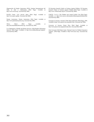 Organización de Estados Americanos (OEA). Instituto Interamericano del        UN Secretary General’s Study on Violence Against Children. UN Secretary
Niño, la niña y Adolescentes [Web Page]. Available at                         General’s Study on Violence Against Children [Web Page]. Available at
http://www.iin.oea.org/. (Accessed July 2006).                                http://www.violencestudy.org/r25. (Accessed July 2006t).

PACER Center. Let's prevent abuse [Web              Page].   Available   at   UNICEF. C.A.C.U: The Children and Armed Conflict Unit [Web Page].
http://www.pacer.org/lpa/. (Accessed July 2006).                              Available at http://www.essex.ac.uk/armedcon/themes/general/default.htm.
                                                                              (Accessed July 2006).
Parents Anonymous. Parents Anonymous [Web Page]. Available at
http://www.parentsanonymous.org. (Accessed July 2006).                        University of Arizona. Arizona's Child Abuse InfoCenter [Web Page]. 1996;
                                                                              Available at http://www.parent-wise.org/index2.htm. (Accessed July 2006).
Thrive.         Thrive       [Web         Page].        Available        at
http://preventchildabusebozeman.org/. (Accessed July 2006).                   University of Arizona. Parent Wise [Web Page]. Available                 at
                                                                              http://www.parent-wise.org/parent/index.htm. (Accessed July 2006).
U.S. Department of Health and Human Services. Child Welfare Information
Gateway [Web Page]. Available at http://www.childwelfare.gov/espanol/.        Yale University Child Study Center. National Center for Children Exposed to
(Accessed July 2006).                                                         Violence [Web Page]. Available at http://www.nccev.org/. (Accessed July
                                                                              2006).




303
 