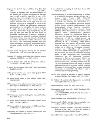 Drugs for the doctor's bag: 2--children. Drug Ther Bull          I was addicted to everything. J Mich Dent Assoc 2004;
    2005;                                      43(11):81-4.          86(10):26-8, 30-1.
    Abstract: In September 2005, we published Drugs for
    the doctor's bag: 1--Adults, recognising the fact that       The implementation of the Fast Track program: an example
    there is still a need for most GPs to carry well-                 of a large-scale prevention science efficacy trial. J
    equipped bags, even though many have given up                     Abnorm       Child     Psychol      2002;    30(1):1-17.
    responsibility for out-of-hours services. Here we                 Abstract: In 1990, the Fast Track Project was initiated
    suggest medicines that a GP might want to have                    to evaluate the feasibility and effectiveness of a
    available for use in an emergency or for the acute                comprehensive, multicomponent prevention program
    treatment of children and adolescents, updatingour                targeting children at risk for conduct disorders in four
    previous advice. As with adults, it is not our intention          demographically diverse American communities
    to imply that every GP must carry every drug                      (Conduct Problems Prevention Research Group
    mentioned. Some of the drugs will probably only be                [CPPRG], 1992). Representing a prevention science
    used by rural GPs who do not have access to                       approach toward community-based preventive
    immediate emergency care. Whenever a medicine is                  intervention, the Fast Track intervention design was
    first mentioned, our suggested formulation is included            based upon the available data base elucidating the
    in brackets. Unless otherwise stated, the doses given             epidemiology of risk for conduct disorder and
    are all from the BNF for Children. We enclose with                suggesting key causal developmental influences (R. P.
    this issue a card summarising parenteral doses (for               Weissberg & M. T. Greenberg, 1998). Critical
    adults and children) of drugs for medical emergencies;            questions about this approach to prevention center
    this card includes the BNF table of ideal weight for              around the extent to which such a science-based
    age.                                                              program can be effective at (1) engaging community
                                                                      members      and     stakeholders, (2) maintaining
Exposure. Court: HIV-positive hearsay did not prejudice               intervention fidelity while responding appropriately to
    trial outcome. AIDS Policy Law 2004; 19(15):6.                    the local norms and needs of communities that vary
                                                                      widely in their demographic and cultural/ethnic
Exposure. HIV-positive sex offender loses character witness           composition, and (3) maintaining community
    challenge. AIDS Policy Law 2004; 19(3):6.                         engagement in the long-term to support effective and
                                                                      sustainable intervention dissemination. This paper
Exposure. Predator label holds for HIV-positive offender.             discusses these issues, providing examples from the
    AIDS Policy Law 2005; 20(16):8.                                   Fast Track project to illustrate the process of program
                                                                      implementation and the evidence available regarding
A genetic defense against child abuse? Harv Ment Health               the success of this science-based program at engaging
    Lett 2003; 19(9):8.                                               communities in sustainable and effective ways as
                                                                      partners in prevention programming.
Global group launches U.S. human rights project. AIDS
    Policy Law 2002; 17(20):1.                                   In Asia, child mortality is not linked to women's autonomy
                                                                      or religion. Int Fam Plan Perspect 2003; 29(4):195-6.
The hidden health trauma of child soldiers. Lancet 2004;
    363(9412):831.                                               [In children with psychiatrically ill parents the soul suffers].
                                                                      Krankenpfl J 2004; 42(5-6):153-4.
HIV as weapon. Court upholds man's enhanced sentence for
    HIV exposure. AIDS Policy Law 2005; 20(14):8.                Index of suspicion. Pediatr Rev 2003; 24(3):99-105.

HIV infection: five face death if guilty. Nurs Times 2001;       [Investigating sexual abuse of a child]. Duodecim 2001;
    97(38):9.                                                         117(2):224-34.
                                                                      Notes: CORPORATE NAME: Finnish Association of
HIV testing order must be challenged at trial. AIDS Policy            Child Psychiatrists
    Law 2004; 19(4):7.
                                                                 Learn to read the signs. Nurs Stand 2003; 17(51):16-7.
HIV testing order reversed for convicted sex offender. AIDS
    Policy Law 2005; 20(20):6.                                   Lecturer struck off after claiming child pornography was a
                                                                      teaching aid. Nurs Times 2001; 97(34):5.
HIV testing upheld for man convicted of child sexual abuse.
    AIDS Policy Law 2004; 19(10):3.                              Letting live, letting die. Bull Med Ethics 2004; (201):19-22.
                                                                       Notes: GENERAL NOTE: KIE: KIE Bib: allowing to
Hospitals tap into database for pediatric intensive care. Data         die/infants; allowing to die/legal aspects
    Strateg Benchmarks 2002; 6(6):85-91.
                                                                 Libyan HIV trial is postponed. Nurs Times 2001; 97(39):7.

305
 