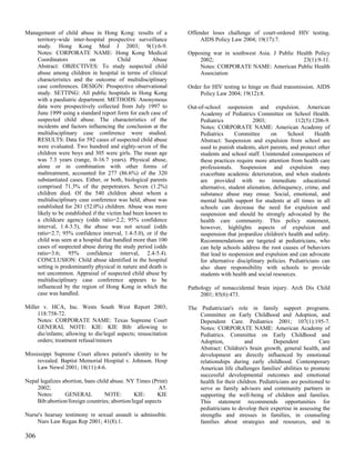 Management of child abuse in Hong Kong: results of a             Offender loses challenge of court-ordered HIV testing.
    territory-wide inter-hospital prospective surveillance            AIDS Policy Law 2004; 19(17):7.
    study. Hong Kong Med J 2003; 9(1):6-9.
    Notes: CORPORATE NAME: Hong Kong Medical                     Opposing war in southwest Asia. J Public Health Policy
    Coordinators           on            Child        Abuse          2002;                                  23(1):9-11.
    Abstract: OBJECTIVES: To study suspected child                   Notes: CORPORATE NAME: American Public Health
    abuse among children in hospital in terms of clinical            Association
    characteristics and the outcome of multidisciplinary
    case conferences. DESIGN: Prospective observational          Order for HIV testing to hinge on fluid transmission. AIDS
    study. SETTING: All public hospitals in Hong Kong                Policy Law 2004; 19(12):8.
    with a paediatric department. METHODS: Anonymous
    data were prospectively collected from July 1997 to          Out-of-school suspension and expulsion. American
    June 1999 using a standard report form for each case of           Academy of Pediatrics Committee on School Health.
    suspected child abuse. The characteristics of the                 Pediatrics              2003;             112(5):1206-9.
    incidents and factors influencing the conclusion at the           Notes: CORPORATE NAME: American Academy of
    multidisciplinary case conference were studied.                   Pediatrics      Committee       on     School     Health
    RESULTS: Data for 592 cases of suspected child abuse              Abstract: Suspension and expulsion from school are
    were evaluated. Two hundred and eighty-seven of the               used to punish students, alert parents, and protect other
    children were boys and 305 were girls. The mean age               students and school staff. Unintended consequences of
    was 7.3 years (range, 0-16.7 years). Physical abuse,              these practices require more attention from health care
    alone or in combination with other forms of                       professionals. Suspension and expulsion may
    maltreatment, accounted for 277 (86.6%) of the 320                exacerbate academic deterioration, and when students
    substantiated cases. Either, or both, biological parents          are provided with no immediate educational
    comprised 71.3% of the perpetrators. Seven (1.2%)                 alternative, student alienation, delinquency, crime, and
    children died. Of the 540 children about whom a                   substance abuse may ensue. Social, emotional, and
    multidisciplinary case conference was held, abuse was             mental health support for students at all times in all
    established for 281 (52.0%) children. Abuse was more              schools can decrease the need for expulsion and
    likely to be established if the victim had been known to          suspension and should be strongly advocated by the
    a childcare agency (odds ratio=2.2; 95% confidence                health care community. This policy statement,
    interval, 1.4-3.5), the abuse was not sexual (odds                however, highlights aspects of expulsion and
    ratio=2.7; 95% confidence interval, 1.4-5.0), or if the           suspension that jeopardize children's health and safety.
    child was seen at a hospital that handled more than 100           Recommendations are targeted at pediatricians, who
    cases of suspected abuse during the study period (odds            can help schools address the root causes of behaviors
    ratio=3.6; 95% confidence interval, 2.4-5.4).                     that lead to suspension and expulsion and can advocate
    CONCLUSION: Child abuse identified in the hospital                for alternative disciplinary policies. Pediatricians can
    setting is predominantly physical in nature and death is          also share responsibility with schools to provide
    not uncommon. Appraisal of suspected child abuse by               students with health and social resources.
    multidisciplinary case conference appears to be
    influenced by the region of Hong Kong in which the           Pathology of nonaccidental brain injury. Arch Dis Child
    case was handled.                                                 2001; 85(6):473.

Miller v. HCA, Inc. Wests South West Report 2003;                The Pediatrician's role in family support programs.
     118:758-72.                                                     Committee on Early Childhood and Adoption, and
     Notes: CORPORATE NAME: Texas Supreme Court                      Dependent Care. Pediatrics 2001; 107(1):195-7.
     GENERAL NOTE: KIE: KIE Bib: allowing to                         Notes: CORPORATE NAME: American Academy of
     die/infants; allowing to die/legal aspects; resuscitation       Pediatrics. Committee on Early Childhood and
     orders; treatment refusal/minors                                Adoption,           and          Dependent           Care
                                                                     Abstract: Children's brain growth, general health, and
Mississippi Supreme Court allows patient's identity to be            development are directly influenced by emotional
     revealed. Baptist Memorial Hospital v. Johnson. Hosp            relationships during early childhood. Contemporary
     Law Newsl 2001; 18(11):4-6.                                     American life challenges families' abilities to promote
                                                                     successful developmental outcomes and emotional
Nepal legalizes abortion, bans child abuse. NY Times (Print)         health for their children. Pediatricians are positioned to
    2002;                                                A5.         serve as family advisors and community partners in
    Notes:       GENERAL          NOTE:       KIE:      KIE          supporting the well-being of children and families.
    Bib:abortion/foreign countries; abortion/legal aspects           This statement recommends opportunities for
                                                                     pediatricians to develop their expertise in assessing the
Nurse's hearsay testimony re sexual assault is admissible.           strengths and stresses in families, in counseling
    Nurs Law Regan Rep 2001; 41(8):1.                                families about strategies and resources, and in

306
 