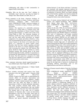 collaborating with others in their communities to               relation between 11 risk factors and these 3 outcomes
      support family relationships.                                   was examined, with separate regression analyses for
                                                                      the intervention and control groups. Moderate evidence
Pedophilia. Who are the men who "love" children in                    of prediction of outcome effects was found, although
    intolerable ways? And how can they be helped to                   none of the baseline variables were found to predict all
    change? Harv Ment Health Lett 2004; 20(7):1-4.                    3 outcomes, and different patterns of prediction
                                                                      emerged for home versus school outcomes.
Poison treatment in the home. American Academy of
     Pediatrics Committee on Injury, Violence, and Poison        Prevalence of anemia among displaced and nondisplaced
     Prevention.     Pediatrics     2003;      112(5):1182-5.         mothers and children--Azerbaijan, 2001. MMWR
     Notes: CORPORATE NAME: American Academy of                       Morb Mortal Wkly Rep 2004; 53(27):610-4.
     Pediatrics Committee on Injury, Violence, and Poison             Notes: CORPORATE NAME: Centers for Disease
     Prevention                                                       Control          and         Prevention         (CDC)
     Abstract: The ingestion of a potentially poisonous               Abstract: In the early 1990s, the war between Armenia
     substance by a young child is a common event, with               and Azerbaijan over the Azeri region of Nagorno-
     the American Association of Poison Control Centers               Karabakh resulted in approximately 600,000 internally
     reporting approximately 1.2 million such events in the           displaced persons and 200,000 refugees in Azerbaijan.
     United States in 2001. The American Academy of                   After years of displacement and despite sustained
     Pediatrics (AAP) has long concerned itself with this             humanitarian assistance, these internally displaced
     issue and has made poison prevention an integral                 persons and refugees (IDP/Rs) are still coping with
     component of its injury prevention initiatives. A key            unfavorable living conditions and limited employment
     AAP recommendation has been to keep a 1-oz bottle of             opportunities. Results of a 1996 CDC survey in
     syrup of ipecac in the home to be used only on the               Azerbaijan revealed high rates of malnutrition and
     advice of a physician or poison control center.                  anemia among both the IDP/R and resident populations
     Recently, there has been interest regarding activated            and prompted further study of the nutritional status of
     charcoal in the home as a poison treatment strategy.             these populations. This report summarizes results of a
     After reviewing the evidence, the AAP believes that              2001 survey of IDP/R and non-IDP/R mothers and
     ipecac should no longer be used routinely as a home              children with anemia in Azerbaijan. Findings indicated
     treatment strategy, that existing ipecac in the home             that more than one third of mothers and children were
     should be disposed of safely, and that it is premature to        anemic, with no significant difference in the overall
     recommend the administration of activated charcoal in            prevalence between IDP/R and non-IDP/R populations;
     the home. The first action for a caregiver of a child            however, among the IDP/R population, anemia was
     who may have ingested a toxic substance is to consult            associated with various socioeconomic factors such as
     with the local poison control center.                            education, socioeconomic status (SES), and area of
                                                                      residence. Future studies should focus on identifying
Policy statement: physicians should expand knowledge to               causes for the high rates of anemia in Azerbaijan and
     ease children's pain. Dent Today 2001; 20(10):43.                developing effective interventions such as iron
                                                                      supplementation and behavior modification.
Position statement. Child maltreatment. J Pediatr Health
      Care 2002; 16(1):30A-1A.                                   Protection of human research subjects. Final rule. Fed Regist
                                                                      2001;                                66(219):56775-80.
Predictor variables associated with positive Fast Track               Notes: CORPORATE NAME: Department of Health
     outcomes at the end of third grade. J Abnorm Child               and          Human           Services           (DHHS)
     Psychol                2002;                30(1):37-52.         GENERAL NOTE: KIE: KIE Bib: embryo and fetal
     Abstract: Progress has been made in understanding the            research; human experimentation/minors; human
     outcome effects of preventive interventions and                  experimentation/regulation;                      human
     treatments designed to reduce children's conduct                 experimentation/special                      populations
     problems. However, limited research has explored the             Abstract: The Department of Health and Human
     factors that may affect the degree to which an                   Services (DHHS) is withdrawing Subpart B of its
     intervention is likely to benefit particular individuals.        human subjects protection regulations published on
     This study examines selected child, family, and                  January 17, 2001 and is issuing this replacement rule.
     community baseline characteristics that may predict              These regulations provide additional protections for
     proximal outcomes from the Fast Track intervention.              pregnant women and human fetuses involved in
     The primary goal of this study was to examine                    research. The final rule continues the special
     predictors of outcomes after 3 years of intervention             protections for pregnant women and human fetuses that
     participation, at the end of 3rd grade. Three types of           have existed since 1975 and makes limited changes in
     proximal outcomes were examined: parent-rated                    terminology referring to neonates, clarifies provisions
     aggression,     teacher-rated   oppositional-aggressive          for paternal consent when research is conducted
     behavior, and special education involvement. The                 involving fetuses, clarifies language that applies to
                                                                      research on newborns of uncertain viability, and
307
 