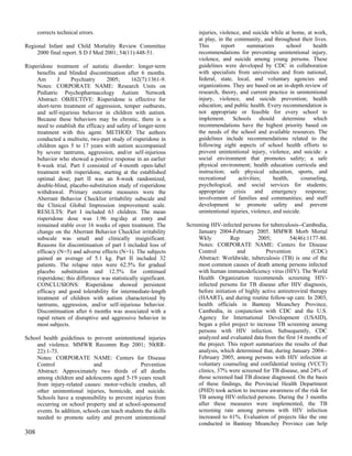 corrects technical errors.                                        injuries, violence, and suicide while at home, at work,
                                                                        at play, in the community, and throughout their lives.
Regional Infant and Child Mortality Review Committee                    This       report      summarizes       school     health
     2000 final report. S D J Med 2001; 54(11):448-51.                  recommendations for preventing unintentional injury,
                                                                        violence, and suicide among young persons. These
Risperidone treatment of autistic disorder: longer-term                 guidelines were developed by CDC in collaboration
     benefits and blinded discontinuation after 6 months.               with specialists from universities and from national,
     Am       J     Psychiatry      2005;       162(7):1361-9.          federal, state, local, and voluntary agencies and
     Notes: CORPORATE NAME: Research Units on                           organizations. They are based on an in-depth review of
     Pediatric Psychopharmacology Autism Network                        research, theory, and current practice in unintentional
     Abstract: OBJECTIVE: Risperidone is effective for                  injury, violence, and suicide prevention; health
     short-term treatment of aggression, temper outbursts,              education; and public health. Every recommendation is
     and self-injurious behavior in children with autism.               not appropriate or feasible for every school to
     Because these behaviors may be chronic, there is a                 implement. Schools should determine which
     need to establish the efficacy and safety of longer-term           recommendations have the highest priority based on
     treatment with this agent. METHOD: The authors                     the needs of the school and available resources. The
     conducted a multisite, two-part study of risperidone in            guidelines include recommendations related to the
     children ages 5 to 17 years with autism accompanied                following eight aspects of school health efforts to
     by severe tantrums, aggression, and/or self-injurious              prevent unintentional injury, violence, and suicide: a
     behavior who showed a positive response in an earlier              social environment that promotes safety; a safe
     8-week trial. Part I consisted of 4-month open-label               physical environment; health education curricula and
     treatment with risperidone, starting at the established            instruction; safe physical education, sports, and
     optimal dose; part II was an 8-week randomized,                    recreational      activities;     health,      counseling,
     double-blind, placebo-substitution study of risperidone            psychological, and social services for students;
     withdrawal. Primary outcome measures were the                      appropriate     crisis    and    emergency response;
     Aberrant Behavior Checklist irritability subscale and              involvement of families and communities; and staff
     the Clinical Global Impression improvement scale.                  development to promote safety and prevent
     RESULTS: Part I included 63 children. The mean                     unintentional injuries, violence, and suicide.
     risperidone dose was 1.96 mg/day at entry and
     remained stable over 16 weeks of open treatment. The          Screening HIV-infected persons for tuberculosis--Cambodia,
     change on the Aberrant Behavior Checklist irritability             January 2004-February 2005. MMWR Morb Mortal
     subscale was small and clinically insignificant.                   Wkly           Rep        2005;         54(46):1177-80.
     Reasons for discontinuation of part I included loss of             Notes: CORPORATE NAME: Centers for Disease
     efficacy (N=5) and adverse effects (N=1). The subjects             Control          and          Prevention           (CDC)
     gained an average of 5.1 kg. Part II included 32                   Abstract: Worldwide, tuberculosis (TB) is one of the
     patients. The relapse rates were 62.5% for gradual                 most common causes of death among persons infected
     placebo substitution and 12.5% for continued                       with human immunodeficiency virus (HIV). The World
     risperidone; this difference was statistically significant.        Health Organization recommends screening HIV-
     CONCLUSIONS: Risperidone showed persistent                         infected persons for TB disease after HIV diagnosis,
     efficacy and good tolerability for intermediate-length             before initiation of highly active antiretroviral therapy
     treatment of children with autism characterized by                 (HAART), and during routine follow-up care. In 2003,
     tantrums, aggression, and/or self-injurious behavior.              health officials in Banteay Meanchey Province,
     Discontinuation after 6 months was associated with a               Cambodia, in conjunction with CDC and the U.S.
     rapid return of disruptive and aggressive behavior in              Agency for International Development (USAID),
     most subjects.                                                     began a pilot project to increase TB screening among
                                                                        persons with HIV infection. Subsequently, CDC
School health guidelines to prevent unintentional injuries              analyzed and evaluated data from the first 14 months of
    and violence. MMWR Recomm Rep 2001; 50(RR-                          the project. This report summarizes the results of that
    22):1-73.                                                           analysis, which determined that, during January 2004--
    Notes: CORPORATE NAME: Centers for Disease                          February 2005, among persons with HIV infection at
    Control                  and                  Prevention            voluntary counseling and confidential testing (VCCT)
    Abstract: Approximately two thirds of all deaths                    clinics, 37% were screened for TB disease, and 24% of
    among children and adolescents aged 5-19 years result               those screened had TB disease diagnosed. On the basis
    from injury-related causes: motor-vehicle crashes, all              of these findings, the Provincial Health Department
    other unintentional injuries, homicide, and suicide.                (PHD) took action to increase awareness of the risk for
    Schools have a responsibility to prevent injuries from              TB among HIV-infected persons. During the 3 months
    occurring on school property and at school-sponsored                after these measures were implemented, the TB
    events. In addition, schools can teach students the skills          screening rate among persons with HIV infection
    needed to promote safety and prevent unintentional                  increased to 61%. Evaluation of projects like the one
                                                                        conducted in Banteay Meanchey Province can help
308
 