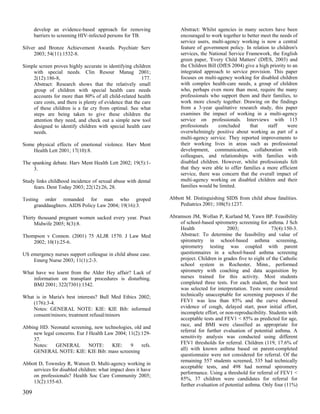 develop an evidence-based approach for removing                Abstract: Whilst agencies in many sectors have been
      barriers to screening HIV-infected persons for TB.             encouraged to work together to better meet the needs of
                                                                     service users, multi-agency working is now a central
Silver and Bronze Achievement Awards. Psychiatr Serv                 feature of government policy. In relation to children's
     2003; 54(11):1532-8.                                            services, the National Service Framework, the English
                                                                     green paper, 'Every Child Matters' (DfES, 2003) and
Simple screen proves highly accurate in identifying children         the Children Bill (DfES 2004) give a high priority to an
    with special needs. Clin Resour Manag 2001;                      integrated approach to service provision. This paper
    2(12):186-8,                                         177.        focuses on multi-agency working for disabled children
    Abstract: Research shows that the relatively small               with complex health-care needs, a group of children
    group of children with special health care needs                 who, perhaps even more than most, require the many
    accounts for more than 80% of all child-related health           professionals who support them and their families, to
    care costs, and there is plenty of evidence that the care        work more closely together. Drawing on the findings
    of these children is a far cry from optimal. See what            from a 3-year qualitative research study, this paper
    steps are being taken to give these children the                 examines the impact of working in a multi-agency
    attention they need, and check out a simple new tool             service on professionals. Interviews with 115
    designed to identify children with special health care           professionals      concluded     that    staff     were
    needs.                                                           overwhelmingly positive about working as part of a
                                                                     multi-agency service. They reported improvements to
Some physical effects of emotional violence. Harv Ment               their working lives in areas such as professional
    Health Lett 2001; 17(10):8.                                      development, communication, collaboration with
                                                                     colleagues, and relationships with families with
The spanking debate. Harv Ment Health Lett 2002; 19(5):1-            disabled children. However, whilst professionals felt
     3.                                                              that they were able to offer families a more efficient
                                                                     service, there was concern that the overall impact of
Study links childhood incidence of sexual abuse with dental          multi-agency working on disabled children and their
     fears. Dent Today 2003; 22(12):26, 28.                          families would be limited.

Testing order remanded for man who groped                       Abbott M. Distinguishing SIDS from child abuse fatalities.
     granddaughters. AIDS Policy Law 2004; 19(16):3.                Pediatrics 2001; 108(5):1237.

Thirty thousand pregnant women sacked every year. Pract         Abramson JM, Wollan P, Kurland M, Yawn BP. Feasibility
     Midwife 2005; 8(3):8.                                          of school-based spirometry screening for asthma. J Sch
                                                                    Health                 2003;                 73(4):150-3.
Thompson v Connon. (2001) 75 ALJR 1570. J Law Med                   Abstract: To determine the feasibility and value of
    2002; 10(1):25-6.                                               spirometry in school-based asthma screening,
                                                                    spirometry testing was coupled with parent
US emergency nurses support colleague in child abuse case.          questionnaires in a school-based asthma screening
    Emerg Nurse 2003; 11(1):2-3.                                    project. Children in grades five to eight of the Catholic
                                                                    school system in Rochester, Minn., performed
What have we learnt from the Alder Hey affair? Lack of              spirometry with coaching and data acquisition by
    information on transplant procedures is disturbing.             nurses trained for this activity. Most students
    BMJ 2001; 322(7301):1542.                                       completed three tests. For each student, the best test
                                                                    was selected for interpretation. Tests were considered
What is in Maria's best interests? Bull Med Ethics 2002;            technically unacceptable for screening purposes if the
    (176):3-4.                                                      FEV1 was less than 85% and the curve showed
    Notes: GENERAL NOTE: KIE: KIE Bib: informed                     evidence of cough, delayed start, poor initial effort,
    consent/minors; treatment refusal/minors                        incomplete effort, or non-reproducibility. Students with
                                                                    acceptable tests and FEV1 < 85% as predicted for age,
Abbing HD. Neonatal screening, new technologies, old and            race, and BMI were classified as appropriate for
                                                                    referral for further evaluation of potential asthma. A
    new legal concerns. Eur J Health Law 2004; 11(2):129-
    37.                                                             sensitivity analysis was conducted using different
    Notes:    GENERAL         NOTE:     KIE:    9    refs.          FEV1 thresholds for referral. Children (119, 17.6% of
                                                                    all) with known asthma based on parent-completed
    GENERAL NOTE: KIE: KIE Bib: mass screening
                                                                    questionnaire were not considered for referral. Of the
                                                                    remaining 557 students screened, 535 had technically
Abbott D, Townsley R, Watson D. Multi-agency working in
                                                                    acceptable tests, and 498 had normal spirometry
    services for disabled children: what impact does it have
                                                                    performance. Using a threshold for referral of FEV1 <
    on professionals? Health Soc Care Community 2005;
                                                                    85%, 37 children were candidates for referral for
    13(2):155-63.
                                                                    further evaluation of potential asthma. Only four (11%)
309
 
