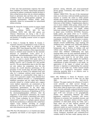 of these also had questionnaire responses that made              practices among ethnically and socio-economicall
      them candidates for referral. School-based spirometry            diverse groups. Community Dent Health 2004; 21(1
      screening for asthma is technically feasible but there is        Suppl):102-11.
      little overlap between those who are referral candidates         Abstract: OBJECTIVE; The aim of this international
      based on spirometry data and those who are referral              study was to develop a valid and reliable psychometric
      candidates based on parent-reported symptoms on                  measure to examine the extent to which parents'
      screening questionnaires. Without further study,                 attitudes about engaging in twice-daily tooth brushing
      spirometry cannot be recommended for school-based                and controlling sugar snacking predict these respective
      asthma screening.                                                behaviours in their children. A supplementary objective
                                                                       was to assess whether ethnic group, culture, level of
Abushama M, Ahmed B. Cesarean section on request. Saudi                deprivation or children's caries experience impact upon
    Med            J        2004;            25(12):1820-3.            the relationships between oral health related
    Notes: GENERAL NOTE: KIE: 26 refs.                                 behaviours, attitudes to these respective behaviours and
    GENERAL NOTE: KIE: KIE Bib: patient care                           to dental caries. CLINICAL SETTING: Nurseries,
    Abstract: Obstetricians are facing a tide of non-                  health centres and dental clinics in 17 countries.
    medically indicated requests for cesarean section. Risks           PARTICIPANTS: 2822 children aged 3 to 4 years and
    and benefits of accepting cesarean section on request              their parents. MAIN OUTCOME MEASURES: Dental
    are discussed.                                                     examination of children and questionnaire to parents.
                                                                       RESULTS: Factor analysis identified 8 coherent
Acir N, Oztura I, Kuntalp M, Baklan B, Guzelis C.                      attitudes towards toothbrushing, sugar snacking and
     Automatic detection of epileptiform events in EEG by              childhood caries. Attitudes were significantly different
     a three-stage procedure based on artificial neural                in families from deprived and non-deprived
     networks. IEEE Trans Biomed Eng 2005; 52(1):30-40.                backgrounds and in families of children with and
     Abstract: This paper introduces a three-stage procedure           without caries. Parents perception of their ability to
     based on artificial neural networks for the automatic             control their children's toothbrushing and sugar
     detection of epileptiform events (EVs) in a                       snacking habits were the most significant predictor of
     multichannel electroencephalogram (EEG) signal. In                whether or not favourable habits were reported. Some
     the first stage, two discrete perceptrons fed by six              differences were found by site and ethnic group.
     features are used to classify EEG peaks into three                CONCLUSIONS: This study supports the hypothesis
     subgroups: 1) definite epileptiform transients (ETs); 2)          that parental attitudes significantly impact on the
     definite non-ETs; and 3) possible ETs and possible                establishment of habits favourable to oral health. An
     non-ETs. The pre-classification done in the first stage           appreciation of the impact of cultural and ethnic
     not only reduces the computation time but also                    diversity is important in understanding how parental
     increases the overall detection performance of the                attitudes to oral health vary. Further research should
     procedure. In the second stage, the peaks falling into            examine in a prospective intervention whether
     the third group are aimed to be separated from each               enhancing parenting skills is an effective route to
     other by a nonlinear artificial neural network that               preventing childhood caries.
     would function as a postclassifier whose input is a
     vector of 41 consecutive sample values obtained from         Adams AM, Madhavan S, Simon D. Women's social
     each peak. Different networks, i.e., a backpropagation           networks and child survival in Mali. Soc Sci Med
     multilayer perceptron and two radial basis function              2002;                                     54(2):165-78.
     networks trained by a hybrid method and a support                Abstract: This paper explores the influence of women's
     vector method, respectively, are constructed as the              social networks on child survival through a
     postclassifier and then compared in terms of their               comparative investigation of two ethnic groups in Mali,
     classification performances. In the third stage,                 West Africa. Data are drawn from a study of women's
     multichannel information is integrated into the system           social networks and health conducted during the period
     for contributing to the process of identifying an EV by          1996-97. Separate samples of 500 ever-married women
     the electroencephalographers (EEGers). After the                 aged 15-49 were surveyed at two geographically
     integration of multichannel information, the overall             distinct sites representing Bamanan and Fulbe
     performance of the system is determined with respect             populations respectively. Consistent with known
     to EVs. Visual evaluation, by two EEGers, of 19                  differences in economic risk, household structure, and
     channel EEG records of 10 epileptic patients showed              cultural norms, descriptive analysis reveals a greater
     that the best performance is obtained with a radial basis        probability of child death among the Fulbe, and a
     support vector machine providing an average                      larger mean size of total, material, practical and
     sensitivity of 89.1%, an average selectivity of 85.9%,           cognitive networks among the Bamanan. Cox
     and a false detection rate (per hour) of 7.5.                    regression models are used to examine the association
                                                                      between social network size, function and composition
Adair PM, Pine CM, Burnside G et al. Familial and cultural            and the odds of child death (1-5 years). Among the
     perceptions and beliefs of oral hygiene and dietary              various biological, household and community-level
                                                                      variables tested in the basic model, spacing exerts an
310
 