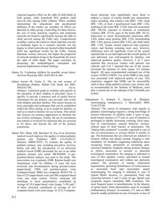 expected negative effect on the odds of child death in           based clinicians were significantly more likely to
      both groups, while household SES predicts child                  address a variety of routine health care maintenance
      survival only among Fulbe children. When variables               topics including: diet (relative risk [RR]: 1.09), sleep
      representing the educational and psychosocial                    (RR: 1.46), at least 1 psychosocial issue (RR: 1.42),
      attributes of the mother are included, no effects are            smoking in the home (RR: 15.68), lead risk assessment
      detected in either group. Controlling for these factors,         (RR: 106.54), exposure to domestic or community
      the size of total, practical, cognitive and emotional            violence (RR: 35.19), guns in the home (RR: 58.11),
      networks are found to significantly increase the odds of         behavioral or social developmental milestones (RR:
      child survival among the Fulbe only. Compositional               2.49), infant sleep position (RR: 9.29), breastfeeding
      variables, such as the extent to which natal kin, non-kin        (RR: 1.99), poison control (RR: 3.82), and child safety
      or husbands figure in a woman's network, nor the                 (RR: 1.29). Trends toward improved lead exposure,
      degree to which networks are located within household            vision, and hearing screening were seen; however,
      yield any significant results for the Fulbe. Among               differences were not significant. Users of the system
      Bamanan women, however, the higher the proportion                reported that its use had improved the overall quality of
      of network members living in the household, the lower            care delivered, was well-accepted by families, and
      the odds of child death. The paper concludes by                  improved guidance quality; however, 5 of 7 users
      discussing the methodological, conceptual and                    reported that eye-to-eye contact with patients was
      practical implications of these findings.                        reduced, and 4 of 7 reported that use of the system
                                                                       increased the duration of visits (mean: 9.3 minutes
Adams JA. Evaluating children for possible sexual abuse.               longer). All users recommended continued use of the
    Am Fam Physician 2001; 63(5):843-4, 846.                           system. CONCLUSION: Use of the EMR in this study
                                                                       was associated with improved quality of care. This
Adams Larsen M, Tentis E. The art and science of                       experience suggests that EMRs can be successfully
    disciplining children. Pediatr Clin North Am 2003;                 used in busy urban pediatric primary care centers and,
    50(4):817-40,                                      viii-ix.        as recommended by the Institute of Medicine, must
    Abstract: A practical guide to working with parents on             play a central role in the redesign of the US health care
    the discipline of their children is provided. Focus is             system.
    specific to provide a practical tool of useful how-to
    information for the primary care provider who works           Adamsbaum C, Rolland Y, Husson B. [Pediatric
    with children and their families. This article focuses on         neuroimaging emergencies.]. J Neuroradiol 2004;
    basic principles and techniques that can be established           31(4):272-80.
    within the office setting, so as to model for families, as        Abstract: The notion of emergency with regards to
    well as to teach to families for use at home. This article        pediatric neuroimaging requires a strong knowledge of
    also focuses on common applications to illustrate the             clinical indications. In children under 2 years of age,
    use of these techniques. Finally, the art of consultation         head trauma requires a CT scan in case of repeated or
    and referral is reviewed for situations that are assessed         prolonged or rapidly increasing vomiting, focal signs,
    to be above and beyond the call of the primary                    loss of consciousness, unusual behavior, seizures,
    practitioner.                                                     clinical signs of skull fracture or polytrauma. The
                                                                      "shaken baby syndrome" is usually suspected in case of
Adams WG, Mann AM, Bauchner H. Use of an electronic                   loss of consciousness or seizures before 8 months of
    medical record improves the quality of urban pediatric            age. The hematomas that are observed are subdural in
    primary care. Pediatrics 2003; 111(3):626-32.                     location, diffuse and deeply located. Imaging is only
    Abstract: OBJECTIVE: To evaluate the quality of                   mandatory for headache suggesting underlying space
    pediatric primary care, including preventive services,            occupying lesion: permanent or increasing pain,
    before and after the introduction of an electronic                nocturnal headache, headache during postural changes
    medical record (EMR) developed for use in an urban                or efforts, associated to seizures or abnormal
    pediatric primary care center. METHODS: A pre-                    neurological examination. No imaging is indicated in
    postintervention analysis was used in the study. The              case of first epileptic seizure associated to normal
    intervention was a pediatric EMR. Routine health care             neurological examination and without any particular
    maintenance visits for children <5 years old were                 context. The presence of trauma, intracranial
    reviewed, and documentation during preintervention                hypertension, persisting disturbances of consciousness
    (paper-based, 1998) and postintervention visits                   or associated focal sign necessitates urgent
    (computer-based, 2000) was compared. RESULTS: A                   neuroimaging. No imaging is indicated in case of
    total of 235 paper-based visits and 986 computer-based            typical febrile seizures, i.e. generalized, brief and
    visits met study criteria. Twelve clinicians (all                 occurring between 1 and 5 years of age. Spinal cord
    attendings or nurse practitioners) contributed an                 symptoms require immediate MRI evaluation. The
    average of 19.4 paper-based visits (range: 5-39) and 7            most frequent tumor is neuroblastoma. In the absence
    of these clinicians contributed an average of 141                 of spinal tumor, brain abnormalities must be excluded
    computer-based visits each (range: 61-213). Computer-             (inflammatory disease). In neonates, CT scan or MRI
                                                                      must be readily performed in case of seizures or loss of
311
 