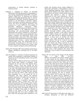consciousness to exclude ischemic, traumatic or                 painful and terrifying process during childhood in
      infectious lesions.                                             which their self-esteem is downgraded by means of
                                                                      serious degrading traditional active violence such as
Addington J, Addington D. Patterns of premorbid                       female genital mutilation and visible virginity control.
    functioning in first episode psychosis: relationship to 2-        The narratives tell stories in which Somali women are
    year outcome. Acta Psychiatr Scand 2005; 112(1):40-6.             degraded and expected to obey in situations
    Abstract: OBJECTIVE: To determine how different                   characterised by their man's arbitrariness. They are
    patterns of premorbid functioning relate to outcome               subject to a very extensive form of social control,
    longitudinally. METHOD: Premorbid adjustment was                  which is especially pronounced on issues regarding
    assessed in 194 first-episode of psychosis subjects.              sexuality. Their integrity as women is, consequently set
    Positive and negative symptoms, depression, substance             aside. When Somali refugees came to Sweden some of
    misuse and social and cognitive functioning were                  them came to adopt much of the modern lifestyle and
    assessed over 2 years. RESULTS: Four patterns of                  cultural norm systems, preferable young people and
    premorbid       adjustment:      stable-good,      stable-        some of the females. Relating to a new culture with its
    intermediate, poor-deteriorating and deteriorating were           new expectations on the norm obedience also created
    identified. Relative to the stable-good group, the                changes in self-esteem. Exile situation tends to
    deteriorating and poor-deteriorating groups had                   generate horizontal conflicts, among spouses and
    significantly more positive symptoms at 1-year follow-            between groups of people. It also tends to generate
    up but not at 2-year follow-up and significantly more             vertical conflicts because now generations stand up
    negative symptoms and significantly poorer social                 against each other and this is especially pronounced
    functioning at both 1 and 2-years. Only verbal fluency            when it is about issues of sexuality and sexual
    and memory differentiated between the groups with the             relations. The young generations questions their
    stable-good group having a superior performance.                  parents authority. They are now living in new social
    CONCLUSION: Those who demonstrated poor or                        context and perceive risks, as well as possibilities.
    deteriorating functioning prior to the onset of acute             Their new dreams and choices, however, do not fit
    psychosis have a poorer outcome up to at least 2 years            their parents' expectations, which sometimes leads to
    in terms of negative symptoms and social functioning.             big problems. From a traditional perspective these
                                                                      deviants lack of respect for traditions and the original
Adelson PD, Partington MD. Nonaccidental neurotrauma in               culture. From a male perspective this means more
     children. Introduction. Neurosurg Clin N Am 2002;                specifically a lack of respect for male dominance and
     13(2):ix-x.                                                      superiority.

Aden AS, Dahlgren L, Tarsitani G. Gendered experiences of        Adeoye AO. Eye injuries in the young in Ile-Ife, Nigeria.
    conflict and co-operation in heterosexual relations of           Niger       J       Med         2002;       11(1):26-9.
    Somalis in exile in Gothenburg, Sweden. Ann Ig 2004;             Abstract: One hundred and seventeen children aged 0-
    16(1-2):123-39.                                                  17 years treated for eye injuries at the Obafemi
    Abstract: Political upheaval and poverty at home has             Awolowo University Teaching Hospital Ile-Ife, Nigeria
    been forcing many Somalis to immigrate. These                    were studied. Seventy-five were males and 42 were
    immigrants do not only leave their physical house,               females with a mean age of 10 years 4 months. Injuries
    families, relatives, loved ones, friends, but also               occurred with increasing frequency after the age of 4
    familiarities, culture, customs, and often they do end up        years and were commonly sustained by children at play
    in no man's land being between their own and new                 (50.4%); during corporal punishment (10.3%); assault
    home culture. Available reports suggest that there are           (9.4%) and street hawking (9.4%). Causative agents
    about 15,000 Somalis in Sweden and their majority                were mostly sticks and twigs, followed by missiles and
    came here from late 1989 to 1996. About one third                fall. Visual prognosis was best in patients with
    these immigrants live in and around the city of                  contusion injuries (48.3%) and worst in those with
    Gothenburg. This paper explores and describes                    perforating eye injuries (30.5%). Blindness of the
    gendered experiences of conflict and co-operation in             injured eye occurred in one-third of the patients and
    heterosexual relations of Somalis in exile in                    another 17.5% had significant visual impairment. This
    Gothenburg, Sweden. A qualitative sociological in-               study shows a variation in the aetiology and visual
    depth interviews with 6 women and 7 men was                      outcome of eye injuries in the young. Strategies for the
    performed during May 1999 to January 2000. A follow              prevention of eye injuries are mainly health education,
    up focus group interviews with 10 people (2 women                improved supervision of children at play, change in the
    and 8 men) was also carried on. The results show that            method of corporal punishment and provision of
    both the Somali culture and Muslim religion do not               protective devices for adolescents at work. Early
    support the children being taught sex education in               diagnosis and prompt management will improve visual
    schools or the names of the sex organs being                     prognosis.
    pronounced other than to be used as metaphors. The
    girls, unlike their age group males, experience a very       Adib Essali M. Intervention in child abuse and neglect: an
                                                                     emerging subspecialty in child and adolescent
312
 