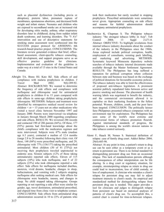 such as placental dysfunction (including previa or                took their medication but rarely resulted in stopping
      abruption), preterm labor, premature rupture of                   prophylaxis. Prescribed antimalarials were sometimes
      membranes, spontaneous abortions, and decreased birth             never given. Appropriate counseling on side effects
      weight and infant stature. Neonates and children who              and reasons for faithful administration should
      are exposed to secondhand smoke are at increased risk             accompany antimalarial prophylaxis.
      for developing otitis media, asthma, other respiratory
      disorders later in childhood; dying from sudden infant       Alechnowicz K, Chapman S. The Philippine tobacco
      death syndrome; and learning disorders. The "5 A's"               industry: "the strongest tobacco lobby in Asia". Tob
      intervention and use of descriptive statements for                Control        2004;        13      Suppl       2:ii71-8.
      smoking status assessment were synthesized into the               Abstract: OBJECTIVE: To highlight revelations from
      SUCCESS project protocol for AWHONN's 6th                         internal tobacco industry documents about the conduct
      research-based practice project. CONCLUSIONS: The                 of the industry in the Philippines since the 1960s.
      literature review generated evidence that brief, office-          Areas explored include political corruption, health,
      based assessment, client-specific tobacco counseling,             employment of consultants, resisting pack labelling,
      skill development, and support programs serve as an               and marketing and advertising. METHODS:
      effective     practice   guideline      for    clinicians.        Systematic keyword Minnesota depository website
      Implementation and evaluation of the guideline is                 searches of tobacco industry internal documents made
      under way at a total of 13 sites in the United States and         available through the Master Settlement Agreement.
      Canada.                                                           RESULTS: The Philippines has long suffered a
                                                                        reputation for political corruption where collusion
Albright TA, Binns HJ, Katz BZ. Side effects of and                     between state and business was based on the exchange
     compliance with malaria prophylaxis in children. J                 of political donations for favourable economic policies.
     Travel          Med          2002;          9(6):289-92.           The tobacco industry was able to limit the effectiveness
     Abstract: BACKGROUND: We wanted to determine                       of proposed anti-tobacco legislation. A prominent
     the frequency of side effects and compliance with                  scientist publicly repudiated links between active and
     mefloquine and chloroquine used for antimalarial                   passive smoking and disease. The placement of health
     prophylaxis in children 0 to 13 years compared with                warning labels was negotiated to benefit the industry,
     side effects in same-age children taking prophylactic              and the commercial environment allowed it to
     chloroquine. METHODS: Subjects and treatment were                  capitalise on their marketing freedoms to the fullest
     identified by retrospective medical record review for              potential. Women, children, youth, and the poor have
     children < or = 13 years not on other medications who              been targeted. CONCLUSION: The politically laissez
     visited a travel clinic between November 1997 and                  faire Philippines presented tobacco companies with an
     January 2000. Parents were interviewed via telephone               environment ripe for exploitation. The Philippines has
     in January through March 2000 regarding compliance                 seen some of the world's most extreme and
     and side effects. RESULTS: We reviewed 286 records                 controversial forms of tobacco promotion flourish.
     and contacted 190 of 286 parents (66%). Of these, 177              Against international standards of progress, the
     (93%) parents had first-hand knowledge about the                   Philippines is among the world's slowest nations to
     child's compliance with the medication regimen and                 take tobacco control seriously.
     were interviewed. Subjects were 47% male (median
     age 6.3 years), contacted a median of 12.4 months             Alemi F, Haack M, Nemes S. Statistical definition of
     (range 2.8 to 28 months) following their clinic visit. Of         relapse: case of family drug court. Addict Behav 2004;
     these, 148 (84%) were prescribed mefloquine, and 29,              29(4):685-98.
     chloroquine with 77% (136/177) taking the prescribed              Abstract: At any point in time, a patient's return to drug
     antimalarial. Most children (30 of 41 [73%]) not                  use can be seen either as a temporary event or as a
     receiving their prophylaxis traveled unprotected to               return to persistent use. There is no formal standard for
     endemic area. Sixteen subjects (12% of those taking               distinguishing persistent drug use from an occasional
     antimalarials) reported side effects. Eleven of 115               relapse. This lack of standardization persists although
     subjects (10%) who took mefloquine, and 5 of 22                   the consequences of either interpretation can be life
     subjects (23%) who took chloroquine reported a side               altering. In a drug court or regulatory situation, for
     effect. Side effects for mefloquine included diarrhea,            example, misinterpreting relapse as return to drug use
     anorexia, vivid dreams, headache, changes in sleep,               could lead to incarceration, loss of child custody, or
     hallucinations, and vomiting with 2 subjects stopping             loss of employment. A clinician who mistakes a client's
     mefloquine after seeking medical care. Side effects for           relapse for persistent drug use may fail to adjust
     chloroquine were headache, nausea, and changes in                 treatment intensity to client's needs. An empirical and
     sleep. No child stopped taking chloroquine. Groups                standardized method for distinguishing relapse from
     reporting or not reporting a side effect were similar for         persistent drug use is needed. This paper provides a
     gender, age, travel destination, antimalarial prescribed,         tool for clinicians and judges to distinguish relapse
     and elapsed time from clinic visit to telephone contact.          from persistent use based on statistical analyses of
     CONCLUSIONS: Side effects from antimalarial drug                  patterns of client's drug use. To accomplish this, a
     administration occurred in 10 to 23% of patients who              control chart is created for time-in-between relapses.
317
 