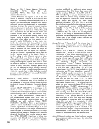 Mason, Su; Gill, A Bryan; Megone, Christopher                     reporting childhood or adolescent abuse entered
      GENERAL             NOTE:        KIE:       20       refs.        perimenopause about 35% slower than women who
      GENERAL NOTE: KIE: KIE Bib: human                                 reported no abuse (IRR(adj) = 0.65, 95% CI 0.45 to
      experimentation/minors                                            0.95) after adjusting for age, age at menarche, ever live
      Abstract: Clinicians are required to act in the best              birth, ability to maintain living standard, smoking,
      interest of neonates. However, it is not obvious that             BMI, and depression. There was a similar association
      entry into a randomised controlled trial (RCT) is in a            among women who reported first abuse during
      neonate's best interest because such trials often involve         adulthood (IRR(adj) = 0.72, 95% CI 0.28 to 1.80).
      additional onerous procedures (such as intramuscular              These findings persisted when the cohort was restricted
      injections) in return for which the neonate receives              to non-depressed women (childhood/adolescent
      unproven treatment or a placebo. On the other hand,               IRR(adj) = 0.57, 95% CI 0.36 to 0.90; adulthood
      neonatology needs to develop its evidence base, and               IRR(adj) = 0.63, 95% CI 0.23 to 1.77).
      RCTs are central to this task. The solution posited here          CONCLUSIONS: This study is the first longitudinal
      is based on two points. First, "best interest" is not             analysis of the timing of perimenopause to show an
      equivalent to "the best possible interest" only to "best          association with a history of physical or sexual abuse.
      interest within a certain realm". The realm of                    Further study of the relation between violence and
      deliberation when asking the title question is the                reproductive aging is needed.
      neonate's health. Deliberating in this realm may
      involve the exclusion from consideration of some             Almogy G, Luria T, Richter E et al. Can external signs of
      factors that might be thought relevant (such as parental         trauma guide management?: Lessons learned from
      wealth). Furthermore, circumstances may dictate the              suicide bombing attacks in Israel. Arch Surg 2005;
      need to deliberate on other factors that might be                140(4):390-3.
      thought irrelevant (such as health care resources).              Abstract: BACKGROUND: Following a suicide
      Second, deciding on a neonate's best interest does not           bombing attack, scores of victims suffering from a
      involve "putting oneself in its shoes". Rather, it               combination of blast injury, penetrating injury, and
      involves asking in what it has an interest, or stake.            burns are brought to local hospitals. OBJECTIVE: To
      These will include some things in which we all, as               identify external signs of trauma that would assist
      human beings, have a stake, such as medical progress.            medical crews in recognizing blast lung injury (BLI)
      Putting these two points together, in the realm of health        and      effectively     triaging    salvageable      and
      the answer to whether RCT entry is in a neonate's best           nonsalvageable victims. DESIGN: Retrospective
      interest is usually very finely balanced. Where this is          analysis of all 15 suicide bombing attacks that occurred
      the case, it is reasonable to invoke a broader notion of         in Israel from April 1994 to August 1997. SETTING:
      best interest and include a broader range of elements in         National survey. PATIENTS: One hundred fifty-three
      which the neonate has a stake, including medical                 victims died and 798 were injured as a result of 15
      progress. In this way RCT entry can, usually, be said to         attacks. Medical records were reviewed for external
      be in a neonate's best interest.                                 signs of trauma, such as burns and penetrating injuries,
                                                                       and the presence of BLI.Main Outcome Measure The
Allsworth JE, Zierler S, Lapane KL, Krieger N, Hogan JW,               odds ratio for BLI and death. RESULTS: Three
     Harlow BL. Longitudinal study of the inception of                 settings were targeted: buses, semiconfined spaces, and
     perimenopause in relation to lifetime history of sexual           open spaces. Sixty survivors (7.5%) suffered from BLI,
     or physical violence. J Epidemiol Community Health                which was more common in buses (37 of 260) than
     2004;                                     58(11):938-43.          semiconfined spaces (14 of 279) and open spaces (9 of
     Abstract: STUDY OBJECTIVE: To investigate of the                  259) (P<.001). Victims with BLI were more likely to
     extent to which violence over the life course                     suffer from penetrating injury to the head or torso,
     accelerates the onset of perimenopause, as measured by            burns covering more than 10% of the body surface
     menstrual changes. DESIGN: Prospective cohort study.              area, and skull fractures (odds ratios, 4, 11.6, and 55.8,
     SETTING: Boston, Massachusetts. PARTICIPANTS:                     respectively; P<.001). Victims who died at the scene
     603 premenopausal women aged 36-45 years at                       were more likely to suffer from burns, open fractures,
     baseline who completed a cross sectional survey on                and amputations in comparison with survivors (odds
     childhood and adult violence history. MAIN                        ratios, 6.5, 18.6, and 50.1, respectively; P<.001).
     OUTCOME MEASURE: Time to perimenopause,                           CONCLUSIONS: Following a suicide bombing attack,
     defined as time in months from baseline interview to a            external signs of trauma should be used to triage
     woman's report of (1) an absolute change of at least              victims to the appropriate level of care both at the
     seven days in menstrual cycle length from baseline or             scene and in the hospital. Triage of salvageable and
     subjective report of menstrual irregularity; (2) a change         nonsalvageable victims should take into account the
     in menstrual flow amount or duration; or (3) cessation            presence of amputations, burns, and open fractures.
     of periods for at least three months, whichever came
     first. MAIN RESULTS: Experience of abuse was                  Alpert EJ. Domestic violence and clinical medicine: learning
     associated with delayed onset of menstrual changes                 from our patients and from our fears. J Gen Intern Med
     indicative of onset of perimenopause. Women                        2002; 17(2):162-3.
319
 