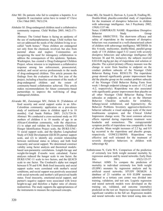 Alter MJ. Do patients who fail to complete a hepatitis A or      Aman MG, De Smedt G, Derivan A, Lyons B, Findling RL.
     hepatitis B vaccination series have to restart it? Cleve       Double-blind, placebo-controlled study of risperidone
     Clin J Med 2003; 70(3):234.                                    for the treatment of disruptive behaviors in children
                                                                    with subaverage intelligence. Am J Psychiatry 2002;
Altshuler SJ. Drug-endangered children need a collaborative         159(8):1337-46.
     community response. Child Welfare 2005; 84(2):171-             Notes: CORPORATE NAME: Risperidone Disruptive
     90.                                                            Behavior                    Study               Group
     Abstract: The United States is facing an epidemic of           Abstract: OBJECTIVE: The short-term efficacy and
     the use of methamphetamine drugs. Child welfare has            safety of risperidone in the treatment of disruptive
     not yet addressed the needs of the children living in so-      behaviors was examined in a well-characterized cohort
     called "meth homes." These children are endangered             of children with subaverage intelligence. METHOD: In
     not only from the chemicals involved, but also from            this 6-week, multicenter, double-blind, parallel-group
     parental abuse and neglect. Communities are                    study of 118 children (aged 5-12 years) with severely
     recognizing the need for interagency collaboration to          disruptive behaviors and subaverage intelligence (IQ
     address the consequences of this epidemic. Spokane,            between 36 and 84, inclusive), the subjects received
     Washington, has created a Drug-Endangered Children             0.02-0.06 mg/kg per day of risperidone oral solution or
     Project, whose mission is to implement a collaborative         placebo. The a priori primary efficacy measure was the
     response among law enforcement, prosecutorial,                 change in score from baseline to endpoint on the
     medical, and social service professionals to the needs         conduct problem subscale of the Nisonger Child
     of drug-endangered children. This article presents the         Behavior Rating Form. RESULTS: The risperidone
     findings from the evaluation of the first year of the          group showed significantly greater improvement than
     project, including a baseline assessment of the needs of       did the placebo group on the conduct problem subscale
     drug-endangered children and the extent of                     of the Nisonger Child Behavior Rating Form from
     community-based collaboration achieved. This article           week 1 through endpoint (change in score of -15.2 and
     makes recommendations for future community-based               -6.2, respectively). Risperidone was also associated
     partnerships to improve the well-being of drug-                with significantly greater improvement than placebo on
     endangered children.                                           all other Nisonger Child Behavior Rating Form
                                                                    subscales at endpoint, as well as on the Aberrant
Alvarado BE, Zunzunegui MV, Delisle H. [Validation of               Behavior Checklist subscales for irritability,
     food security and social support scales in an Afro-            lethargy/social withdrawal, and hyperactivity; the
     Colombian community: application on a prevalence               Behavior Problems Inventory aggressive/destructive
     study of nutritional status in children aged 6 to 18           behavior subscale; a visual analogue scale of the most
     months]. Cad Saude Publica 2005; 21(3):724-36.                 troublesome symptom; and the Clinical Global
     Abstract: We conducted a cross-sectional study on 193          Impression change score. The most common adverse
     mothers of children 6 to 18 months of age in an                effects reported during risperidone treatment were
     African-Colombian community, with the objectives:              headache and somnolence. The extrapyramidal
     (1) to adapt and validate the Community Childhood              symptom profile of risperidone was comparable to that
     Hunger Identification Project scale, the DUKE-UNC-             of placebo. Mean weight increases of 2.2 kg. and 0.9
     11 social support scale, and the Quebec Longitudinal           kg occurred in the risperidone and placebo groups,
     Study of Child Development (QLSCD) partner support             respectively. CONCLUSIONS: Risperidone was
     scale, and (2) to identify any existent relationship           effective and well tolerated for the treatment of
     between nutritional status in infancy and both food            severely disruptive behaviors in children with
     insecurity and social support. We determined construct         subaverage IQ.
     validity using factor analysis and theoretical models-
     based non-parametric correlations. Length-for-age and       Ambalavanan N, Carlo WA. Comparison of the prediction
     weight-for-length Z-results were calculated. Factor            of extremely low birth weight neonatal mortality by
     analyses reduced the hunger scale to one factor, the           regression analysis and by neural networks. Early Hum
     DUKE-UNC-11 scale to two factors, and the QLSCD                Dev                  2001;                 65(2):123-37.
     scale to one factor. The Cronbach's alpha test ranged          Abstract: AIMS: To compare the prediction of
     between 0.70 and 0.90. Both food insecurity and social         mortality in individual extremely low birth weight
     support scales were correlated with mother's social            (ELBW) neonates by regression analysis and by
     conditions, and social support was positively associated       artificial neural networks. STUDY DESIGN: A
     with social networks and mother's self-perceived health        database of 23 variables on 810 ELBW neonates
     status. Food insecurity, emotional-social support, and         admitted to a tertiary care center was divided into
     partner's negative support were associated with lower          training, validation, and test sets. Logistic regression
     height-to-age and therefore a higher ratio of chronic          and neural network models were developed on the
     malnutrition. The study supports the appropriateness of        training set, validated, and outcome (mortality)
     the instruments to measure the expressed concepts.             predicted on the test set. Stepwise regression identified
                                                                    significant variables in the full set. Regression models
                                                                    and neural networks were then tested using data sets
320
 