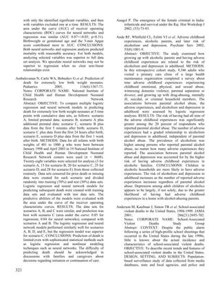 with only the identified significant variables, and then   Anagol P. The emergence of the female criminal in India:
      with variables excluded one at a time. RESULTS: The            infanticide and survival under the Raj. Hist Workshop J
      area under the curve (AUC) of receiver operating               2002; (53):73-93.
      characteristic (ROC) curves for neural networks and
      regression was similar (AUC 0.87+/-0.03; p=0.31).          Anda RF, Whitfield CL, Felitti VJ et al. Adverse childhood
      Birthweight or gestational age and the 5-min Apgar             experiences, alcoholic parents, and later risk of
      score contributed most to AUC. CONCLUSIONS:                    alcoholism and depression. Psychiatr Serv 2002;
      Both neural networks and regression analysis predicted         53(8):1001-9.
      mortality with reasonable accuracy. For both models,           Abstract: OBJECTIVE: The study examined how
      analyzing selected variables was superior to full data         growing up with alcoholic parents and having adverse
      set analysis. We speculate neural networks may not be          childhood experiences are related to the risk of
      superior to regression when no clear non-linear                alcoholism and depression in adulthood. METHODS:
      relationships exist.                                           In this retrospective cohort study, 9,346 adults who
                                                                     visited a primary care clinic of a large health
Ambalavanan N, Carlo WA, Bobashev G et al. Prediction of             maintenance organization completed a survey about
   death for extremely low birth weight neonates.                    nine adverse childhood experiences: experiencing
   Pediatrics             2005;             116(6):1367-73.          childhood emotional, physical, and sexual abuse;
   Notes: CORPORATE NAME: National Institute of                      witnessing domestic violence; parental separation or
   Child Health and Human Development Neonatal                       divorce; and growing up with drug-abusing, mentally
   Research                                        Network           ill, suicidal, or criminal household members. The
   Abstract: OBJECTIVE: To compare multiple logistic                 associations between parental alcohol abuse, the
   regression and neural network models in predicting                adverse experiences, and alcoholism and depression in
   death for extremely low birth weight neonates at 5 time           adulthood were assessed by logistic regression
   points with cumulative data sets, as follows: scenario            analyses. RESULTS: The risk of having had all nine of
   A, limited prenatal data; scenario B, scenario A plus             the adverse childhood experiences was significantly
   additional prenatal data; scenario C, scenario B plus             greater among the 20 percent of respondents who
   data from the first 5 minutes after birth; scenario D,            reported parental alcohol abuse. The number of adverse
   scenario C plus data from the first 24 hours after birth;         experiences had a graded relationship to alcoholism
   scenario E, scenario D plus data from the first 1 week            and depression in adulthood, independent of parental
   after birth. METHODS: Data for all infants with birth             alcohol abuse. The prevalence of alcoholism was
   weights of 401 to 1000 g who were born between                    higher among persons who reported parental alcohol
   January 1998 and April 2003 in 19 National Institute of           abuse, no matter how many adverse experiences they
   Child Health and Human Development Neonatal                       reported. The association between parental alcohol
   Research Network centers were used (n = 8608).                    abuse and depression was accounted for by the higher
   Twenty-eight variables were selected for analysis (3 for          risk of having adverse childhood experiences in
   scenario A, 15 for scenario B, 20 for scenario C, 25 for          alcoholic families. CONCLUSIONS: Children in
   scenario D, and 28 for scenario E) from those collected           alcoholic households are more likely to have adverse
   routinely. Data sets censored for prior death or missing          experiences. The risk of alcoholism and depression in
   data were created for each scenario and divided                   adulthood increases as the number of reported adverse
   randomly into training (70%) and test (30%) data sets.            experiences increases regardless of parental alcohol
   Logistic regression and neural network models for                 abuse. Depression among adult children of alcoholics
   predicting subsequent death were created with training            appears to be largely, if not solely, due to the greater
   data sets and evaluated with test data sets. The                  likelihood of having had adverse childhood
   predictive abilities of the models were evaluated with            experiences in a home with alcohol-abusing parents.
   the area under the curve of the receiver operating
   characteristic curves. RESULTS: The data sets for             Anderson M, Kaufman J, Simon TR et al. School-associated
   scenarios A, B, and C were similar, and prediction was            violent deaths in the United States, 1994-1999. JAMA
   best with scenario C (area under the curve: 0.85 for              2001;                                286(21):2695-702.
   regression; 0.84 for neural networks), compared with              Notes: CORPORATE NAME: School-Associated
   scenarios A and B. The logistic regression and neural             Violent          Deaths           Study          Group
   network models performed similarly well for scenarios             Abstract: CONTEXT: Despite the public alarm
   A, B, D, and E, but the regression model was superior             following a series of high-profile school shootings that
   for scenario C. CONCLUSIONS: Prediction of death is               occurred in the United States during the late 1990s,
   limited even with sophisticated statistical methods such          little is known about the actual incidence and
   as logistic regression and nonlinear modeling                     characteristics of school-associated violent deaths.
   techniques such as neural networks. The difficulty of             OBJECTIVE: To describe recent trends and features of
   predicting death should be acknowledged in                        school-associated violent deaths in the United States.
   discussions with families and caregivers about                    DESIGN, SETTING, AND SUBJECTS: Population-
   decisions regarding initiation or continuation of care.           based surveillance study of data collected from media
                                                                     databases, state and local agencies, and police and
321
 