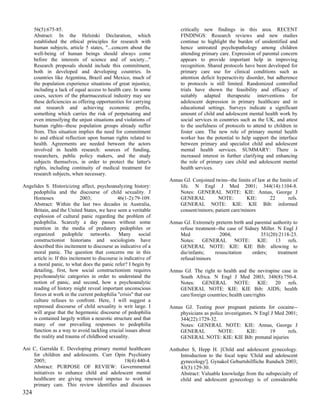 56(5):675-85.                                                     critically new findings in this area. RECENT
      Abstract: In the Helsinki Declaration, which                      FINDINGS: Research reviews and new studies
      established the ethical principles for research with              continue to highlight the burden of unidentified and
      human subjects, article 5 states, "...concern about the           hence untreated psychopathology among children
      well-being of human beings should always come                     attending primary care. Expression of parental concern
      before the interests of science and of society..."                appears to provide important help in improving
      Research proposals should include this commitment,                recognition. Shared protocols have been developed for
      both in developed and developing countries. In                    primary care use for clinical conditions such as
      countries like Argentina, Brazil and Mexico, much of              attention deficit hyperactivity disorder, but adherence
      the population experience situations of great injustice,          to protocols is still limited. Randomized controlled
      including a lack of equal access to health care. In some          trials have shown the feasibility and efficacy of
      cases, sectors of the pharmaceutical industry may see             suitably adapted therapeutic interventions for
      these deficiencies as offering opportunities for carrying         adolescent depression in primary healthcare and in
      out research and achieving economic profits,                      educational settings. Surveys indicate a significant
      something which carries the risk of perpetuating and              amount of child and adolescent mental health work by
      even intensifying the unjust situations and violations of         social services in countries such as the UK, and attest
      human rights--these population groups already suffer              to the usefulness of protocols to attend to children in
      from. This situation implies the need for commitment              foster care. The new role of primary mental health
      to and ethical reflection upon human rights related to            worker has the potential to help support the interface
      health. Agreements are needed between the actors                  between primary and specialist child and adolescent
      involved in health research: sources of funding,                  mental health services. SUMMARY: There is
      researchers, public policy makers, and the study                  increased interest in further clarifying and enhancing
      subjects themselves, in order to protect the latter's             the role of primary care child and adolescent mental
      rights, including continuity of medical treatment for             health services.
      research subjects, when necessary.
                                                                   Annas GJ. Conjoined twins--the limits of law at the limits of
Angelides S. Historicizing affect, psychoanalyzing history:            life. N Engl J Med 2001; 344(14):1104-8.
    pedophilia and the discourse of child sexuality. J                 Notes: GENERAL NOTE: KIE: Annas, George J
    Homosex                   2003;            46(1-2):79-109.         GENERAL          NOTE:         KIE:        22       refs.
    Abstract: Within the last two decades in Australia,                GENERAL NOTE: KIE: KIE Bib: informed
    Britain, and the United States, we have seen a veritable           consent/minors; patient care/minors
    explosion of cultural panic regarding the problem of
    pedophilia. Scarcely a day passes without some                 Annas GJ. Extremely preterm birth and parental authority to
    mention in the media of predatory pedophiles or                    refuse treatment--the case of Sidney Miller. N Engl J
    organized pedophile networks. Many social                          Med                2004;             351(20):2118-23.
    constructionist historians and sociologists have                   Notes: GENERAL NOTE: KIE: 13 refs.
    described this incitement to discourse as indicative of a          GENERAL NOTE: KIE: KIE Bib: allowing to
    moral panic. The question that concerns me in this                 die/infants;    resuscitation    orders;     treatment
    article is: If this incitement to discourse is indicative of       refusal/minors
    a moral panic, to what does the panic refer? I begin by
    detailing, first, how social constructionism requires          Annas GJ. The right to health and the nevirapine case in
    psychoanalytic categories in order to understand the               South Africa. N Engl J Med 2003; 348(8):750-4.
    notion of panic, and second, how a psychoanalytic                  Notes: GENERAL NOTE: KIE: 20 refs.
    reading of history might reveal important unconscious              GENERAL NOTE: KIE: KIE Bib: AIDS; health
    forces at work in the current pedophilia "crisis" that our         care/foreign countries; health care/rights
    culture refuses to confront. Here, I will suggest a
    repressed discourse of child sexuality is writ large. I        Annas GJ. Testing poor pregnant patients for cocaine--
    will argue that the hegemonic discourse of pedophilia              physicians as police investigators. N Engl J Med 2001;
    is contained largely within a neurotic structure and that          344(22):1729-32.
    many of our prevailing responses to pedophilia                     Notes: GENERAL NOTE: KIE: Annas, George J
    function as a way to avoid tackling crucial issues about           GENERAL           NOTE:         KIE:      19      refs.
    the reality and trauma of childhood sexuality.                     GENERAL NOTE: KIE: KIE Bib: prenatal injuries

Ani C, Garralda E. Developing primary mental healthcare            Anthuber S, Hepp H. [Child and adolescent gynecology.
    for children and adolescents. Curr Opin Psychiatry                 Introduction to the focal topic 'Child and adolescent
    2005;                                  18(4):440-4.                gynecology']. Gynakol Geburtshilfliche Rundsch 2003;
    Abstract: PURPOSE OF REVIEW: Governmental                          43(3):129-30.
    initiatives to enhance child and adolescent mental                 Abstract: Valuable knowledge from the subspecialty of
    healthcare are giving renewed impetus to work in                   child and adolescent gynecology is of considerable
    primary care. This review identifies and discusses
324
 