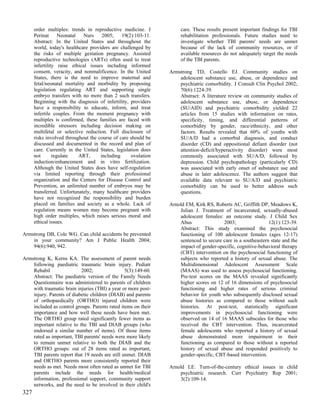 order multiples: trends in reproductive medicine. J           care. These results present important findings for TBI
      Perinat      Neonatal   Nurs    2005;    19(2):103-11.        rehabilitation professionals. Future studies need to
      Abstract: In the United States and throughout the             investigate whether TBI parents' needs are unmet
      world, today's healthcare providers are challenged by         because of the lack of community resources, or if
      the risks of multiple gestation pregnancy. Assisted           available resources do not adequately target the needs
      reproductive technologies (ARTs) often used to treat          of the TBI parents.
      infertility raise ethical issues including informed
      consent, veracity, and nonmalificence. In the United     Armstrong TD, Costello EJ. Community studies on
      States, there is the need to improve maternal and            adolescent substance use, abuse, or dependence and
      fetal/neonatal mortality and morbidity by proposing          psychiatric comorbidity. J Consult Clin Psychol 2002;
      legislation regulating ART and supporting single             70(6):1224-39.
      embryo transfers with no more than 2 such transfers.         Abstract: A literature review on community studies of
      Beginning with the diagnosis of infertility, providers       adolescent substance use, abuse, or dependence
      have a responsibility to educate, inform, and treat          (SU/AID) and psychiatric comorbidity yielded 22
      infertile couples. From the moment pregnancy with            articles from 15 studies with information on rates,
      multiples is confirmed, these families are faced with        specificity, timing, and differential patterns of
      incredible stressors including decision making on            comorbidity by gender, race/ethnicity, and other
      multifetal or selective reduction. Full disclosure of        factors. Results revealed that 60% of youths with
      risks involved throughout the course of care should be       SU/A/D had a comorbid diagnosis, and conduct
      discussed and documented in the record and plan of           disorder (CD) and oppositional defiant disorder (not
      care. Currently in the United States, legislation does       attention-deficit/hyperactivity disorder) were most
      not       regulate    ART,     including     ovulation       commonly associated with SU/A/D, followed by
      induction/enhancement and in vitro fertilization.            depression. Child psychopathology (particularly CD)
      Although the United States does have self-regulation         was associated with early onset of substance use and
      via limited reporting through their professional             abuse in later adolescence. The authors suggest that
      organization and the Centers for Disease Control and         available data relevant to SU/A/D and psychiatric
      Prevention, an unlimited number of embryos may be            comorbidity can be used to better address such
      transferred. Unfortunately, many healthcare providers        questions.
      have not recognized the responsibility and burden
      placed on families and society as a whole. Lack of       Arnold EM, Kirk RS, Roberts AC, Griffith DP, Meadows K,
      regulation means women may become pregnant with              Julian J. Treatment of incarcerated, sexually-abused
      high order multiples, which raises serious moral and         adolescent females: an outcome study. J Child Sex
      ethical issues.                                              Abus                2003;                 12(1):123-39.
                                                                   Abstract: This study examined the psychosocial
Armstrong DB, Cole WG. Can child accidents be prevented            functioning of 100 adolescent females (ages 12-17)
    in your community? Am J Public Health 2004;                    sentenced to secure care in a southeastern state and the
    94(6):940, 942.                                                impact of gender-specific, cognitive-behavioral therapy
                                                                   (CBT) intervention on the psychosocial functioning of
Armstrong K, Kerns KA. The assessment of parent needs              subjects who reported a history of sexual abuse. The
    following paediatric traumatic brain injury. Pediatr           Multidimensional Adolescent Assessment Scale
    Rehabil                2002;                5(3):149-60.       (MAAS) was used to assess psychosocial functioning.
    Abstract: The paediatric version of the Family Needs           Pre-test scores on the MAAS revealed significantly
    Questionnaire was administered to parents of children          higher scores on 12 of 16 dimensions of psychosocial
    with traumatic brain injuries (TBI) a year or more post-       functioning and higher rates of serious criminal
    injury. Parents of diabetic children (DIAB) and parents        behavior for youth who subsequently disclosed sexual
    of orthopaedically (ORTHO) injured children were               abuse histories as compared to those without such
    included as control groups. Parents rated items on their       histories. At post-test, statistically significant
    importance and how well these needs have been met.             improvements in psychosocial functioning were
    The ORTHO group rated significantly fewer items as             observed on 14 of 16 MAAS subscales for those who
    important relative to the TBI and DIAB groups (who             received the CBT intervention. Thus, incarcerated
    endorsed a similar number of items). Of those items            female adolescents who reported a history of sexual
    rated as important, TBI parents' needs were more likely        abuse demonstrated more impairment in their
    to remain unmet relative to both the DIAB and the              functioning as compared to those without a reported
    ORTHO groups: out of 28 items rated as important,              history of sexual abuse and responded positively to
    TBI parents report that 19 needs are still unmet. DIAB         gender-specific, CBT-based intervention.
    and ORTHO parents more consistently reported their
    needs as met. Needs most often rated as unmet for TBI      Arnold LE. Turn-of-the-century ethical issues in child
    parents include the needs for health/medical                   psychiatric research. Curr Psychiatry Rep 2001;
    information, professional support, community support           3(2):109-14.
    networks, and the need to be involved in their child's
327
 