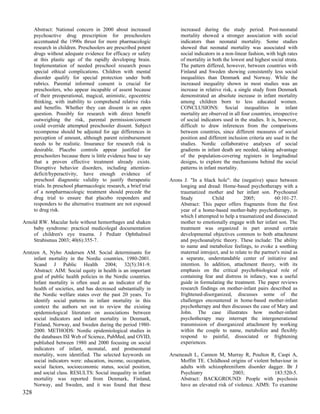 Abstract: National concern in 2000 about increased                increased during the study period. Post-neonatal
      psychoactive drug prescription for preschoolers                   mortality showed a stronger association with social
      accentuated the 1990s thrust for more pharmacologic               indicators than neonatal mortality. Some studies
      research in children. Preschoolers are prescribed potent          showed that neonatal mortality was associated with
      drugs without adequate evidence for efficacy or safety            social indicators in a non-linear fashion, with high rates
      at this plastic age of the rapidly developing brain.              of mortality in both the lowest and highest social strata.
      Implementation of needed preschool research poses                 The pattern differed, however, between countries with
      special ethical complications. Children with mental               Finland and Sweden showing consistently less social
      disorder qualify for special protection under both                inequalities than Denmark and Norway. While the
      rubrics. Parental informed consent is crucial for                 increased inequality shown in most studies was an
      preschoolers, who appear incapable of assent because              increase in relative risk, a single study from Denmark
      of their preoperational, magical, animistic, egocentric           demonstrated an absolute increase in infant mortality
      thinking, with inability to comprehend relative risks             among children born to less educated women.
      and benefits. Whether they can dissent is an open                 CONCLUSIONS: Social inequalities in infant
      question. Possibly for research with direct benefit               mortality are observed in all four countries, irrespective
      outweighing the risk, parental permission/consent                 of social indicators used in the studies. It is, however,
      could override attempted preschooler dissent. Subject             difficult to draw inferences from the comparisons
      recompense should be adjusted for age differences in              between countries, since different measures of social
      perception of amount, although parent reimbursement               position and different inclusion criteria are used in the
      needs to be realistic. Insurance for research risk is             studies. Nordic collaborative analyses of social
      desirable. Placebo controls appear justified for                  gradients in infant death are needed, taking advantage
      preschoolers because there is little evidence base to say         of the population-covering registers in longitudinal
      that a proven effective treatment already exists.                 designs, to explore the mechanisms behind the social
      Disruptive behavior disorders, including attention-               patterns in infant mortality.
      deficit/hyperactivity, have enough evidence of
      preschool diagnostic validity to justify therapeutic         Arons J. "In a black hole": the (negative) space between
      trials. In preschool pharmacologic research, a brief trial       longing and dread: Home-based psychotherapy with a
      of a nonpharmacologic treatment should precede the               traumatized mother and her infant son. Psychoanal
      drug trial to ensure that placebo responders and                 Study          Child           2005;           60:101-27.
      responders to the alternative treatment are not exposed          Abstract: This paper offers fragments from the first
      to drug risk.                                                    year of a home-based mother-baby psychotherapy, in
                                                                       which I attempted to help a traumatized and dissociated
Arnold RW. Macular hole without hemorrhages and shaken                 mother to emotionally engage with her infant son. The
    baby syndrome: practical medicolegal documentation                 treatment was organized in part around certain
    of children's eye trauma. J Pediatr Ophthalmol                     developmental objectives common to both attachment
    Strabismus 2003; 40(6):355-7.                                      and psychoanalytic theory. These include: The ability
                                                                       to name and metabolize feelings, to evoke a soothing
Arntzen A, Nybo Andersen AM. Social determinants for                   maternal introject, and to relate to the partner's mind as
     infant mortality in the Nordic countries, 1980-2001.              a separate, understandable center of initiative and
     Scand J Public Health 2004; 32(5):381-9.                          intention. In addition, attachment theory, with its
     Abstract: AIM: Social equity in health is an important            emphasis on the critical psychobiological role of
     goal of public health policies in the Nordic countries.           containing fear and distress in infancy, was a useful
     Infant mortality is often used as an indicator of the             guide in formulating the treatment. The paper reviews
     health of societies, and has decreased substantially in           research findings on mother-infant pairs described as
     the Nordic welfare states over the past 20 years. To              frightened-disorganized, discusses some of the
     identify social patterns in infant mortality in this              challenges encountered in home-based mother-infant
     context the authors set out to review the existing                psychotherapy and then discusses the case of Mary and
     epidemiological literature on associations between                John. The case illustrates how mother-infant
     social indicators and infant mortality in Denmark,                psychotherapy may interrupt the intergenerational
     Finland, Norway, and Sweden during the period 1980-               transmission of disorganized attachment by working
     2000. METHODS: Nordic epidemiological studies in                  within the couple to name, metabolize and flexibly
     the databases ISI Web of Science, PubMed, and OVID,               respond to painful, dissociated or frightening
     published between 1980 and 2000 focusing on social                experiences.
     indicators of infant, neonatal, and postneonatal
     mortality, were identified. The selected keywords on          Arseneault L, Cannon M, Murray R, Poulton R, Caspi A,
     social indicators were: education, income, occupation,             Moffitt TE. Childhood origins of violent behaviour in
     social factors, socioeconomic status, social position,             adults with schizophreniform disorder dagger. Br J
     and social class. RESULTS: Social inequality in infant             Psychiatry              2003;              183:520-5.
     mortality was reported from Denmark, Finland,                      Abstract: BACKGROUND: People with psychosis
     Norway, and Sweden, and it was found that these                    have an elevated risk of violence. AIMS: To examine
328
 