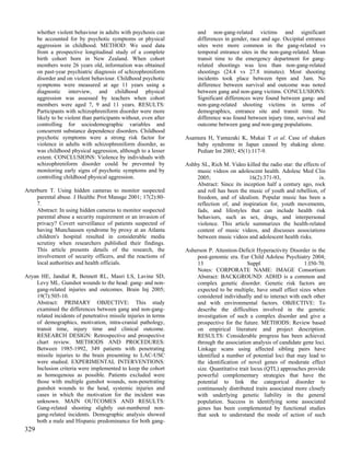 whether violent behaviour in adults with psychosis can            and non-gang-related victims and significant
      be accounted for by psychotic symptoms or physical                differences in gender, race and age. Occipital entrance
      aggression in childhood. METHOD: We used data                     sites were more common in the gang-related vs
      from a prospective longitudinal study of a complete               temporal entrance sites in the non-gang-related. Mean
      birth cohort born in New Zealand. When cohort                     transit time to the emergency department for gang-
      members were 26 years old, information was obtained               related shootings was less than non-gang-related
      on past-year psychiatric diagnosis of schizophreniform            shootings (24.4 vs 27.8 minutes). Most shooting
      disorder and on violent behaviour. Childhood psychotic            incidents took place between 6pm and 3am. No
      symptoms were measured at age 11 years using a                    difference between survival and outcome was noted
      diagnostic interview, and childhood physical                      between gang and non-gang victims. CONCLUSIONS:
      aggression was assessed by teachers when cohort                   Significant differences were found between gang- and
      members were aged 7, 9 and 11 years. RESULTS:                     non-gang-related shooting victims in terms of
      Participants with schizophreniform disorder were more             demographics, entrance site and transit time. No
      likely to be violent than participants without, even after        difference was found between injury time, survival and
      controlling for sociodemographic variables and                    outcome between gang and non-gang populations.
      concurrent substance dependence disorders. Childhood
      psychotic symptoms were a strong risk factor for             Asamura H, Yamazaki K, Mukai T et al. Case of shaken
      violence in adults with schizophreniform disorder, as            baby syndrome in Japan caused by shaking alone.
      was childhood physical aggression, although to a lesser          Pediatr Int 2003; 45(1):117-9.
      extent. CONCLUSIONS: Violence by individuals with
      schizophreniform disorder could be prevented by              Ashby SL, Rich M. Video killed the radio star: the effects of
      monitoring early signs of psychotic symptoms and by              music videos on adolescent health. Adolesc Med Clin
      controlling childhood physical aggression.                       2005;                 16(2):371-93,                   ix.
                                                                       Abstract: Since its inception half a century ago, rock
Arterburn T. Using hidden cameras to monitor suspected                 and roll has been the music of youth and rebellion, of
     parental abuse. J Healthc Prot Manage 2001; 17(2):80-             freedom, and of idealism. Popular music has been a
     7.                                                                reflection of, and inspiration for, youth movements,
     Abstract: In using hidden cameras to monitor suspected            fads, and lifestyles that can include health risk
     parental abuse a security requirement or an invasion of           behaviors, such as sex, drugs, and interpersonal
     privacy? Covert surveillance of patients suspected of             violence. This article summarizes the health-related
     having Munchausen syndrome by proxy at an Atlanta                 content of music videos, and discusses associations
     children's hospital resulted in considerable media                between music videos and adolescent health risks.
     scrutiny when researchers published their findings.
     This article presents details of the research, the            Asherson P. Attention-Deficit Hyperactivity Disorder in the
     involvement of security officers, and the reactions of            post-genomic era. Eur Child Adolesc Psychiatry 2004;
     local authorities and health officials.                           13                     Suppl                  1:I50-70.
                                                                       Notes: CORPORATE NAME: IMAGE Consortium
Aryan HE, Jandial R, Bennett RL, Masri LS, Lavine SD,                  Abstract: BACKGROUND: ADHD is a common and
    Levy ML. Gunshot wounds to the head: gang- and non-                complex genetic disorder. Genetic risk factors are
    gang-related injuries and outcomes. Brain Inj 2005;                expected to be multiple, have small effect sizes when
    19(7):505-10.                                                      considered individually and to interact with each other
    Abstract: PRIMARY OBJECTIVE: This study                            and with environmental factors. OBJECTIVE: To
    examined the differences between gang and non-gang-                describe the difficulties involved in the genetic
    related incidents of penetrative missile injuries in terms         investigation of such a complex disorder and give a
    of demographics, motivation, intra-cranial pathology,              prospective for the future. METHODS: Review based
    transit time, injury time and clinical outcome.                    on empirical literature and project description.
    RESEARCH DESIGN: Retrospective and prospective                     RESULTS: Considerable progress has been achieved
    chart review. METHODS AND PROCEDURES:                              through the association analysis of candidate gene loci.
    Between 1985-1992, 349 patients with penetrating                   Linkage scans using affected sibling pairs have
    missile injuries to the brain presenting to LAC-USC                identified a number of potential loci that may lead to
    were studied. EXPERIMENTAL INTERVENTIONS:                          the identification of novel genes of moderate effect
    Inclusion criteria were implemented to keep the cohort             size. Quantitative trait locus (QTL) approaches provide
    as homogenous as possible. Patients excluded were                  powerful complementary strategies that have the
    those with multiple gunshot wounds, non-penetrating                potential to link the categorical disorder to
    gunshot wounds to the head, systemic injuries and                  continuously distributed traits associated more closely
    cases in which the motivation for the incident was                 with underlying genetic liability in the general
    unknown. MAIN OUTCOMES AND RESULTS:                                population. Success in identifying some associated
    Gang-related shooting slightly out-numbered non-                   genes has been complemented by functional studies
    gang-related incidents. Demographic analysis showed                that seek to understand the mode of action of such
    both a male and Hispanic predominance for both gang-
329
 