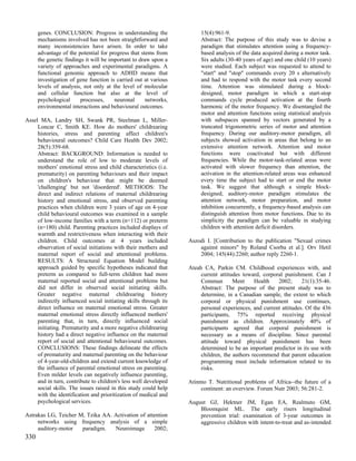 genes. CONCLUSION: Progress in understanding the                 15(4):961-9.
      mechanisms involved has not been straightforward and             Abstract: The purpose of this study was to devise a
      many inconsistencies have arisen. In order to take               paradigm that stimulates attention using a frequency-
      advantage of the potential for progress that stems from          based analysis of the data acquired during a motor task.
      the genetic findings it will be important to draw upon a         Six adults (30-40 years of age) and one child (10 years)
      variety of approaches and experimental paradigms. A              were studied. Each subject was requested to attend to
      functional genomic approach to ADHD means that                   "start" and "stop" commands every 20 s alternatively
      investigation of gene function is carried out at various         and had to respond with the motor task every second
      levels of analysis, not only at the level of molecular           time. Attention was stimulated during a block-
      and cellular function but also at the level of                   designed, motor paradigm in which a start-stop
      psychological      processes,     neuronal      networks,        commands cycle produced activation at the fourth
      environmental interactions and behavioural outcomes.             harmonic of the motor frequency. We disentangled the
                                                                       motor and attention functions using statistical analysis
Assel MA, Landry SH, Swank PR, Steelman L, Miller-                     with subspaces spanned by vectors generated by a
     Loncar C, Smith KE. How do mothers' childrearing                  truncated trigonometric series of motor and attention
     histories, stress and parenting affect children's                 frequency. During our auditory-motor paradigm, all
     behavioural outcomes? Child Care Health Dev 2002;                 subjects showed activation in areas that belong to an
     28(5):359-68.                                                     extensive attention network. Attention and motor
     Abstract: BACKGROUND: Information is needed to                    functions were coactivated but with different
     understand the role of low to moderate levels of                  frequencies. While the motor-task-related areas were
     mothers' emotional stress and child characteristics (i.e.         activated with slower frequency than attention, the
     prematurity) on parenting behaviours and their impact             activation in the attention-related areas was enhanced
     on children's behaviour that might be deemed                      every time the subject had to start or end the motor
     'challenging' but not 'disordered'. METHODS: The                  task. We suggest that although a simple block-
     direct and indirect relations of maternal childrearing            designed, auditory-motor paradigm stimulates the
     history and emotional stress, and observed parenting              attention network, motor preparation, and motor
     practices when children were 3 years of age on 4-year             inhibition concurrently, a frequency-based analysis can
     child behavioural outcomes was examined in a sample               distinguish attention from motor functions. Due to its
     of low-income families with a term (n=112) or preterm             simplicity the paradigm can be valuable in studying
     (n=180) child. Parenting practices included displays of           children with attention deficit disorders.
     warmth and restrictiveness when interacting with their
     children. Child outcomes at 4 years included                 Aszodi I. [Contribution to the publication "Sexual crimes
     observation of social initiations with their mothers and         against minors" by Roland Csorba et al.]. Orv Hetil
     maternal report of social and attentional problems.              2004; 145(44):2260; author reply 2260-1.
     RESULTS: A Structural Equation Model building
     approach guided by specific hypotheses indicated that        Ateah CA, Parkin CM. Childhood experiences with, and
     preterm as compared to full-term children had more                current attitudes toward, corporal punishment. Can J
     maternal reported social and attentional problems but             Commun        Ment     Health   2002;      21(1):35-46.
     did not differ in observed social initiating skills.              Abstract: The purpose of the present study was to
     Greater negative maternal childrearing history                    determine, in a Canadian sample, the extent to which
     indirectly influenced social initiating skills through its        corporal or physical punishment use continues,
     direct influence on maternal emotional stress. Greater            personal experiences, and current attitudes. Of the 436
     maternal emotional stress directly influenced mothers'            participants, 75% reported receiving physical
     parenting that, in turn, directly influenced social               punishment as children. Approximately 40% of
     initiating. Prematurity and a more negative childrearing          participants agreed that corporal punishment is
     history had a direct negative influence on the maternal           necessary as a means of discipline. Since parental
     report of social and attentional behavioural outcomes.            attitude toward physical punishment has been
     CONCLUSIONS: These findings delineate the effects                 determined to be an important predictor in its use with
     of prematurity and maternal parenting on the behaviour            children, the authors recommend that parent education
     of 4-year-old-children and extend current knowledge of            programming must include information related to its
     the influence of parental emotional stress on parenting.          risks.
     Even milder levels can negatively influence parenting,
     and in turn, contribute to children's less well developed    Atinmo T. Nutritional problems of Africa--the future of a
     social skills. The issues raised in this study could help        continent: an overview. Forum Nutr 2003; 56:281-2.
     with the identification and prioritization of medical and
     psychological services.                                      August GJ, Hektner JM, Egan EA, Realmuto GM,
                                                                      Bloomquist ML. The early risers longitudinal
Astrakas LG, Teicher M, Tzika AA. Activation of attention             prevention trial: examination of 3-year outcomes in
     networks using frequency analysis of a simple                    aggressive children with intent-to-treat and as-intended
     auditory-motor   paradigm.   Neuroimage       2002;
330
 